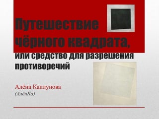 Путешествие
чёрного квадрата,
или средство для разрешения
противоречий
Алёна Каплунова
(АлёнКа)
 