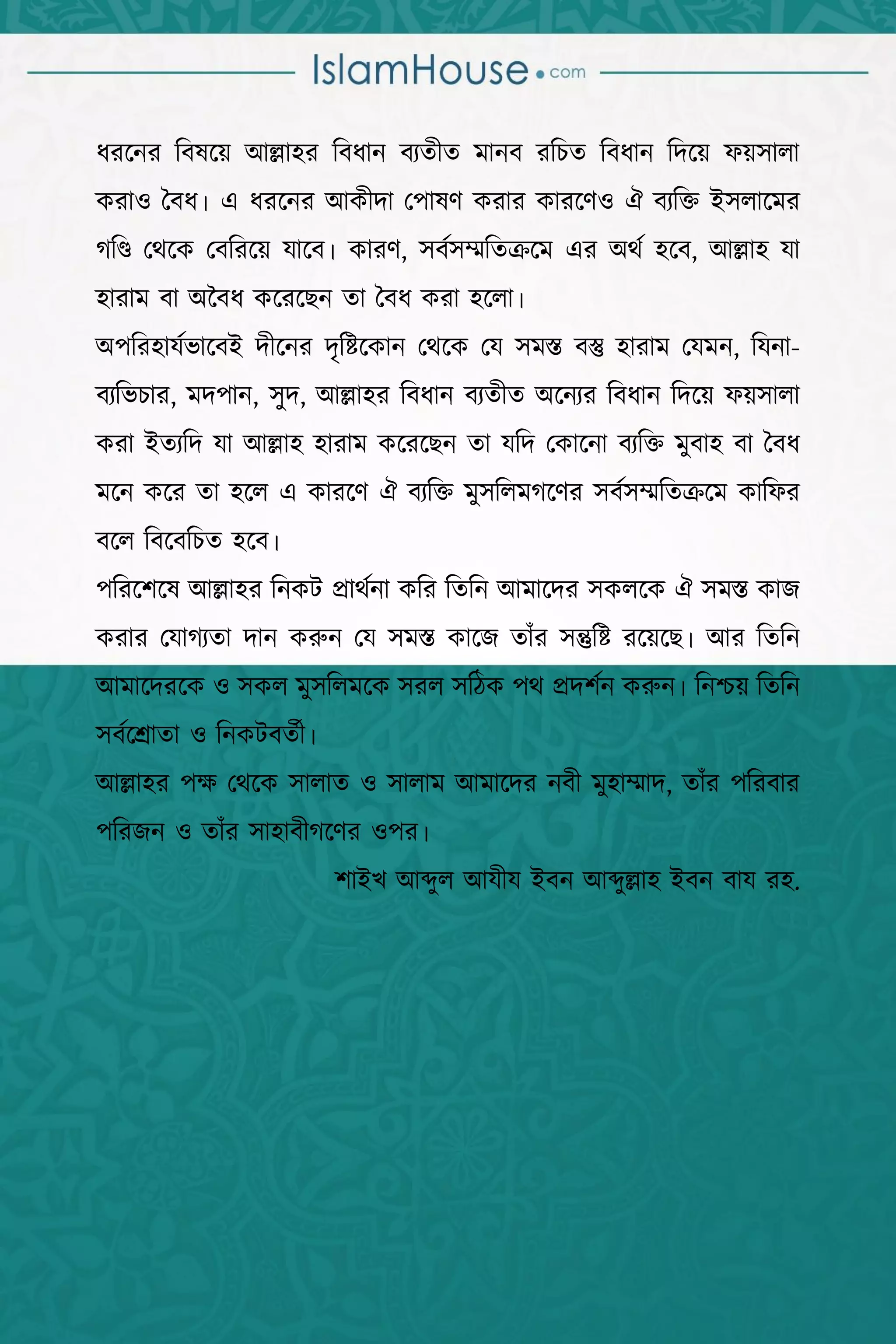 ইসলাম বিনষ্টকারী বিষয়সমূহ  9 
ধযহনয বফলহয় অল্লা঴য বফধান ফেিীি ভানফ যবিি বফধান বদহয় পয়঳ারা
কযা঑ বফধ। এ ধযহনয অকীদা প঩ালণ কযায কাযহণ঑ ঐ ফেবি আ঳রাহভয
গবি পথহক পফবযহয় মাহফ। কাযণ, ঳ফক঳ম্মবিক্রহভ এয ঄থক ঴হফ, অল্লা঴ মা
঴াযাভ ফা ঄বফধ কহযহেন িা বফধ কযা ঴হরা।
঄঩বয঴ামকবাহফআ দীহনয দৃবষ্টহকান পথহক পম ঳ভস্ত ফস্তু ঴াযাভ পমভন, বমনা-
ফেববিায, ভদ঩ান, ঳ুদ, অল্লা঴য বফধান ফেিীি ঄হনেয বফধান বদহয় পয়঳ারা
কযা আিেবদ মা অল্লা঴ ঴াযাভ কহযহেন িা মবদ পকাহনা ফেবি ভুফা঴ ফা বফধ
ভহন কহয িা ঴হর এ কাযহণ ঐ ফেবি ভু঳বরভগহণয ঳ফক঳ম্মবিক্রহভ কাবপয
ফহর বফহফবিি ঴হফ।
঩বযহ঱হল অল্লা঴য বনকি প্রাথকনা কবয বিবন অভাহদয ঳করহক ঐ ঳ভস্ত কাে
কযায পমাগেিা দান করুন পম ঳ভস্ত কাহে িাাঁয ঳ন্তুবষ্ট যহয়হে। অয বিবন
অভাহদযহক ঑ ঳কর ভু঳বরভহক ঳যর ঳বিক ঩থ প্রদ঱কন করুন। বনশ্চয় বিবন
঳ফকহশ্রািা ঑ বনকিফিকী।
অল্লা঴য ঩ে পথহক ঳ারাি ঑ ঳ারাভ অভাহদয নফী ভু঴াম্মাদ, িাাঁয ঩বযফায
঩বযেন ঑ িাাঁয ঳া঴াফীগহণয ঑঩য।
঱াআখ অব্দুর অমীম আফন অব্দুল্লা঴ আফন ফাম য঴.
 