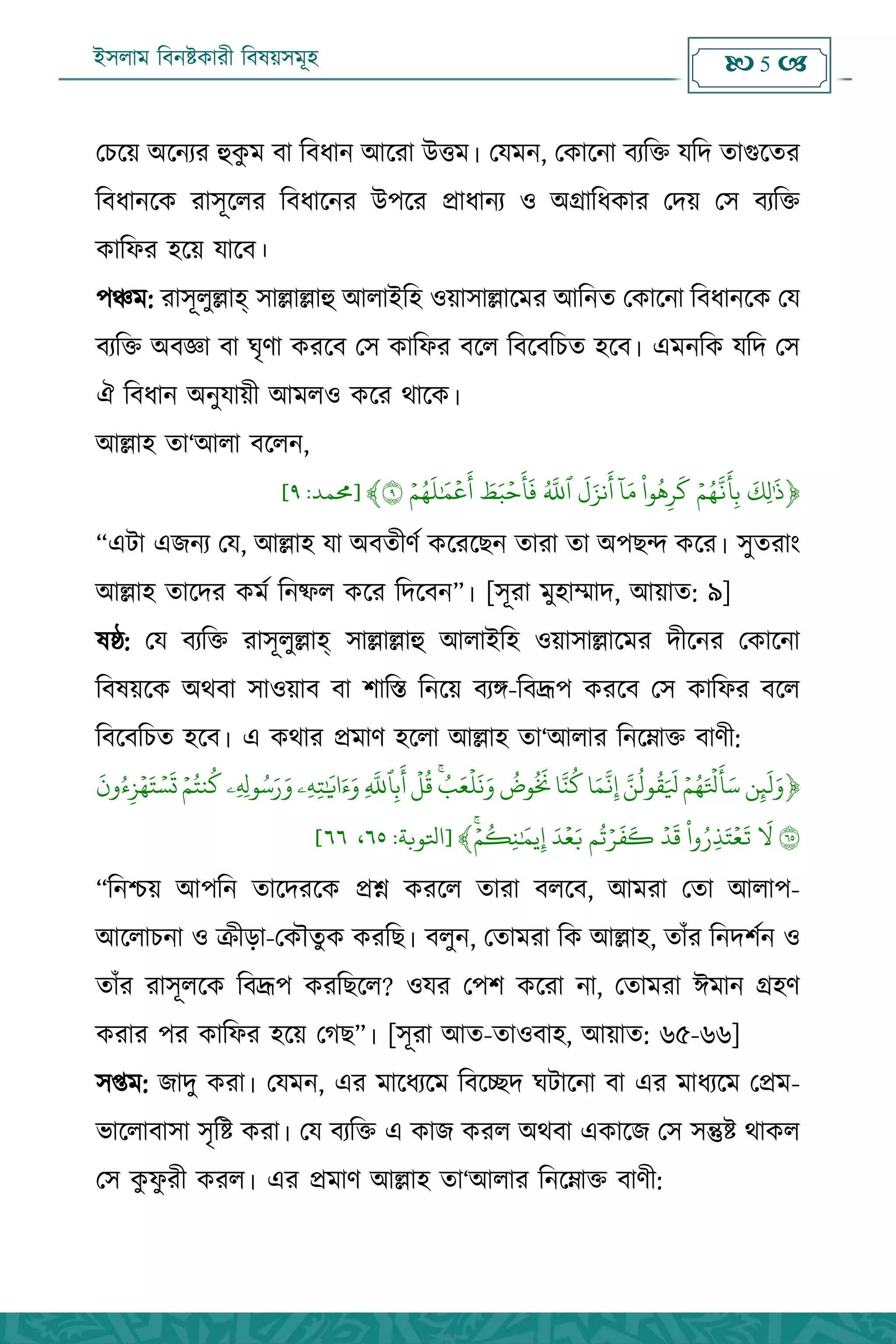 ইসলাম বিনষ্টকারী বিষয়সমূহ  5 
পিহয় ঄হনেয হুকু ভ ফা বফধান অহযা ঈত্তভ। পমভন, পকাহনা ফেবি মবদ িাগুহিয
বফধানহক যা঳ূহরয বফধাহনয ঈ঩হয প্রাধানে ঑ ঄গ্রাবধকায পদয় প঳ ফেবি
কাবপয ঴হয় মাহফ।
঩ঞ্চভ: যা঳ূরুল্লাহ্ ঳াল্লাল্লাহু অরাআব঴ ঑য়া঳াল্লাহভয অবনি পকাহনা বফধানহক পম
ফেবি ঄ফজ্ঞা ফা ঘৃণা কযহফ প঳ কাবপয ফহর বফহফবিি ঴হফ। এভনবক মবদ প঳
ঐ বফধান ঄নুমায়ী অভর঑ কহয থাহক।
অল্লা঴ িা‘অরা ফহরন,
﴿
‫ه‬
‫هك‬‫ل‬َٰ‫ه‬
‫ذ‬ۡ‫م‬ٍ
َ
‫ج‬
‫ه‬
‫أ‬‫ه‬‫ة‬‫َا‬ٌ‫ه‬‫ر‬
‫ه‬
‫ل‬
ٓ
‫ا‬‫ه‬‫ن‬
‫ه‬
‫ل‬‫ه‬‫ىز‬
‫ه‬
‫أ‬
َ
‫ٱّلل‬‫ه‬‫ط‬‫ه‬‫ت‬ۡ‫ح‬
‫ه‬
‫أ‬
‫ه‬
‫ف‬ۡ‫م‬ٍ
‫ه‬
‫ل‬َٰ ‫ه‬‫م‬
ۡ
‫ع‬
‫ه‬
‫أ‬٩﴾[‫حممد‬:٩]
‚এিা এেনে পম, অল্লা঴ মা ঄ফিীণক কহযহেন িাযা িা ঄঩েে কহয। ঳ুিযাং
অল্লা঴ িাহদয কভক বনষ্ফর কহয বদহফন‛। [঳ূযা ভু঴াম্মাদ, অয়াি: ৯]
লষ্ঠ: পম ফেবি যা঳ূরুল্লাহ্ ঳াল্লাল্লাহু অরাআব঴ ঑য়া঳াল্লাহভয দীহনয পকাহনা
বফলয়হক ঄থফা ঳া঑য়াফ ফা ঱াবস্ত বনহয় ফেঙ্গ-বফদ্রূ঩ কযহফ প঳ কাবপয ফহর
বফহফবিি ঴হফ। এ কথায প্রভাণ ঴হরা অল্লা঴ িা‘অরায বনহোি ফাণী:
﴿‫و‬‫ه‬‫ئ‬
‫ه‬
‫ل‬‫ه‬‫و‬ۡ‫م‬ٍ‫ه‬ ۡ
‫ۡل‬
‫ه‬
‫أ‬‫ه‬‫س‬َ‫و‬‫َل‬‫ق‬‫ه‬ ‫ه‬
‫َل‬‫ا‬‫ه‬‫ه‬
َ
‫ج‬‫ه‬‫إ‬‫ا‬َ‫ي‬‫ل‬‫َض‬
‫ه‬
‫َن‬‫ب‬‫ه‬‫ع‬
ۡ
‫ل‬
‫ه‬
‫ى‬‫ه‬‫و‬
ۡ
‫ل‬‫ق‬‫ه‬
َ
‫ٱّلل‬‫ه‬‫ة‬
‫ه‬
‫أ‬‫هۦ‬ً‫ه‬‫خ‬َٰ ‫ه‬
‫اي‬‫ه‬‫ء‬‫ه‬‫و‬‫هۦ‬ ‫ه‬‫َِل‬‫س‬‫ه‬‫ر‬‫ه‬‫و‬ۡ‫م‬‫يخ‬‫ل‬
‫ه‬
‫ون‬‫ء‬‫ه‬‫ز‬ٍۡ‫ه‬‫خ‬ ۡ‫س‬
‫ه‬
‫ت‬
٦٥
‫ه‬
‫ل‬‫وا‬‫هر‬‫ذ‬‫ه‬‫خ‬ۡ‫ع‬
‫ه‬
‫ت‬ۡ‫د‬
‫ه‬
‫ق‬‫م‬‫ح‬ۡ‫ر‬
‫ه‬
‫ف‬
‫ه‬
‫ك‬‫ه‬‫د‬ۡ‫ع‬‫ه‬‫ب‬ۡ‫م‬‫هك‬‫ي‬َٰ ‫ه‬‫يم‬‫ه‬‫إ‬﴾[‫اتلوبة‬:٥٦،٥٥]
‚বনশ্চয় অ঩বন িাহদযহক প্রশ্ন কযহর িাযা ফরহফ, অভযা পিা অরা঩-
অহরািনা ঑ ক্রীো-পকৌিুক কযবে। ফরুন, পিাভযা বক অল্লা঴, িাাঁয বনদ঱কন ঑
িাাঁয যা঳ূরহক বফদ্রূ঩ কযবেহর? ঑ময প঩঱ কহযা না, পিাভযা ইভান গ্র঴ণ
কযায ঩য কাবপয ঴হয় পগে‛। [঳ূযা অি-িা঑ফা঴, অয়াি: ৬৫-৬৬]
঳প্তভ: োদু কযা। পমভন, এয ভাহধেহভ বফহেদ ঘিাহনা ফা এয ভাধেহভ পপ্রভ-
বাহরাফা঳া ঳ৃবষ্ট কযা। পম ফেবি এ কাে কযর ঄থফা একাহে প঳ ঳ন্তুষ্ট থাকর
প঳ কু পু যী কযর। এয প্রভাণ অল্লা঴ িা‘অরায বনহোি ফাণী:
 