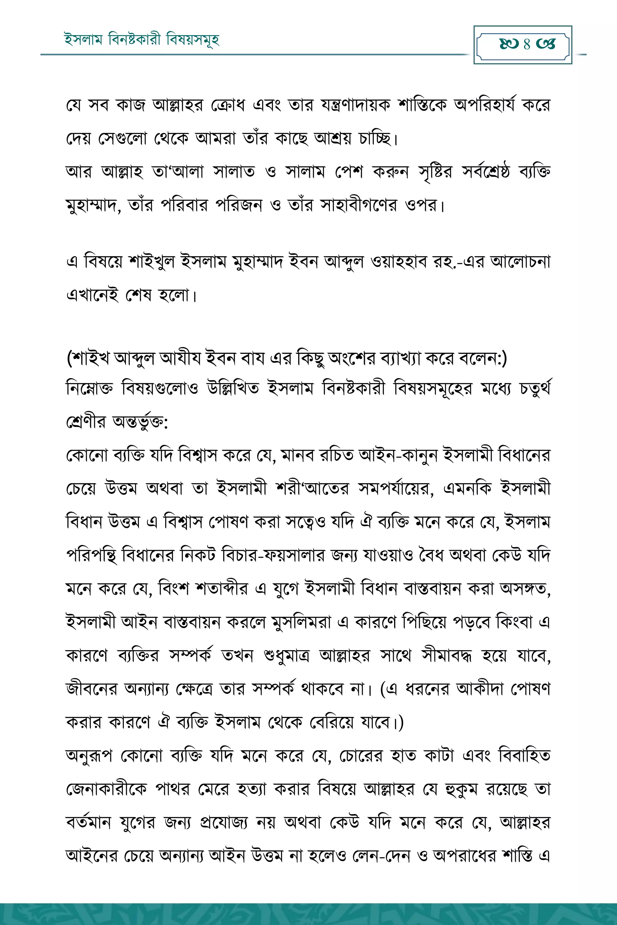ইসলাম বিনষ্টকারী বিষয়সমূহ  8 
পম ঳ফ কাে অল্লা঴য পক্রাধ এফং িায মন্ত্রণাদায়ক ঱াবস্তহক ঄঩বয঴ামক কহয
পদয় প঳গুহরা পথহক অভযা িাাঁয কাহে অশ্রয় িাবে।
অয অল্লা঴ িা‘অরা ঳ারাি ঑ ঳ারাভ প঩঱ করুন ঳ৃবষ্টয ঳ফকহশ্রষ্ঠ ফেবি
ভু঴াম্মাদ, িাাঁয ঩বযফায ঩বযেন ঑ িাাঁয ঳া঴াফীগহণয ঑঩য।
এ বফলহয় ঱াআখুর আ঳রাভ ভু঴াম্মাদ আফন অব্দুর ঑য়া঴঴াফ য঴.-এয অহরািনা
এখাহনআ প঱ল ঴হরা।
(লাইখ আব্দু঱ আযীয ইবন বায এর কিছু অংশলর বযাখযা িশর বশ঱ন:)
বনহোি বফলয়গুহরা঑ ঈবল্লবখি আ঳রাভ বফনষ্টকাযী বফলয়঳ভূহ঴য ভহধে িিুথক
পশ্রণীয ঄ন্তবু কি:
পকাহনা ফেবি মবদ বফশ্বা঳ কহয পম, ভানফ যবিি অআন-কানুন আ঳রাভী বফধাহনয
পিহয় ঈত্তভ ঄থফা িা আ঳রাভী ঱যী‘অহিয ঳ভ঩মকাহয়য, এভনবক আ঳রাভী
বফধান ঈত্তভ এ বফশ্বা঳ প঩ালণ কযা ঳হত্ব঑ মবদ ঐ ফেবি ভহন কহয পম, আ঳রাভ
঩বয঩বন্থ বফধাহনয বনকি বফিায-পয়঳ারায েনে মা঑য়া঑ বফধ ঄থফা পকঈ মবদ
ভহন কহয পম, বফং঱ ঱িাব্দীয এ মুহগ আ঳রাভী বফধান ফাস্তফায়ন কযা ঄঳ঙ্গি,
আ঳রাভী অআন ফাস্তফায়ন কযহর ভু঳বরভযা এ কাযহণ ব঩বেহয় ঩েহফ বকংফা এ
কাযহণ ফেবিয ঳ম্পকক িখন শুধুভাত্র অল্লা঴য ঳াহথ ঳ীভাফে ঴হয় মাহফ,
েীফহনয ঄নোনে পেহত্র িায ঳ম্পকক থাকহফ না। (এ ধযহনয অকীদা প঩ালণ
কযায কাযহণ ঐ ফেবি আ঳রাভ পথহক পফবযহয় মাহফ।)
঄নুরূ঩ পকাহনা ফেবি মবদ ভহন কহয পম, পিাহযয ঴াি কািা এফং বফফাব঴ি
পেনাকাযীহক ঩াথয পভহয ঴িো কযায বফলহয় অল্লা঴য পম হুকু ভ যহয়হে িা
ফিকভান মুহগয েনে প্রহমােে নয় ঄থফা পকঈ মবদ ভহন কহয পম, অল্লা঴য
অআহনয পিহয় ঄নোনে অআন ঈত্তভ না ঴হর঑ পরন-পদন ঑ ঄঩যাহধয ঱াবস্ত এ
 
