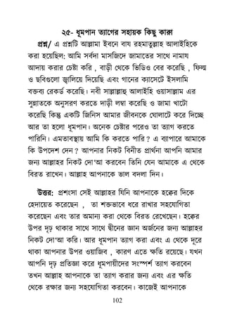 102
২৫- ধূভ঩ান তযার্গয ঳঴া৞ক রকেু কাযর্
প্রশ্ন/ এ প্রশ্নরি াঅল্লাভা াআফর্ন ফাম য঴ভাতুল্লা঴ াঅরাাআর঴র্ক
কযা ঴র্৞রের: াঅরভ ঳ফেদা ভা঳রজর্দ জাভার্তয ঳ার্র্ নাভাম
াঅদা৞ কযায মচষ্টা করয , ফাড়ী মর্র্ক রবরড঑ মফয কর্যরে , রপল্ম
঑ েরফগুর্রা িাররর্৞ রদর্৞রে এফাং গার্নয কযার্঳র্ি াআ঳রারভ
ফক্তফয মযকডে কর্যরে। নফী ঳াল্লাল্লাহু াঅরাাআর঴ ঑৞া঳াল্লাভ এয
঳ুন্নাতর্ক া঄নু঳যর্ কযর্ত দাড়ী রম্বা কর্যরে ঑ জাভা িার্িা
কর্যরে রকন্তু একরি রজরন঳ াঅভায জীফনর্ক মর্ারার্ি কর্য রদর্ে
াঅয তা ঴র্রা ধূভ঩ান। া঄র্নক মচষ্টায ঩র্য঑ তা তযাগ কযর্ত
঩ারযরন। এভতাফযা৞ াঅরভ রক কযর্ত ঩ারয ? এ ফযা঩ার্য াঅভার্ক
রক াঈ঩র্দ঱ মদন ? াঅ঩নায রনকি রফনীত প্রার্েনা াঅ঩রন াঅভায
জনয াঅল্লা঴য রনকি মদা―াঅ কযর্ফন রতরন মমন াঅভার্ক এ মর্র্ক
রফযত যার্িন। াঅল্লা঴ াঅ঩নার্ক বার ফদরা রদন।
াঈত্তয: প্র঱াং঳া ম঳াআ াঅল্লা঴য রমরন াঅ঩নার্ক ঴র্েয রদর্ক
ম঴দার্৞ত কর্যর্েন , তা ঱ক্তবার্ফ ধর্য যািায ঳঴র্মারগতা
কর্যর্েন এফাং তায া঄ভানয কযা মর্র্ক রফযত মযর্ির্েন। ঴র্েয
াঈ঩য দৃঢ় র্াকায ঳ার্র্ ঳ার্র্ দ্রৃীর্নয জ্ঞান া঄জের্নয জনয াঅল্লা঴য
রনকি মদা―াঅ করয। াঅয ধূভ঩ান তযাগ কযা এফাং এ মর্র্ক দূর্য
র্াকা াঅ঩নায াঈ঩য ঑৞ারজফ , কাযর্ এর্ত ক্ষরত যর্৞র্ে। মিন
াঅ঩রন দৃঢ় প্ররতজ্ঞা কর্য ধূভ঩া৞ীর্দয ঳াংস্প঱ে তযাগ কযর্ফন
তিন াঅল্লা঴ াঅ঩নার্ক তা তযাগ কযায জনয এফাং এয ক্ষরত
মর্র্ক যক্ষায জনয ঳঴র্মারগতা কযর্ফন। কার্জাআ াঅ঩নার্ক
 