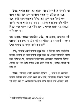 22
াঈত্তয: ঱াম্মা঴ গ্র঴র্ কযা ঴াযাভ , তা গ্র঴র্কাযীর্ক া঄ফ঱যাআ তা
তযাগ কযর্ত ঴র্ফ এফাং তা তযাগ কযায দৃঢ় প্ররতজ্ঞাফদ্ধ ঴র্ত
঴র্ফ। ম঳াআ ঳ার্র্ াঅল্লা঴য রমরকয কযা এফাং তায রনকি ক্ষভা
প্রার্েনা কযর্ত ঴র্ফ। তায নাভাম , মযাজা এফাং ঴ি মরদ ঳রঠক
রন৞র্ভ কর্য র্ার্ক তর্ফ ঳঴ী঴ ঴র্ফ , ঱াম্মা঴ গ্র঴র্র্ এয মকার্না
ক্ষরত ঴র্ফ না।
াঅয াঅল্লা঴য কার্োআ তা঑পীক চারে, ম঴ াঅল্লা঴, াঅভার্দয নফী
ভু঴াম্মদ এয াঈ঩য ঑ তাাঁয ঩রযফায ঩রযজন এফাং ঳া঴াফী গর্র্য
াঈ঩য ঳ারাত ঑ ঳ারাভ ফলেন করুন।
13
প্রশ্ন/ ঱াম্মা঴ গ্র঴র্ কযায হুকু ভ রক ? রফর্঱ল কর্য যভামার্ন
রদর্নয মফরা৞ তা ঩ান কযায হুকু ভ রক? তা মযাজা বিকাযী রফল৞
রক? াঈর্ল্লিয মম, কা঴তান াঈ঩তয কায মরাকজন যভামার্ন রদর্নয
মফরা৞ তা ঩ান কর্য র্ার্ক এফাং তাযা ফর্র মম , তার্ত মযাজা নষ্ট
঴র্ফ না।
াঈত্তয: ঱াম্মা঴ একরি া঄঩রফে রজরন঳ , কাযর্ তা া঄঩রফে
঴াযাভ রজরন঳ দ্রৃাযা দতযী কযা ঴৞। তাাআ মযাজাদায রদর্নয মফরা৞
তা গ্র঴র্ কয মর গুনা঴গায ঴঑৞ায ঳ার্র্ ঳ার্র্ তায মযাজা঑ নষ্ট
13
স্থায়ী কলভটিয পাতাওয়া- ২২/১৪০-১৪১।
 