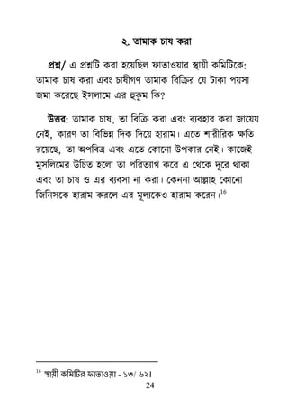 24
২. তাভাক চাল কযা
প্রশ্ন/ এ প্রশ্নরি কযা ঴র্৞রের পাতা঑৞ায যা৞ী করভরির্ক:
তাভাক চাল কযা এফাং চালীগর্ তাভাক রফরক্রয মম িাকা ঩৞঳া
জভা কর্যর্ে াআ঳রার্ভ এয হুকু ভ রক?
াঈত্তয: তাভাক চাল, তা রফরক্র কযা এফাং ফযফ঴ায কযা জার্৞ম
মনাআ, কাযর্ তা রফরবন্ন রদক রদর্৞ ঴াযাভ। এর্ত ঱াযীরযক ক্ষরত
যর্৞র্ে, তা া঄঩রফে এফাং এর্ত মকার্না াঈ঩কায মনাআ। কার্জাআ
ভু঳ররর্ভয াঈরচত ঴র্রা তা ঩রযতযাগ কর্য এ মর্র্ক দূর্য র্াকা
এফাং তা চাল ঑ এয ফযফ঳া না কযা। মকননা াঅল্লা঴ মকার্না
রজরন঳র্ক ঴াযাভ কযর্র এয ভূরযর্ক঑ ঴াযাভ কর্যন।
16
16
স্থায়ী কলভটিয পাতাওয়া - ১৩/ ৬২।
 