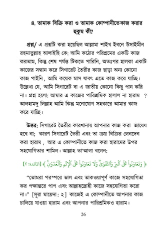 26
৪. তাভাক রফরক্র কযা ঑ তাভাক মকাম্পানীর্তকাজ কযায
হুকু ভ কী?
প্রশ্ন/ এ প্রশ্নরি কযা ঴র্৞রের াঅল্লাভা ঱াাআি াআফর্ন াঈ঳াাআভীন
য঴ভাতুল্লা঴ াঅরাাআর঴ মক: াঅরভ কর্ঠায ঩রযশ্রর্ভয একরি কাজ
কযতাভ, রকন্তু ম঱ল ঩মেন্ত রিকর্ত ঩ারযরন, া঄তাঃ঩য ঴ারকা একরি
কার্জয ঳ন্ধান কর্য র঳গার্যি দতযীয কাজ োড়া া঄নয মকার্না
কাজ ঩াাআরন , াঅরভ কর্৞ক ভা঳ মাফৎ এর্ত কাজ কর্য মারে।
াঈর্ল্লিয মম, াঅরভ র঳গার্যি ফা এ জাতী৞ মকার্না রকেু ঩ান করয
না। প্রশ্ন ঴র্রা: াঅভায এ কার্জয ঩ারযশ্ররভক ঴ারার না ঴াযাভ ?
াঅর঴াভদু ররল্লা঴ াঅরভ রকন্তু ভর্নার্মাগ ঳঴কার্য াঅভায কাজ
কর্য মারে।
াঈত্তয: র঳গার্যি দতযীয কাযিানা৞ াঅ঩নায কাজ কযা জার্৞ম
঴র্ফ না; কাযর্ র঳গার্যি দতযী এফাং তা ক্র৞ রফরক্রয মরনর্দন
কযা ঴াযাভ , াঅয এ মকাম্পানীর্ত কাজ কযা ঴াযার্ভয াঈ঩য
঳঴র্মারগতায ঱ারভর। াঅল্লা঴ তা―াঅরা ফর্রন:
﴿
‫ْا‬ ‫ُي‬ ‫َو‬ ‫َو‬ ‫َو‬ ‫َو‬‫َو‬ ‫َو‬‫ِّر‬ ‫ۡي‬‫َو‬ ‫ۡي‬ ‫َّن‬‫تل‬ ‫َو‬‫َو‬ ‫َو‬‫ْا‬ ‫ُي‬ ‫َو‬ ‫َو‬ ‫َو‬‫َو‬ ‫َو‬‫ۡي‬ ‫ۡي‬
‫ٱ‬‫َو‬ ‫ۡي‬ ‫ُي‬ ‫ۡي‬ ‫َو‬﴾[‫دة‬‫املائ‬:٢]
‗মতাভযা ঩যস্পর্য বার এফাং তাক঑৞া঩ূর্ে কার্জ ঳঴র্মারগতা
কয ঩ক্ষান্তর্য ঩া঩ এফাং াঅল্লা঴র্দ্রা঴ী কার্জ ঳঴র্মারগতা কর্যা
না।‘ [঳ূযা ভার্৞দা : ২ ] কার্জাআ এ মকাম্পানীর্ত াঅ঩নায কাজ
চাররর্৞ মা঑৞া ঴াযাভ এফাং াঅ঩নায ঩ারযশ্ররভক঑ ঴াযাভ।
 
