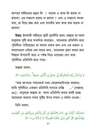 37
ফযা঩ার্য ঱যী৞র্তয হুকু ভ রক ? তার্দয এ কাজ রক ঴াযাভ না
঴ারার? এয রবযাাং঱ ঴াযাভ না ঴ারার ? এফাং এ রবযাাং঱ ঳দকা
কযা, তা রদর্৞ ঴ি কযা এফাং মাফতী৞ বার কাজ কযা ঴াযাভ না
঴ারার?
াঈত্তয: াআ঳রাভী ঱যী৞র্ত যা৞ী ভূরনীরত ঴র্রা: াঅল্লা঴ তা ―াঅরা
ভানুলর্ক ঳ৃরষ্ট কর্য ঳ম্মারনত কর্যর্েন , তার্দযর্ক প্ররতরনরধ কর্য
঩ৃরর্ফীর্ত ঩ারঠর্৞র্েন তা াঅফাদ কযায জনয এফাং এয গুপ্তধন ঑
করযার্গুর্রা মিাাঁর্জ মফয কযায জনয , তার্দযর্ক গ্র঴র্ কযায জনয
রফের্ক াঈ঩র্মাগী কর্য এ ঩মেন্ত রনর্৞ এর্঳র্েন মমন তাযা
঩ৃরর্ফীর্ত প্ররতরনরধ ঴র্ত ঩ার্য।
াঅল্লা঴ ফর্রন:
﴿
‫ۡي‬
‫ا‬
‫َو‬
‫و‬
‫َو‬‫َو‬ ‫ُّل‬‫ب‬‫َو‬‫َو‬
‫ن‬
‫َو‬
‫ل‬‫َو‬ ‫ۡي‬
‫ٱ‬
‫ِّر‬
‫ِإَو‬
‫ٞر‬ ‫َو‬‫ۡر‬
‫َو‬ ‫ۡي‬
‫ٱ‬
ٗ ‫َو‬
‫ف‬
‫َو‬
...﴾[‫ابلقرة‬:٣٠]
‗াঅয াঅ঩নায ঩ারনকতো মিন মপর্য঱তারদগর্ক ফরর্রন:
াঅরভ ঩ৃরর্ফীর্ত একজন প্ররতরনরধ ফানার্ত চারে . ..‘ [ফাোযা:
৩০]। ভানুলর্ক াঅল্লা঴ তা ―াঅরা প্ররতরনরধ কযায া঄র্োআ ঴র্ে
তার্দযর্ক া঄নযানয ঳কর ঳ৃরষ্টয াঈ঩য ঳ম্মান ঑ ভমোদা মদ঑৞া।
রতরন ফর্রন:
﴿‫ۡي‬ ‫َو‬ ‫َو‬ ‫َو‬‫َو‬ ‫ۡي‬ ‫َّن‬ ‫َو‬
‫ك‬‫ٓو‬ ‫َو‬‫ب‬‫َو‬ ‫َو‬
‫ا‬ ‫َو‬‫ۡي‬ ‫ُي‬ ‫َو‬ ‫ۡي‬ ‫َو‬ ‫َو‬ ‫َو‬‫ِّر‬ ‫َو‬ ‫ۡي‬‫ۡي‬ ‫َو‬ ‫ۡي‬
‫ٱ‬ ‫َو‬‫ُي‬ ‫َو‬ ‫ۡي‬ ‫َو‬ ‫َو‬ ‫َو‬‫َو‬‫ي‬‫ِّر‬‫َو‬ ‫ِّر‬ ‫َّن‬
‫ۡي‬ ‫ُي‬ ‫َو‬ ‫ۡي‬ ‫َّن‬ ‫َو‬ ‫َو‬‫َو‬ ‫َو‬
‫ٖذ‬
‫َو‬
‫ك‬‫ۡي‬‫ي‬‫َّن‬ ‫ِّر‬‫م‬‫َو‬ ‫ۡي‬ ‫َو‬ ‫َو‬ٗ
‫ي‬
‫ۡي‬
‫ف‬
‫َو‬
٧٠﴾[‫االرساء‬:٧٠]
 