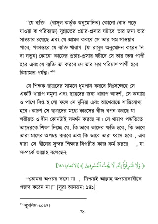 78
‗মম ফযরক্ত (যা঳ূর কতৃেক া঄নুর্ভারদত) মকার্না (ফাদ ঩র্ড়
মা঑৞া ফা ঩রযতযক্ত) ঳ুন্নার্তয প্রচায-প্র঳ায র্িার্ফ তায জনয তায
঳া঑৞াফ যর্৞র্ে এফাং মম াঅভর কযর্ফ ম঳ তায ঳ভ ঳া঑৞াফ
঩ার্ফ, ঩ক্ষান্তর্য মম ফযরক্ত িাযা঩ (মা যা঳ূর া঄নুর্ভাদন কর্যন রন
ফা নতুন) মকার্না কার্জয প্রচায-প্র঳ায র্িার্ফ ম঳ তায জনয ঩া঩ী
঴র্ফ এফাং মম ফযরক্ত তা কযর্ফ ম঳ তায ঳ভ ঩রযভার্ ঩া঩ী ঴র্ফ
রক৞াভত ঩মেন্ত।‘
64
মম র঱ক্ষক োের্দয ঳াভর্ন ধূভ঩ান কযর্ফ রনাঃ঳র্ন্দর্঴ ম঳
একরি িাযা঩ নভুনা এফাং োের্দয জনয িাযা঩ াঅদ঱ে, ম঳ া঄নযা৞
঑ ঩ার্঩ ররপ্ত ঴ মরা পর্র ম঳ দুরন৞া এফাং াঅর্িযার্ত ঱ারস্তর্মাগয
঴র্ফ। কাযর্ ম঳ োের্দয ভর্ধয ধ্বাংর্঳য ফীজ ফ঩ন কযর্ে মা
঱যী৞ত ঑ দ্রৃীন মকানিাাআ ঳ভর্েন কযর্ে না। ম঳ িাযা঩ ঩দ্ধরতর্ত
তার্দযর্ক র঱ক্ষা রদর্ে মম, রক বার্ফ তার্দয ক্ষরত ঴র্ফ, রক বার্ফ
তাযা ভার্রয া঄঩চ৞ কযর্ফ এফাং রক বার্ফ তাযা ধ্বাং঳ ঴র্ফ , এয
দ্রৃাযা ম঳ দ্রৃীর্নয ঳ুন্দয র঱ক্ষায রফ঩যীত কাজ কভে কযর্ে , মা
঳ম্পর্কে াঅল্লা঴ ফর্রর্েন:
﴿
‫َو‬ ‫َو‬‫ْا‬ ‫ٓو‬ ‫ُي‬ ‫ۡي‬ ‫ُي‬
‫ۥ‬‫ُي‬‫ه‬
‫َّن‬‫َو‬‫ُّل‬ ‫ُي‬‫َو‬ ‫ۡي‬ ‫ُي‬ ‫ۡي‬
‫ٱ‬﴾[‫االٍعام‬:١٤١]
‗মতাভযা া঄঩চ৞ কর্যা না , রনশ্চ৞াআ াঅল্লা঴ া঄঩চ৞কাযীর্ক
঩েন্দ কর্যন না।‘ [঳ূযা াঅন৞াভ: ১৪১]
64
ভুসলরভ: ১০১৭।
 