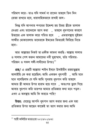 95
঩রযভার্ কর্য। তা঑ মরদ ঳াভর্ে না যার্িন তা঴র্র রতন রদন
মযাজা যাির্ত ঴র্ফ, ধাযাফার঴কবার্ফ যািাাআ বার।
রকন্তু মরদ াঅ঩নায ঱঩র্র্য াঈর্ে঱য ঴৞ াঈব৞ েীর্ক তারাক
মদ঑৞া এফাং তার্দযর্ক তযাগ কযা , তা঴র্র ধূভ঩ার্নয কাযর্র্
াঈবর্৞য এক তারাক কর্য ঩রতত ঴র্ফ , এভতাফযা৞ দুাআজন
঳াক্ষীয মভাকার্ফরা৞ তার্দযর্ক াআের্তয রবতর্যাআ রপরযর্৞ রনর্ত
঴র্ফ।
াঅয াঅল্লা঴য রনকি তা ঑পীক কাভনা কযরে। াঅল্লা঴ ঳ারাত
঑ ঳ারাভ ম঩঱ করুন াঅভার্দয নফী ভু঴াম্মাদ, তাাঁয ঩রযফায-
঩রযজন ঑ ঳কর ঳িী-঳ার্ীর্দয াঈ঩য।
77
প্রশ্ন/ এ প্রশ্নরি াঅল্লাভা ঱াাআি াআফর্ন াঈ঳াাআভীন য঴ভাতুল্লা঴
াঅরাাআর঴ মক কযা ঴র্৞রের: াঅরভ একজন ধূভ঩া৞ী , াঅরভ ভর্ন
ভর্ন ফর্ররেরাভ মম মরদ াঅরভ ঩ূনযা৞ ধূভ঩ান করয তা঴র্র
াঅভায েী াঅভায াঈ঩য ঴াযাভ ঴র্৞ মার্ফ , া঄তাঃ঩য বু র্র রগর্৞
াঅফায ধূভ঩ান করয তায঩য াঅভায প্ররতজ্ঞায কর্া ভর্ন ঩ড়র।
এিন এ া঄ফযা৞ াঅরভ রক কযর্ত ঩ারয?
াঈত্তয: মমর্঴তু াঅ঩রন ধূভ঩ান তযাগ কযায জনয এক ভ঴া
প্ররতজ্ঞায াঈ঩য াঅর্েন কার্জাআ তা তযাগ কযায জনয াঅরভ
77
স্থায়ী কলভটিয পাতাওয়া ২০/১৮২-১৮৩।
 