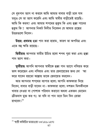 97
ম঳ ধূভ঩ান তযাগ না কযর্র াঅরভ াঅভায ফাফায ফাড়ী চর্র মাফ
তফু঑ ম঳ তা তযাগ কর্যরন এফাং াঅরভ স্বাভীয ফাড়ীর্তাআ যর্৞রে।
াঅরভ রক কযফ? এফাং াঅভায ঱঩র্র্য হুকু ভ রক এফাং হুক্কা ঩ার্নয
হুকু ভ রক ? াঅ঩নায রনকি রফনীত রনর্ফদন মম াঅভায প্রর্শ্নয
াঈত্তযগুর্রা রদর্ফন।
াঈত্তয: প্রর্ভত: হুক্কা ঩ান কযা ঴াযাভ, কাযর্ তা া঄঩রফে এফাং
এর্ত ফহু ক্ষরত যর্৞র্ে।
রদ্রৃতী৞ত: াঅ঩নায স্বাভীয াঈরচত ঴র্রা ঱঩র্ ঩ুযা কযা এফাং হুক্কা
঩ান তযাগ কযা।
তৃতী৞ত: াঅ঩রন াঅ঩নায স্বাভীর্ক হুক্কা ঩ান তযার্গ নর঳঴ত কর্য
বার কর্যর্েন এফাং নর঳঴ত এফাং তায ম঴দার্৞র্তয জনয মদা ―াঅ
কর্য মার্ফন ঴৞র্তা াঅল্লা঴ তার্ক ম঴দার্৞ত কযর্ফন।
াঅয াঅ঩নায ঱঩র্র্য ফযা঩ায ঴র্রা: াঅ঩রন কাপপাযা রদর্৞
রদর্ফন, ফাফায ফাড়ী মার্ফন না। কাপপাযা ঴র্রা: দ঱জন রভ঳কীনর্ক
িাফায মদ঑৞া ফা ম঩া঱াক ঩রযধান কযার্না া঄র্ফা একজন মভার্ভন
ক্রীতদা঳ ভুক্ত কয র্। তা মরদ না ঩ান তর্ফ রতন রদন মযাজা
যাির্ফন।
79
79
স্থায়ী কলভটিয পাতাওয়া ২৩/১৫৬-১৫৭।
 