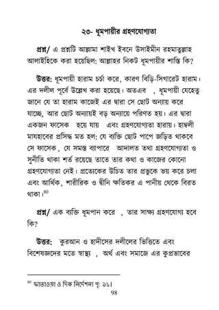 98
২৩- ধূভ঩া৞ীয গ্র঴র্র্মাগযতা
প্রশ্ন/ এ প্রশ্নরি াঅল্লাভা ঱াাআি াআফর্ন াঈ঳াাআভীন য঴ভাতুল্লা঴
াঅরাাআর঴র্ক কযা ঴র্৞রের: াঅল্লা঴য রনকি ধূভ঩া৞ীয ঱ারস্ত রক?
াঈত্তয: ধূভ঩া৞ী ঴াযাভ চচো কর্য, কাযর্ রফরড়-র঳গার্যি ঴াযাভ।
এয দরীর ঩ূর্ফে াঈর্ল্লি কযা ঴র্৞র্ে। া঄তএফ , ধূভ঩া৞ী মমর্঴তু
জার্ন মম তা ঴াযাভ কার্জাআ এয দ্রৃাযা ম঳ মোি া঄নযা৞ কর্য
মার্ে, াঅয মোি া঄নযা৞াআ ফড় া঄নযার্৞ ঩রযর্ত ঴৞। এয দ্রৃাযা
একজন পার্঳ক ঴র্৞ মা৞ এফাং গ্র঴র্র্মাগযতা ঴াযা৞। ঴াম্বরী
ভাম঴ার্ফয প্রর঳দ্ধ ভত ঴র: মম ফযরক্ত মোি ঩ার্঩ জরড়ত র্াকর্ফ
ম঳ পার্঳ক , মম ঳ভস্ত ফযা঩ার্য াঅদারত তর্া গ্র঴র্র্মাগযতা ঑
঳ুনীরত র্াকা ঱তে যর্৞র্ে তার্ত তায কর্া ঑ কার্জয মকার্না
গ্র঴র্র্মাগযতা মনাআ। প্রর্তযর্কয াঈরচত তায প্রবু র্ক ব৞ কর্য চরা
এফাং াঅরর্েক, ঱াযীরযক ঑ দ্রৃীরন ক্ষরতকয এ ঩ানী৞ মর্র্ক রফযত
র্াকা।
80
প্রশ্ন/ এক ফযরক্ত ধূভ঩ান কর্য , তায ঳াক্ষয গ্র঴র্র্মাগয ঴র্ফ
রক?
াঈত্তয: কু যাঅন ঑ ঴াদীর্঳য দরীর্রয রবরত্তর্ত এফাং
রফর্঱লজ্ঞর্দয ভর্ত স্বাযয , া঄র্ে এফাং ঳ভার্জ এয কু প্রবার্ফয
80
পাতাওয়া ও লেক লনদেব঱না ঩ৃ: ৯১।
 