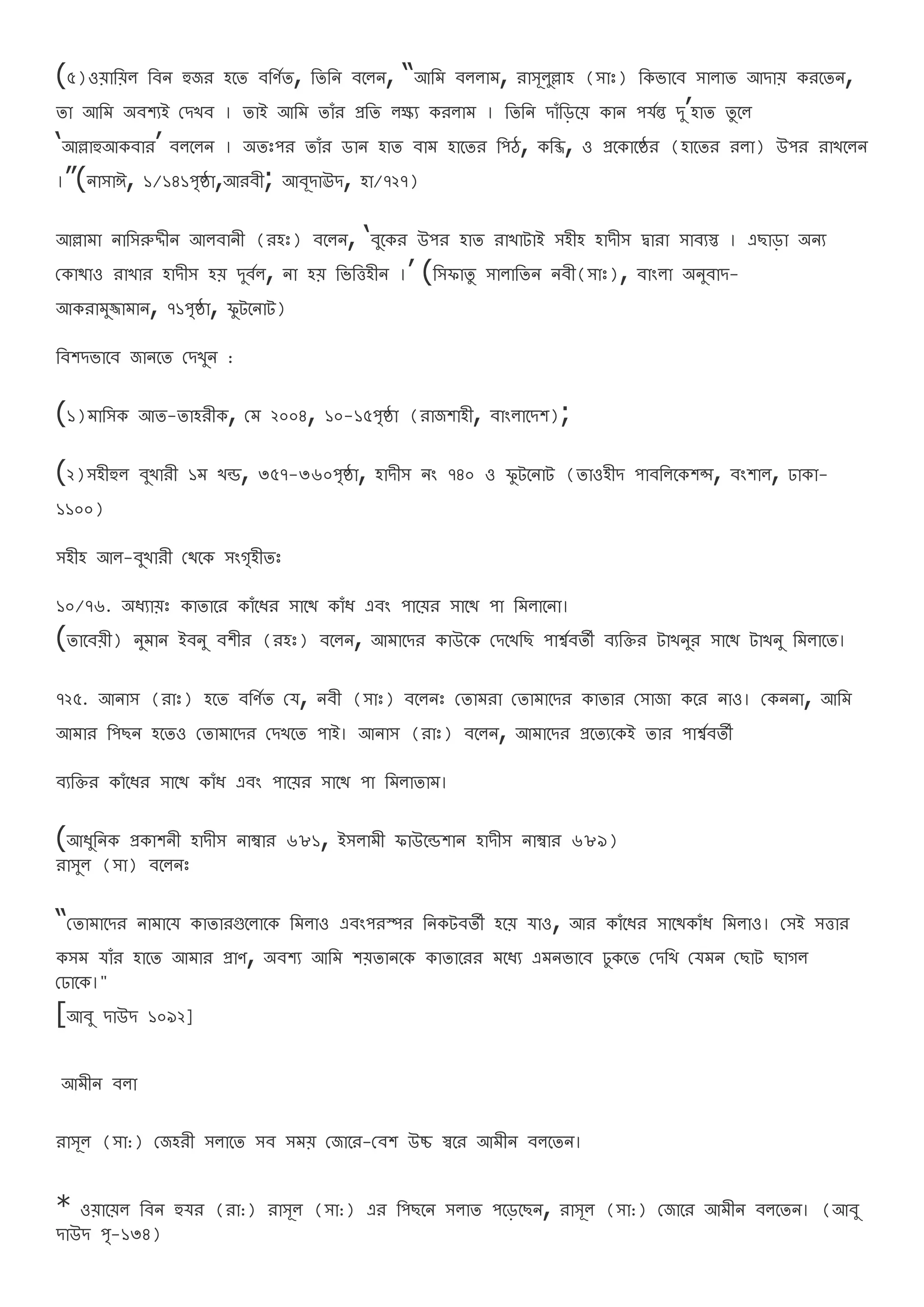 (৫)ওযারযল রবন হুজর হরত বরণথত, রতরন বরলন, “আরম বললাম, রাসূলুল্লাহ (সাঃ) রেভারব সালাত আদায েররতন,
তা আরম অবশযই বদখব । তাই আরম তােঁর প্ররত লক্ষ্য েরলাম । রতরন দােঁরড়রয োন পযথন্ত দু’হাত তু রল
‘আল্লাহুআেবার’ বলরলন । অতঃপর তােঁর ডান হাত বাম হারতর রপঠ, েরব্জ, ও প্ররোরষ্ঠর (হারতর রলা) উপর রাখরলন
।”(নাসাঈ, ১/১৪১পষ্ঠা,আরবী; আবূদাঊদ, হা/৭২৭)
আল্লামা নারসরুদ্দীন আলবানী (রহঃ) বরলন, ‘বুরের উপর হাত রাখাটাই সহীহ হাদীস দ্বারা সাবযস্ত । এিাড়া অনয
বোর্াও রাখার হাদীস হয দুবথল, না হয রভরত্তহীন ।’ (রসফাতু সালারতন নবী(সাঃ), বাংলা অনুবাদ-
আেরামুজ্জামান, ৭১পষ্ঠা, ফু টরনাট)
রবশদভারব জানরত বদখুন :
(১)মারসে আত-তাহরীে, বম ২০০৪, ১০-১৫পষ্ঠা (রাজশাহী, বাংলারদশ);
(২)সহীহুল বুখারী ১ম খন্ড, ৩৫৭-৩৬০পষ্ঠা, হাদীস নং ৭৪০ ও ফু টরনাট (তাওহীদ পাবরলরেশন্স, বংশাল, ঢাো-
১১০০)
সহীহ আল-বুখারী বর্রে সংগহীতঃ
১০/৭৬. অেযাযঃ োতারর োেঁরের সারর্ োেঁে এবং পারযর সারর্ পা রমলারনা।
(তারবযী) নুমান ইবনু বশীর (রহঃ) বরলন, আমারদর োউরে বদরখরি পার্শ্থবতী বযরির টাখনুর সারর্ টাখনু রমলারত।
৭২৫. আনাস (রাঃ) হরত বরণথত বয, নবী (সাঃ) বরলনঃ বতামরা বতামারদর োতার বসাজা েরর নাও। বেননা, আরম
আমার রপিন হরতও বতামারদর বদখরত পাই। আনাস (রাঃ) বরলন, আমারদর প্ররতযরেই তার পার্শ্থবতী
বযরির োেঁরের সারর্ োেঁে এবং পারযর সারর্ পা রমলাতাম।
(আেুরনে প্রোশনী হাদীস নাম্বার ৬৮১, ইসলামী ফাউরন্ডশান হাদীস নাম্বার ৬৮৯)
রাসুল (সা) বরলনঃ
“বতামারদর নামারয োতারগুরলারে রমলাও এবংপরস্পর রনেটবতী হরয যাও, আর োেঁরের সারর্োেঁে রমলাও। বসই সত্তার
েসম যােঁর হারত আমার প্রাণ, অবশয আরম শযতানরে োতাররর মরেয এমনভারব ঢুেরত বদরখ বযমন বিাট িাগল
বঢারে।"
[আবু দাউদ ১০৯২]
আমীন বলা
রাসূল (সা:) বজহরী সলারত সব সময বজারর-ববশ উচ্চ স্বরর আমীন বলরতন।
* ওযারযল রবন হুযর (রা:) রাসূল (সা:) এর রপিরন সলাত পরড়রিন, রাসূল (সা:) বজারর আমীন বলরতন। (আবু
দাউদ প-১৩৪)
 