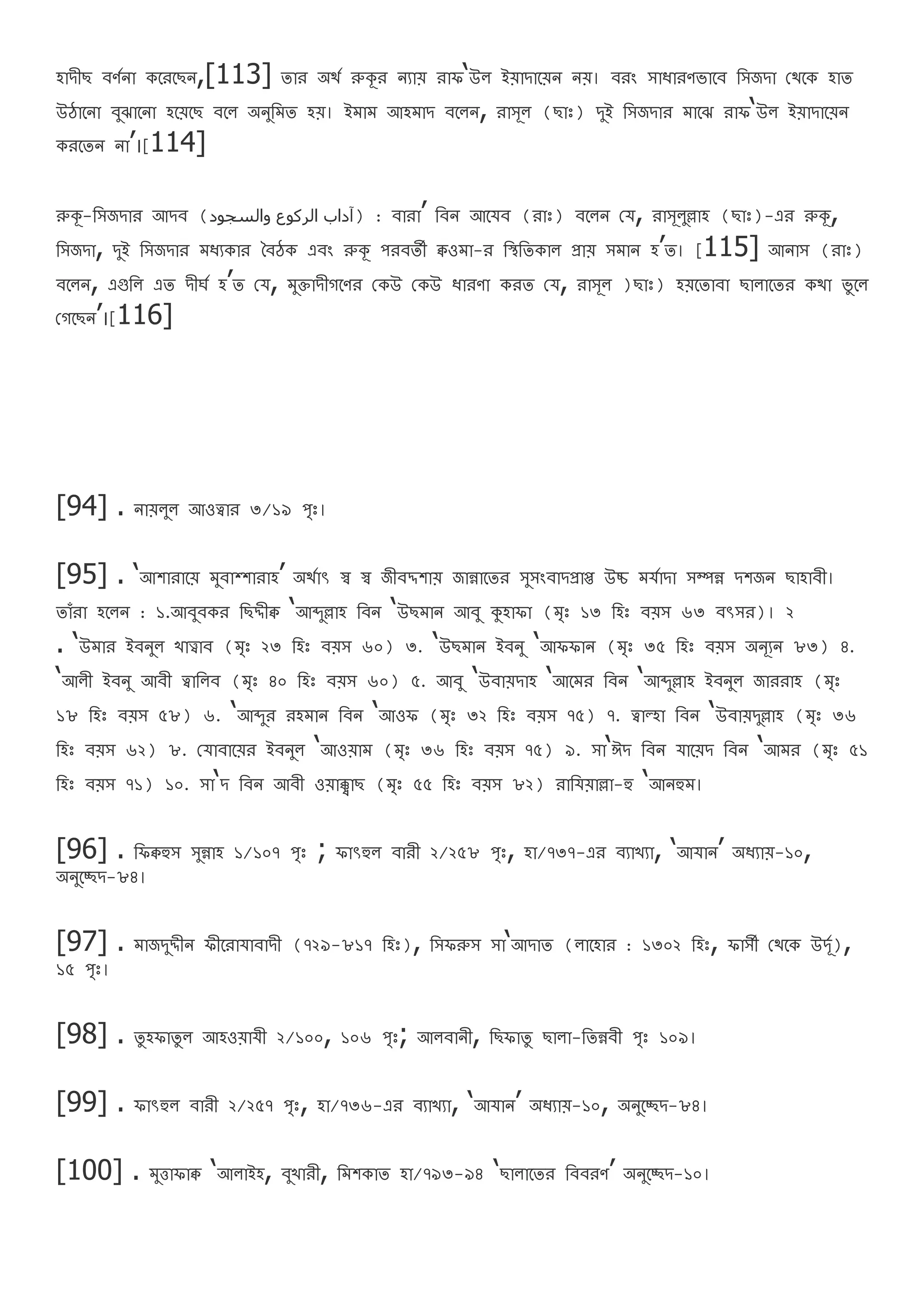 হাদীি বণথনা েরররিন,[113] তার অর্থ রুকূর নযায রাফ‘উল ইযাদারযন নয। বরং সাোরণভারব রসজদা বর্রে হাত
উঠারনা বুঝারনা হরযরি বরল অনুরমত হয। ইমাম আহমাদ বরলন, রাসূল (িাঃ) দুই রসজদার মারঝ রাফ‘উল ইযাদারযন
েররতন না’।[114]
রুকূ-রসজদার আদব (‫والسجوا‬ ‫الركوع‬ ‫)آااب‬ : বারা’ রবন আরযব (রাঃ) বরলন বয, রাসূলুল্লাহ (িাঃ)-এর রুকূ,
রসজদা, দুই রসজদার মেযোর ববঠে এবং রুকূ পরবতী ক্বওমা-র রস্থরতোল প্রায সমান হ’ত। [115] আনাস (রাঃ)
বরলন, এগুরল এত দীর্থ হ’ত বয, মুিাদীগরণর বেউ বেউ োরণা েরত বয, রাসূল )িাঃ) হযরতাবা িালারতর ের্া ভু রল
বগরিন’।[116]
‎[94] . নাযলুল আওত্বার ৩/১৯ পঃ।
[95] . ‘আশারারয মুবাশ্শারাহ’ অর্থাৎ স্ব স্ব জীবদ্দশায জান্নারতর সুসংবাদপ্রাপ্ত উচ্চ মযথাদা সম্পন্ন দশজন িাহাবী।
তােঁরা হরলন : ১.আবুবের রিদ্দীক্ব ‘আব্দুল্লাহ রবন ‘উিমান আবু কুহাফা (মঃ ১৩ রহঃ বযস ৬৩ বৎসর)। ২
. ‘উমার ইবনুল খাত্ত্বাব (মঃ ২৩ রহঃ বযস ৬০) ৩. ‘উিমান ইবনু ‘আফফান (মঃ ৩৫ রহঃ বযস অনূযন ৮৩) ৪.
‘আলী ইবনু আবী ত্বারলব (মঃ ৪০ রহঃ বযস ৬০) ৫. আবু ‘উবাযদাহ ‘আরমর রবন ‘আব্দুল্লাহ ইবনুল জাররাহ (মঃ
১৮ রহঃ বযস ৫৮) ৬. ‘আব্দুর রহমান রবন ‘আওফ (মঃ ৩২ রহঃ বযস ৭৫) ৭. ত্বাল্হা রবন ‘উবাযদুল্লাহ (মঃ ৩৬
রহঃ বযস ৬২) ৮. বযাবারযর ইবনুল ‘আওযাম (মঃ ৩৬ রহঃ বযস ৭৫) ৯. সা‘ঈদ রবন যারযদ রবন ‘আমর (মঃ ৫১
রহঃ বযস ৭১) ১০. সা‘দ রবন আবী ওযাক্ক্বাি (মঃ ৫৫ রহঃ বযস ৮২) রারযযাল্লা-হু ‘আনহুম।
[96] . রফক্বহুস সুন্নাহ ১/১০৭ পঃ ; ফাৎহুল বারী ২/২৫৮ পঃ, হা/৭৩৭-এর বযাখযা, ‘আযান’ অেযায-১০,
অনুরেদ-৮৪।
[97] . মাজদুদ্দীন ফীররাযাবাদী (৭২৯-৮১৭ রহঃ), রসফরুস সা‘আদাত (লারহার : ১৩০২ রহঃ, ফাসী বর্রে উদূথ),
১৫ পঃ।
[98] . তু হফাতু ল আহওযাযী ২/১০০, ১০৬ পঃ; আলবানী, রিফাতু িালা-রতন্নবী পঃ ১০৯।
[99] . ফাৎহুল বারী ২/২৫৭ পঃ, হা/৭৩৬-এর বযাখযা, ‘আযান’ অেযায-১০, অনুরেদ-৮৪।
[100] . মুত্তাফাক্ব ‘আলাইহ, বুখারী, রমশোত হা/৭৯৩-৯৪ ‘িালারতর রববরণ’ অনুরেদ-১০।
 