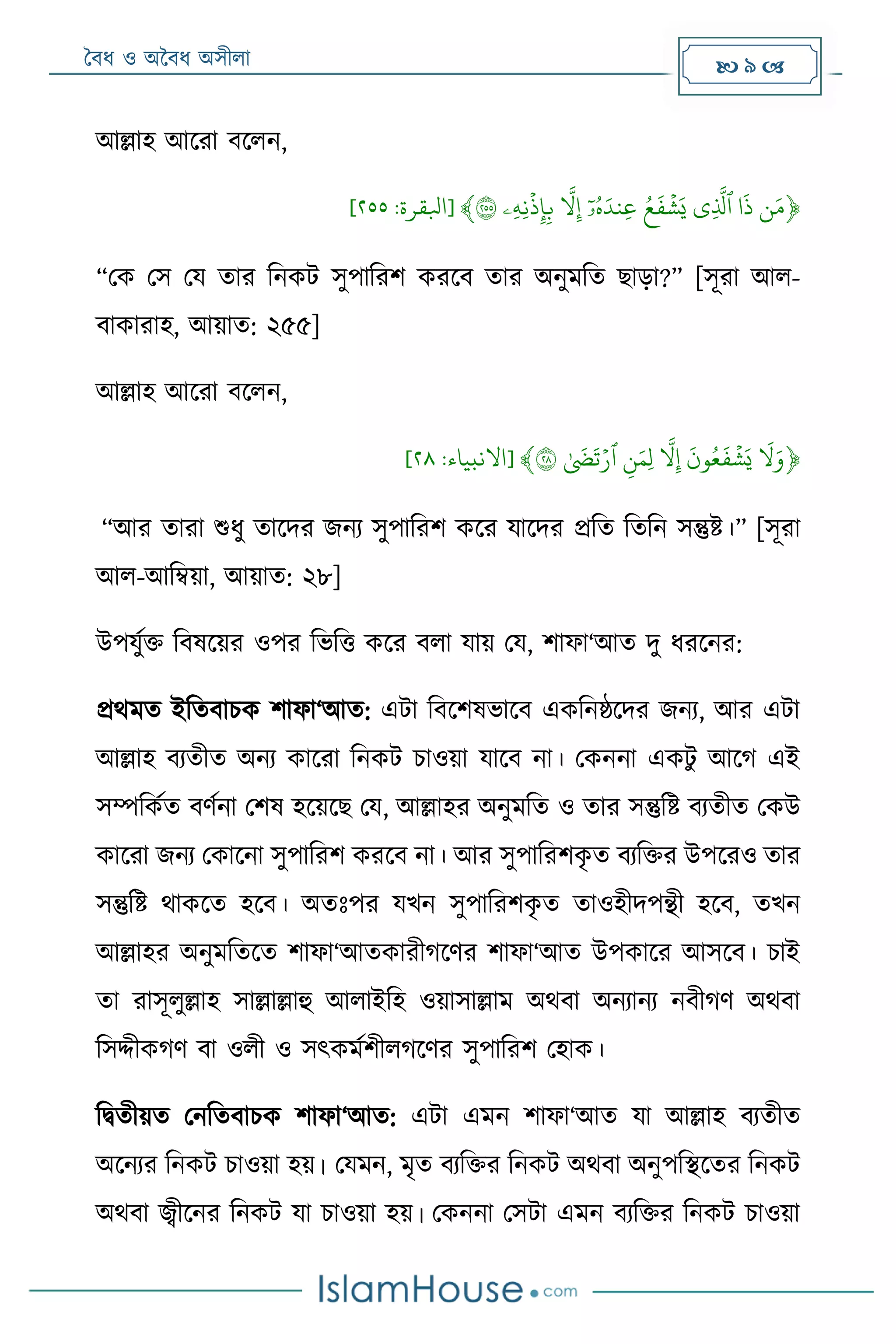 বৈধ ও অবৈধ অসীলা  9 
আল্লাহ আদরা ৈদলন,
﴿‫ن‬َ‫م‬ۡ‫ا‬
َ
‫ذ‬ۡ‫ٱ‬‫ثي‬‫ذل‬ۡۡ‫ش‬َ‫ي‬ُۡ‫ع‬
َ
‫ف‬ُۡۡ‫ه‬َ‫ثند‬‫ع‬ۡ‫ا‬‫ۥ‬ۡۡ‫ّل‬‫ث‬‫إ‬ۡۡ‫ذ‬‫ث‬‫إ‬‫ث‬‫ب‬ۡ‫ث‬‫ه‬‫ث‬‫َثن‬‫ۦ‬ۡ٢٥٥﴾[‫ابلقرة‬:٣٢٢]
“মক মস ময তার রনকট সুপাররশ করদৈ তার অনু রত োড়া?” [সূরা আল-
ৈাকারাহ, আয়াত: ২৫৫]
আল্লাহ আদরা ৈদলন,
﴿ۡ
َ
‫ّل‬َ‫و‬ۡۡ‫ش‬َ‫ي‬ۡ
َ
‫ون‬ُ‫ع‬
َ
‫ف‬ۡۡ‫ّل‬‫ث‬‫إ‬ۡۡ‫ث‬‫ن‬َ‫ثم‬‫ل‬ۡ‫ٱ‬ۡ‫ر‬ۡ
َ
‫ض‬
َ
‫ت‬ۡ٢٨﴾[‫االنبياء‬:٣٠]
“আর তারা শুধু তাদদর জনয সুপাররশ কদর যাদদর েরত রতরন সন্তুষ্ট।” [সূরা
আল-আরম্বয়া, আয়াত: ২৮]
উপযুমি রৈষদয়র ওপর রভরত্ত কদর ৈলা যায় ময, শাফা‘আত দু ধরদনর:
েে ত ইরতৈািক শাফা‘আত: এটা রৈদশষভাদৈ একরনষ্ঠদদর জনয, আর এটা
আল্লাহ ৈযতীত অনয কাদরা রনকট িাওয়া যাদৈ না। মকননা একটু আদগ এই
সম্পরকমত ৈেমনা মশষ হদয়দে ময, আল্লাহর অনু রত ও তার সন্তুরষ্ট ৈযতীত মকউ
কাদরা জনয মকাদনা সুপাররশ করদৈ না। আর সুপাররশকৃ ত ৈযরির উপদরও তার
সন্তুরষ্ট োকদত হদৈ। অতোঃপর যর্ন সুপাররশকৃ ত তাওহীদপন্থী হদৈ, তর্ন
আল্লাহর অনু রতদত শাফা‘আতকারীগদের শাফা‘আত উপকাদর আসদৈ। িাই
তা রাসূলুল্লাহ সাল্লাল্লাহু আলাইরহ ওয়াসাল্লা অেৈা অনযানয নৈীগে অেৈা
রসদ্দীকগে ৈা ওলী ও সৎক মশীলগদের সুপাররশ মহাক।
রদ্বতীয়ত মনরতৈািক শাফা‘আত: এটা এ ন শাফা‘আত যা আল্লাহ ৈযতীত
অদনযর রনকট িাওয়া হয়। ময ন, ৃত ৈযরির রনকট অেৈা অনুপরিদতর রনকট
অেৈা জ্বীদনর রনকট যা িাওয়া হয়। মকননা মসটা এ ন ৈযরির রনকট িাওয়া
 