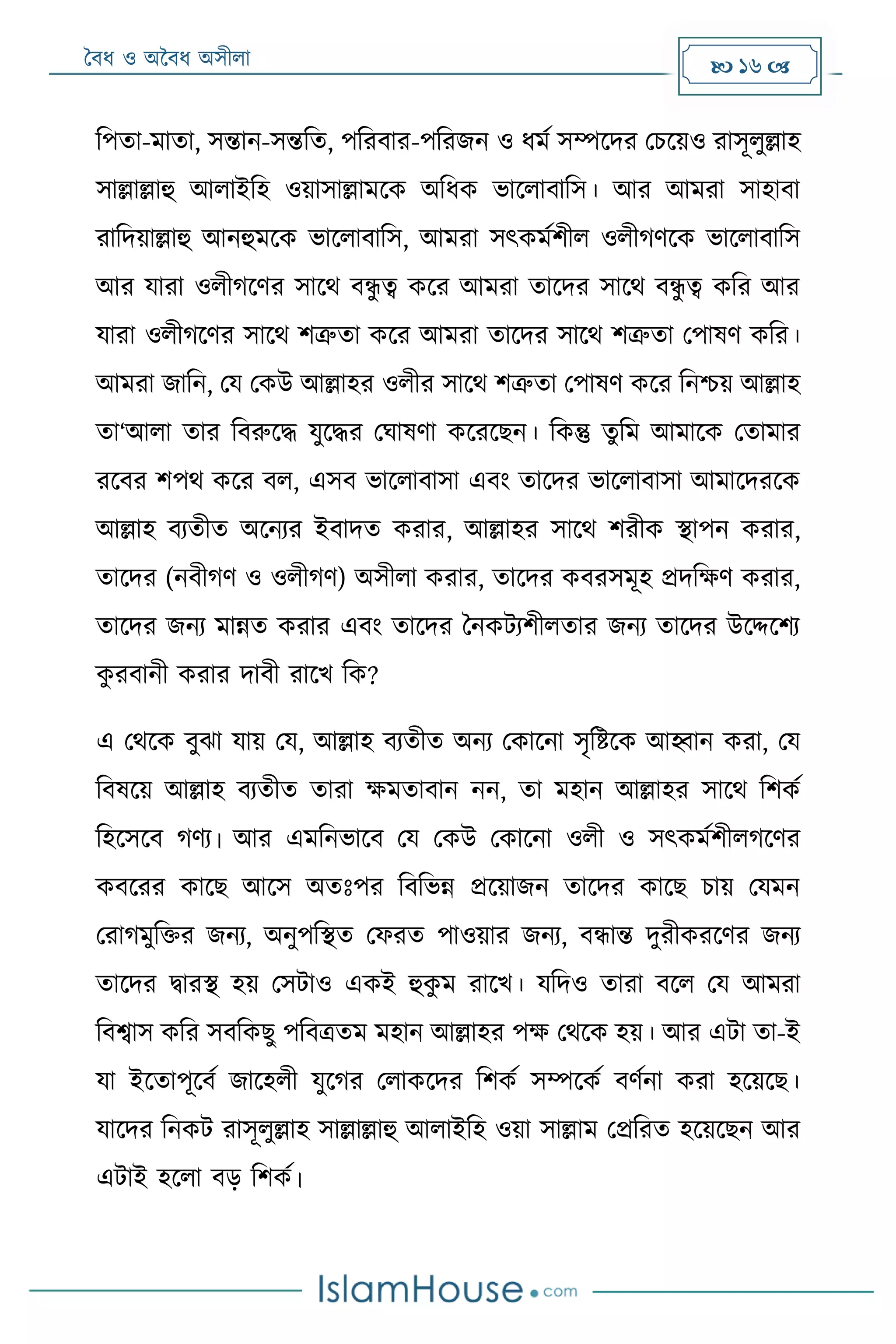 বৈধ ও অবৈধ অসীলা  16 
রপতা- াতা, সন্তান-সন্তরত, পররৈার-পররজন ও ধ ম সম্পদদর মিদয়ও রাসূলুল্লাহ
সাল্লাল্লাহু আলাইরহ ওয়াসাল্লা দক অরধক ভাদলাৈারস। আর আ রা সাহাৈা
রারদয়াল্লাহু আনহু দক ভাদলাৈারস, আ রা সৎক মশীল ওলীগেদক ভাদলাৈারস
আর যারা ওলীগদের সাদে ৈন্ধু ে কদর আ রা তাদদর সাদে ৈন্ধু ে করর আর
যারা ওলীগদের সাদে শত্রুতা কদর আ রা তাদদর সাদে শত্রুতা মপাষে করর।
আ রা জারন, ময মকউ আল্লাহর ওলীর সাদে শত্রুতা মপাষে কদর রনশ্চয় আল্লাহ
তা‘আলা তার রৈরুদদ্ধ যুদদ্ধর মঘাষো কদরদেন। রকন্তু তুর আ াদক মতা ার
রদৈর শপে কদর ৈল, এসৈ ভাদলাৈাসা এৈং তাদদর ভাদলাৈাসা আ াদদরদক
আল্লাহ ৈযতীত অদনযর ইৈাদত করার, আল্লাহর সাদে শরীক িাপন করার,
তাদদর (নৈীগে ও ওলীগে) অসীলা করার, তাদদর কৈরস ূহ েদরক্ষে করার,
তাদদর জনয ান্নত করার এৈং তাদদর বনকটযশীলতার জনয তাদদর উদদ্দদশয
কু রৈানী করার দাৈী রাদর্ রক?
এ মেদক ৈুঝা যায় ময, আল্লাহ ৈযতীত অনয মকাদনা সৃরষ্টদক আহ্বান করা, ময
রৈষদয় আল্লাহ ৈযতীত তারা ক্ষ তাৈান নন, তা হান আল্লাহর সাদে রশকম
রহদসদৈ গেয। আর এ রনভাদৈ ময মকউ মকাদনা ওলী ও সৎক মশীলগদের
কৈদরর কাদে আদস অতোঃপর রৈরভন্ন েদয়াজন তাদদর কাদে িায় ময ন
মরাগ ুরির জনয, অনুপরিত মফরত পাওয়ার জনয, ৈন্ধান্ত দুরীকরদের জনয
তাদদর দ্বারি হয় মসটাও একই হুকু রাদর্। যরদও তারা ৈদল ময আ রা
রৈশ্বাস করর সৈরকেু পরৈত্রত হান আল্লাহর পক্ষ মেদক হয়। আর এটা তা-ই
যা ইদতাপূদৈম জাদহলী যুদগর মলাকদদর রশকম সম্পদকম ৈেমনা করা হদয়দে।
যাদদর রনকট রাসূলুল্লাহ সাল্লাল্লাহু আলাইরহ ওয়া সাল্লা মেররত হদয়দেন আর
এটাই হদলা ৈড় রশকম।
 