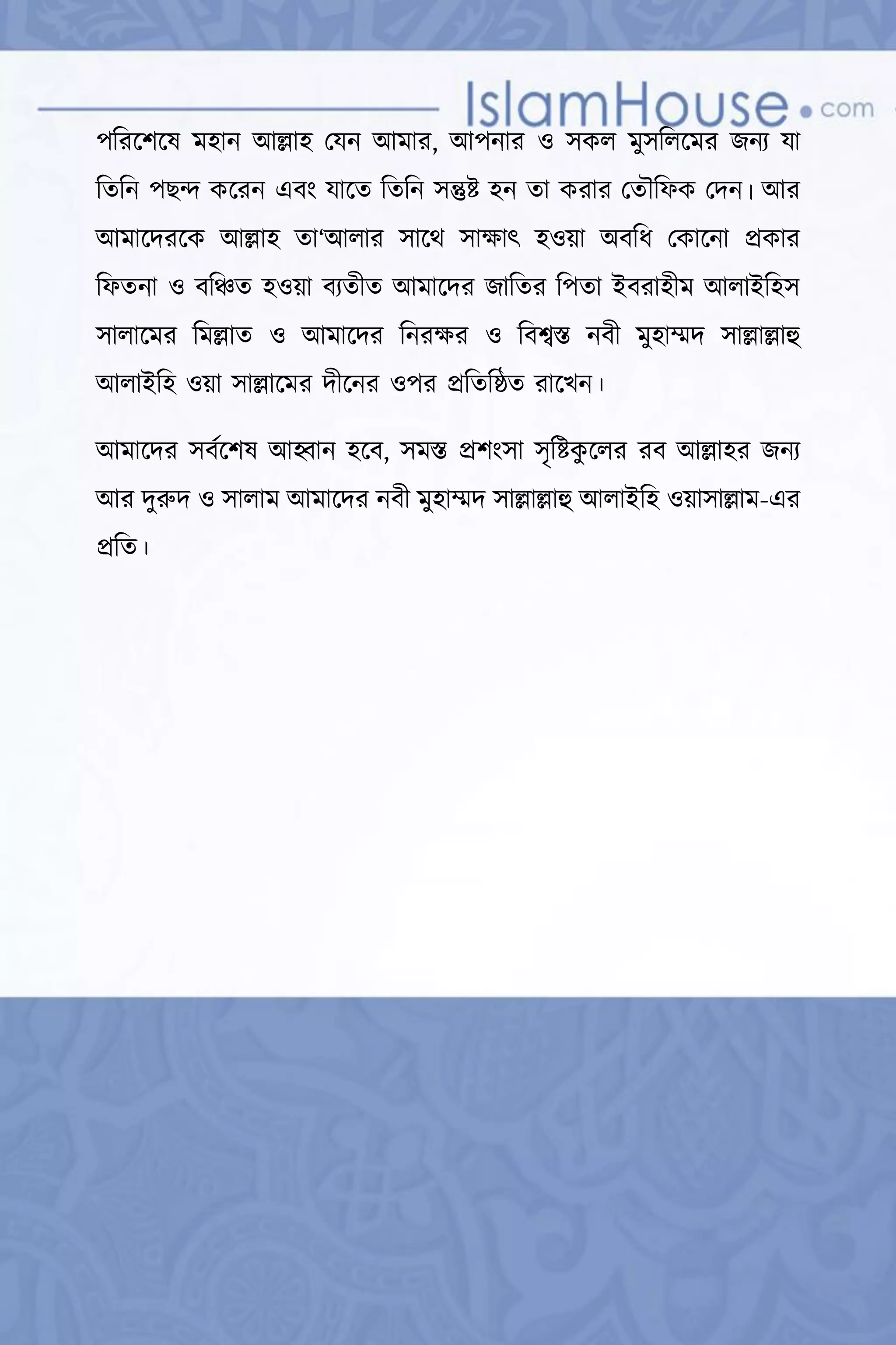 বৈধ ও অবৈধ অসীলা  34 
পররদশদষ হান আল্লাহ মযন আ ার, আপনার ও সকল ুসরলদ র জনয যা
রতরন পেে কদরন এৈং যাদত রতরন সন্তুষ্ট হন তা করার মতৌরফক মদন। আর
আ াদদরদক আল্লাহ তা‘আলার সাদে সাক্ষাৎ হওয়া অৈরধ মকাদনা েকার
রফতনা ও ৈরিত হওয়া ৈযতীত আ াদদর জারতর রপতা ইৈরাহী আলাইরহস
সালাদ র র ল্লাত ও আ াদদর রনরক্ষর ও রৈশ্বস্ত নৈী ুহাম্মদ সাল্লাল্লাহু
আলাইরহ ওয়া সাল্লাদ র দীদনর ওপর েরতরষ্ঠত রাদর্ন।
আ াদদর সৈমদশষ আহ্বান হদৈ, স স্ত েশংসা সৃরষ্টকু দলর রৈ আল্লাহর জনয
আর দুরুদ ও সালা আ াদদর নৈী ুহাম্মদ সাল্লাল্লাহু আলাইরহ ওয়াসাল্লা -এর
েরত।
 