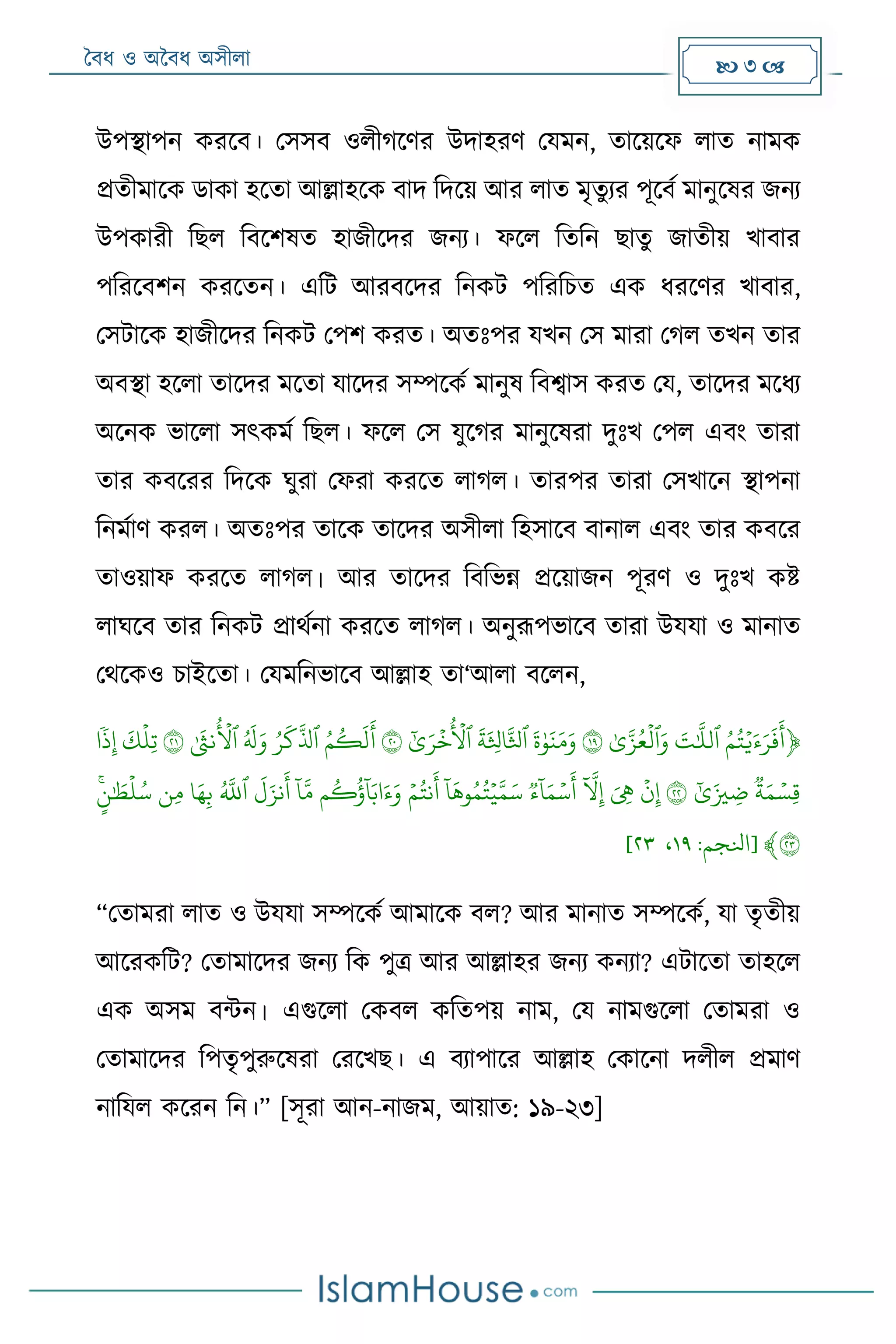 বৈধ ও অবৈধ অসীলা  3 
উপিাপন করদৈ। মসসৈ ওলীগদের উদাহরে ময ন, তাদয়দফ লাত না ক
েতী াদক ডাকা হদতা আল্লাহদক ৈাদ রদদয় আর লাত ৃতুযর পূদৈম ানুদষর জনয
উপকারী রেল রৈদশষত হাজীদদর জনয। ফদল রতরন োতু জাতীয় র্াৈার
পররদৈশন করদতন। এরট আরৈদদর রনকট পরররিত এক ধরদের র্াৈার,
মসটাদক হাজীদদর রনকট মপশ করত। অতোঃপর যর্ন মস ারা মগল তর্ন তার
অৈিা হদলা তাদদর দতা যাদদর সম্পদকম ানুষ রৈশ্বাস করত ময, তাদদর দধয
অদনক ভাদলা সৎক ম রেল। ফদল মস যুদগর ানুদষরা দুোঃর্ মপল এৈং তারা
তার কৈদরর রদদক ঘুরা মফরা করদত লাগল। তারপর তারা মসর্াদন িাপনা
রন মাে করল। অতোঃপর তাদক তাদদর অসীলা রহসাদৈ ৈানাল এৈং তার কৈদর
তাওয়াফ করদত লাগল। আর তাদদর রৈরভন্ন েদয়াজন পূরে ও দুোঃর্ কষ্ট
লাঘদৈ তার রনকট োেমনা করদত লাগল। অনুরূপভাদৈ তারা উযযা ও ানাত
মেদকও িাইদতা। ময রনভাদৈ আল্লাহ তা‘আলা ৈদলন,
﴿ۡ‫ي‬َ‫ء‬َ‫ر‬
َ
‫ف‬
َ
‫أ‬ُۡ‫م‬ُ‫ت‬ۡ‫ٱ‬ۡ‫لل‬َۡ‫ت‬َۡۡ‫و‬‫ٱ‬ۡ‫ل‬ۡ‫ى‬‫ز‬ُ‫ع‬ۡ١٩ۡۡ‫و‬َ‫ن‬َ‫م‬َ‫و‬ۡ
َ
‫ة‬ۡ‫ٱ‬ۡ
َ
‫ة‬َ ‫ث‬‫اثل‬‫ثل‬ۡ‫ٱ‬ۡ
ُ
‫ل‬ۡ‫خ‬ۡ‫ى‬َ‫ر‬ۡ٢٠ُۡۡ‫م‬
ُ
‫ك‬
َ
‫ل‬
َ
‫أ‬ۡ‫ٱ‬ُۡ‫ر‬
َ
‫ك‬‫ذل‬ُۡۡ َ
‫ل‬َ‫و‬ۡ‫ٱ‬ۡ
ُ
‫ل‬ۡ
َ
‫َثنى‬ۡ٢١ۡۡ‫ثل‬‫ت‬ۡ
َ
‫ك‬ۡۡ‫ذ‬‫ث‬‫إ‬‫ا‬ۡ
ۡ‫ثس‬‫ق‬ۡ‫ة‬َ‫م‬ۡۡ‫ى‬َ‫زي‬ ‫ث‬‫ض‬ۡ٢٢ۡۡ‫ن‬‫ث‬‫إ‬َۡۡ ‫ث‬‫ه‬ۡۡ
‫ا‬
‫ّل‬‫ث‬‫إ‬ۡۡ‫س‬
َ
‫أ‬ۡ
‫ا‬
‫ا‬َ‫م‬ۡ‫ء‬ۡۡ‫ي‬‫م‬َ‫س‬ۡ
‫ا‬
‫ا‬
َ
‫وه‬ُ‫م‬ُ‫ت‬ۡۡ‫م‬ُ‫َثنت‬
َ
‫أ‬ۡۡ
‫ا‬
‫ا‬َ‫اب‬َ‫ء‬َ‫و‬‫م‬
ُ
‫ك‬
ُ
‫ؤ‬ۡۡ
‫ا‬
‫ا‬‫م‬ۡۡ
َ
‫ل‬َ‫َثنز‬
َ
‫أ‬ۡ‫ٱ‬ُۡ‫ّلل‬ۡ‫ا‬َ‫ه‬‫ث‬‫ب‬ۡ‫ثن‬‫م‬ۡۡ‫ل‬ُ‫س‬َۡ‫ط‬ۡ‫ن‬ۡ
٢٣﴾[‫انلجم‬:٩١،٣٢]
“মতা রা লাত ও উযযা সম্পদকম আ াদক ৈল? আর ানাত সম্পদকম, যা তৃতীয়
আদরকরট? মতা াদদর জনয রক পুত্র আর আল্লাহর জনয কনযা? এটাদতা তাহদল
এক অস ৈন্টন। এগুদলা মকৈল করতপয় না , ময না গুদলা মতা রা ও
মতা াদদর রপতৃপুরুদষরা মরদর্ে। এ ৈযাপাদর আল্লাহ মকাদনা দলীল ে াে
নারযল কদরন রন।” [সূরা আন-নাজ , আয়াত: ১৯-২৩]
 