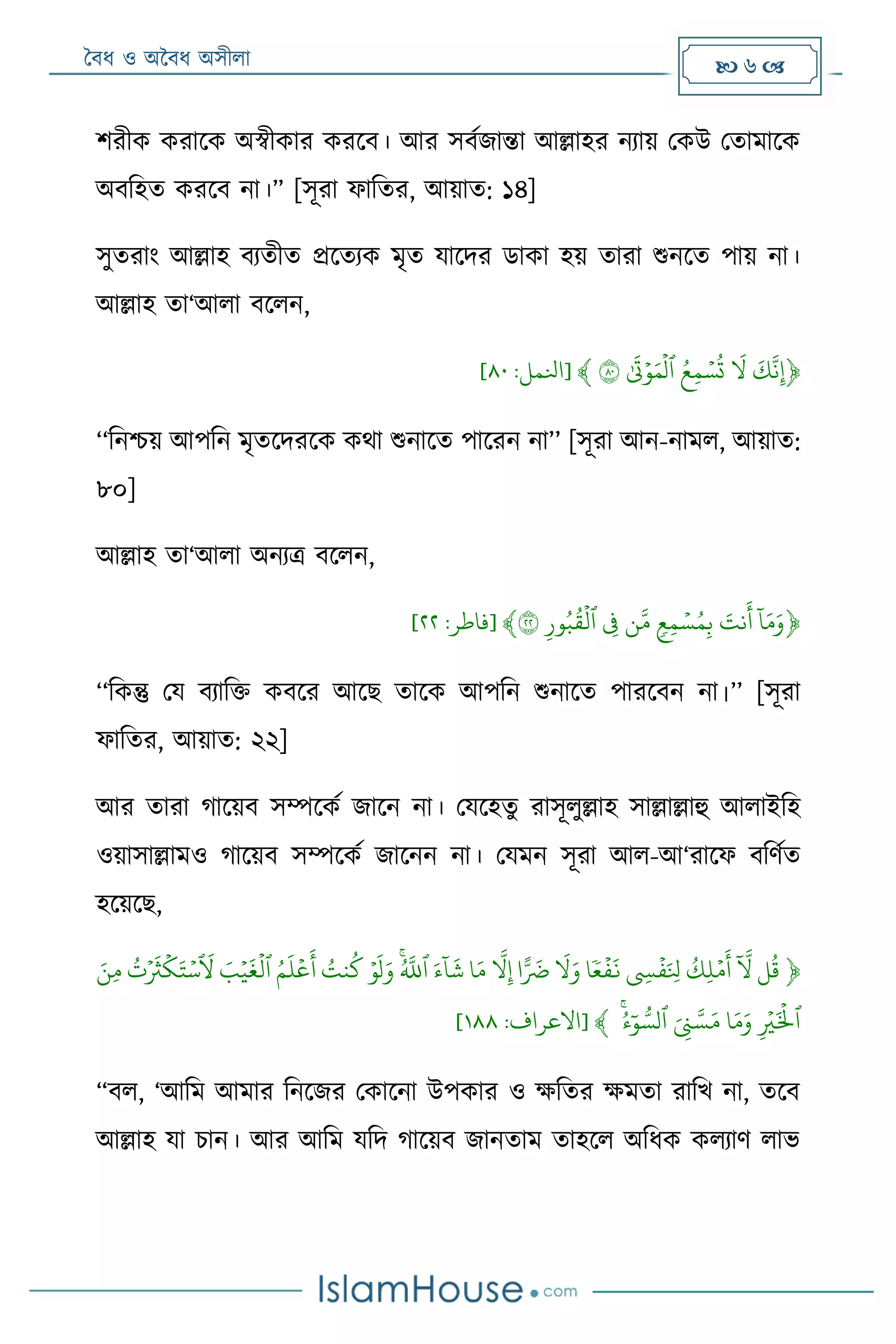 বৈধ ও অবৈধ অসীলা  6 
শরীক করাদক অস্বীকার করদৈ। আর সৈমজান্তা আল্লাহর নযায় মকউ মতা াদক
অৈরহত করদৈ না।” [সূরা ফারতর, আয়াত: ১৪]
সুতরাং আল্লাহ ৈযতীত েদতযক ৃত যাদদর ডাকা হয় তারা শুনদত পায় না।
আল্লাহ তা‘আলা ৈদলন,
﴿ۡ
َ
‫ك‬‫َثن‬‫ث‬‫إ‬ۡۡ
َ
‫ّل‬ۡۡ‫س‬
ُ
‫ت‬ُۡ‫ع‬‫ث‬‫م‬ۡ‫ٱ‬ۡ‫ل‬ۡ‫و‬َ‫م‬ۡ
َ
‫ت‬ۡ٨٠ۡ﴾[‫انلمل‬:٠٨]
‘‘রনশ্চয় আপরন ৃতদদরদক কো শুনাদত পাদরন না’’ [সূরা আন-না ল, আয়াত:
৮০]
আল্লাহ তা‘আলা অনযত্র ৈদলন,
﴿ۡ
‫ا‬
‫ا‬َ‫م‬َ‫و‬َۡۡ‫َثنت‬
َ
‫أ‬ۡۡ‫س‬ُ‫م‬‫ث‬‫ب‬ۡ‫ر‬‫ع‬‫ث‬‫م‬ۡ‫ن‬‫م‬ۡۡ‫ث‬‫ف‬ۡ‫ٱ‬ۡ‫ل‬ۡ‫ث‬‫ور‬ُ‫ب‬
ُ
‫ق‬ۡ٢٢﴾[‫فاطر‬:٣٣]
‘‘রকন্তু ময ৈযারি কৈদর আদে তাদক আপরন শুনাদত পারদৈন না।’’ [সূরা
ফারতর, আয়াত: ২২]
আর তারা গাদয়ৈ সম্পদকম জাদন না। মযদহতু রাসূলুল্লাহ সাল্লাল্লাহু আলাইরহ
ওয়াসাল্লা ও গাদয়ৈ সম্পদকম জাদনন না। ময ন সূরা আল-আ‘রাদফ ৈরেমত
হদয়দে,
﴿ۡ‫ل‬
ُ
‫ق‬ۡۡ
‫ا‬
‫ّل‬ۡۡ‫م‬
َ
‫أ‬ۡ
ُ
‫ثك‬‫ل‬ۡۡ‫ف‬َ ‫ِلث‬ۡ ‫ث‬‫س‬ۡۡ‫ف‬
َ
‫ن‬ۡ‫ع‬‫ا‬ۡۡ
َ
‫ّل‬َ‫و‬ۡ‫ا‬ًّ َ
‫َض‬ۡۡ‫ّل‬‫ث‬‫إ‬ۡ‫ا‬َ‫م‬ۡۡ
‫ا‬
‫ا‬
َ
‫ش‬َۡ‫ء‬ۡ‫ٱ‬ُۡ‫ّلل‬ۡۡ‫و‬
َ
‫ل‬َ‫و‬ُۡۡ‫نت‬
ُ
‫ك‬ۡۡ‫ع‬
َ
‫أ‬ُۡ‫م‬
َ
‫ل‬ۡ‫ٱ‬ۡ‫ل‬ۡ‫ي‬
َ
‫غ‬َۡ‫ب‬ۡۡ
َ
‫ل‬ۡ‫س‬ۡ‫ك‬َ‫ت‬ۡ
َ
‫ث‬ۡ
ُ
‫ت‬َۡۡ‫ثن‬‫م‬ۡ
‫ٱ‬َۡ‫ل‬ۡ‫ث‬‫ي‬ۡ‫ا‬َ‫م‬َ‫و‬َۡۡ ‫ث‬‫ن‬‫س‬َ‫م‬ۡ‫ٱ‬ۡ‫ا‬‫و‬ ُّ‫لس‬ُۡ‫ء‬ۡۡ﴾[‫االعراف‬:٩٠٠]
“ৈল, ‘আর আ ার রনদজর মকাদনা উপকার ও ক্ষরতর ক্ষ তা রারর্ না, তদৈ
আল্লাহ যা িান। আর আর যরদ গাদয়ৈ জানতা তাহদল অরধক কলযাে লাভ
 