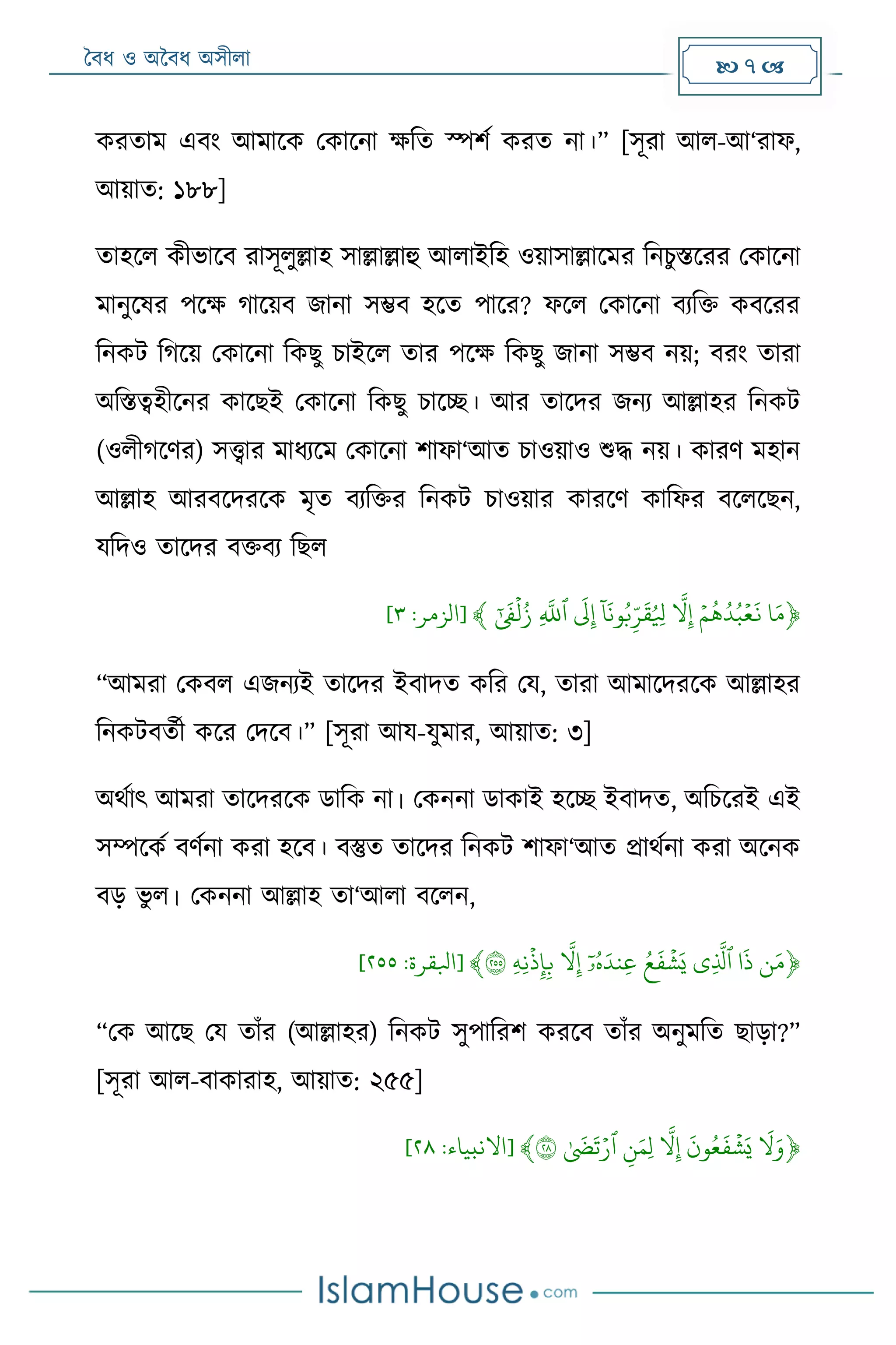 বৈধ ও অবৈধ অসীলা  7 
করতা এৈং আ াদক মকাদনা ক্ষরত স্পশম করত না।” [সূরা আল-আ‘রাফ,
আয়াত: ১৮৮]
তাহদল কীভাদৈ রাসূলুল্লাহ সাল্লাল্লাহু আলাইরহ ওয়াসাল্লাদ র রনিুস্তদরর মকাদনা
ানুদষর পদক্ষ গাদয়ৈ জানা সম্ভৈ হদত পাদর? ফদল মকাদনা ৈযরি কৈদরর
রনকট রগদয় মকাদনা রকেু িাইদল তার পদক্ষ রকেু জানা সম্ভৈ নয়; ৈরং তারা
অরস্তেহীদনর কাদেই মকাদনা রকেু িাদে। আর তাদদর জনয আল্লাহর রনকট
(ওলীগদের) সত্ত্বার াধযদ মকাদনা শাফা‘আত িাওয়াও শুদ্ধ নয়। কারে হান
আল্লাহ আরৈদদরদক ৃত ৈযরির রনকট িাওয়ার কারদে কারফর ৈদলদেন,
যরদও তাদদর ৈিৈয রেল
﴿‫ا‬َ‫م‬ۡۡ‫ع‬
َ
‫ن‬ۡ‫م‬
ُ
‫ه‬ُ‫د‬ُ‫ب‬ۡۡ‫ّل‬‫ث‬‫إ‬ۡۡ
‫ا‬
‫ا‬
َ
‫َثن‬‫و‬ُ‫ب‬‫ث‬‫ر‬
َ
‫ق‬ُ ‫ث‬‫ِل‬ۡۡ
َ
‫ل‬‫ث‬‫إ‬ۡ‫ٱ‬ۡ‫ث‬‫ّلل‬ۡۡ‫ل‬ُ‫ز‬ۡ
َ
‫ف‬ۡ﴾[‫الزمر‬:٢]
“আ রা মকৈল এজনযই তাদদর ইৈাদত করর ময, তারা আ াদদরদক আল্লাহর
রনকটৈতমী কদর মদদৈ।” [সূরা আয-যু ার, আয়াত: ৩]
অেমাৎ আ রা তাদদরদক ডারক না। মকননা ডাকাই হদে ইৈাদত, অরিদরই এই
সম্পদকম ৈেমনা করা হদৈ। ৈস্তুত তাদদর রনকট শাফা‘আত োেমনা করা অদনক
ৈড় ভু ল। মকননা আল্লাহ তা‘আলা ৈদলন,
﴿‫ن‬َ‫م‬ۡ‫ا‬
َ
‫ذ‬ۡ‫ٱ‬‫ثي‬‫ذل‬ۡۡ‫ش‬َ‫ي‬ُۡ‫ع‬
َ
‫ف‬ُۡۡ‫ه‬َ‫ثند‬‫ع‬ۡ‫ا‬‫ۥ‬ۡۡ‫ّل‬‫ث‬‫إ‬ۡۡ‫ذ‬‫ث‬‫إ‬‫ث‬‫ب‬ۡ‫ث‬‫ه‬‫ث‬‫َثن‬ۡ٢٥٥﴾[‫ابلقرة‬:٣٢٢]
“মক আদে ময তাাঁর (আল্লাহর) রনকট সুপাররশ করদৈ তাাঁর অনু রত োড়া?”
[সূরা আল-ৈাকারাহ, আয়াত: ২৫৫]
﴿ۡ
َ
‫ّل‬َ‫و‬ۡۡ‫ش‬َ‫ي‬ۡ
َ
‫ون‬ُ‫ع‬
َ
‫ف‬ۡۡ‫ّل‬‫ث‬‫إ‬ۡۡ‫ث‬‫ن‬َ‫ثم‬‫ل‬ۡ‫ٱ‬ۡ‫ر‬ۡ
َ
‫ض‬
َ
‫ت‬ۡ٢٨﴾[‫االنبياء‬:٣٠]
 
