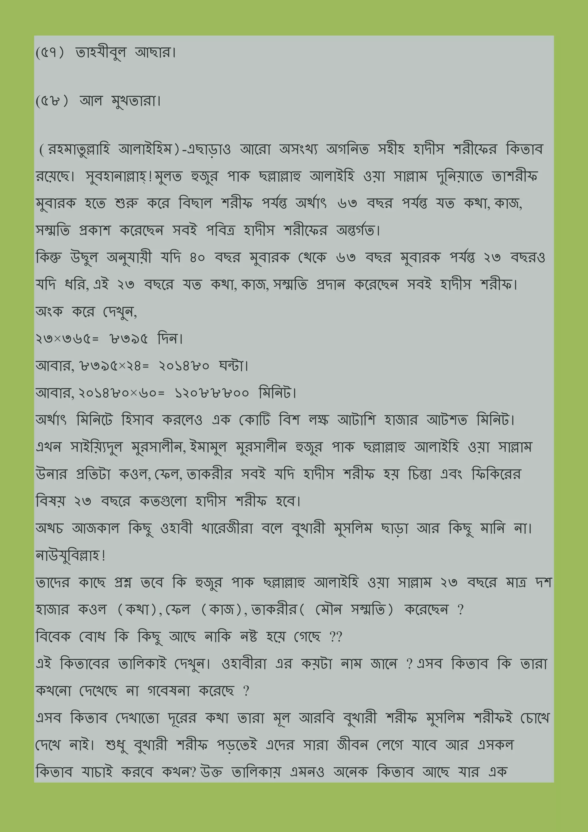 (৫৭) যাহযীব্ুল আছাে।
(৫৮) আল িুখযাো।
( েহিাযু ল্লামহ আলাইমহি)-এছাড়াও আত্ো অিংখয অেমন্য িহীহ হােীি শেীত্ফে মকযাব্
েত্য়ত্ছ। িুব্হান্াল্লাহ্!িুলয হুজুে পাক ছল্লাল্লাহু আলাইমহ ওয়া িাল্লাি েুমন্য়াত্য যাশেীফ
িুব্ােক হত্য শুরু কত্ে মব্ছাল শেীফ পযনন্ত অথ্নাৎ ৬৩ ব্ছে পযনন্ত যয কথ্া, কাজ,
িম্মময প্রকাশ কত্েত্ছন্ িব্ই পমব্ত্র হােীি শেীত্ফে অন্তেনয।
মকন্তু উছুল অন্ুযায়ী যমে ৪০ ব্ছে িুব্ােক দথ্ত্ক ৬৩ ব্ছে িুব্ােক পযনন্ত ২৩ ব্ছেও
যমে িমে, এই ২৩ ব্ছত্ে যয কথ্া, কাজ, িম্মময প্রোন্ কত্েত্ছন্ িব্ই হােীি শেীফ।
অংক কত্ে দেখুন্,
২৩×৩৬৫= ৮৩৯৫ মেন্।
আব্াে, ৮৩৯৫×২৪= ২০১৪৮০ ঘন্টা।
আব্াে, ২০১৪৮০×৬০= ১২০৮৮৮০০ মিমন্ট।
অথ্নাৎ মিমন্ত্ট মহিাব্ কেত্লও এক দকাটি মব্শ লে আটামশ হাজাে আটশয মিমন্ট।
এখন্ িাইময়যেুল িুেিালীন্, ইিািুল িুেিালীন্ হুজুে পাক ছল্লাল্লাহু আলাইমহ ওয়া িাল্লাি
উন্াে প্রমযটা কওল, দফল, যাকেীে িব্ই যমে হােীি শেীফ হয় মিন্তা এব্ং মফমকত্েে
মব্েয় ২৩ ব্ছত্ে কযগুত্লা হােীি শেীফ হত্ব্।
অথ্ি আজকাল মকছু ওহাব্ী খাত্েজীো ব্ত্ল ব্ুখােী িুিমলি ছাড়া আে মকছু িামন্ ন্া।
ন্াউযুমব্ল্লাহ!
যাত্েে কাত্ছ প্রশ্ন যত্ব্ মক হুজুে পাক ছল্লাল্লাহু আলাইমহ ওয়া িাল্লাি ২৩ ব্ছত্ে িাত্র েশ
হাজাে কওল (কথ্া), দফল (কাজ), যাকেীে( দিৌন্ িম্মময) কত্েত্ছন্ ?
মব্ত্ব্ক দব্াি মক মকছু আত্ছ ন্ামক ন্ষ্ট হত্য় দেত্ছ ??
এই মকযাত্ব্ে যামলকাই দেখুন্। ওহাব্ীো এে কয়টা ন্াি জাত্ন্ ? এিব্ মকযাব্ মক যাো
কখত্ন্া দেত্খত্ছ ন্া েত্ব্েন্া কত্েত্ছ ?
এিব্ মকযাব্ দেখাত্যা েূত্েে কথ্া যাো িূল আেমব্ ব্ুখােী শেীফ িুিমলি শেীফই দিাত্খ
দেত্খ ন্াই। শুিু ব্ুখােী শেীফ পড়ত্যই এত্েে িাো জীব্ন্ দলত্ে যাত্ব্ আে এিকল
মকযাব্ যািাই কেত্ব্ কখন্? উক্ত যামলকায় এিন্ও অত্ন্ক মকযাব্ আত্ছ যাে এক
 