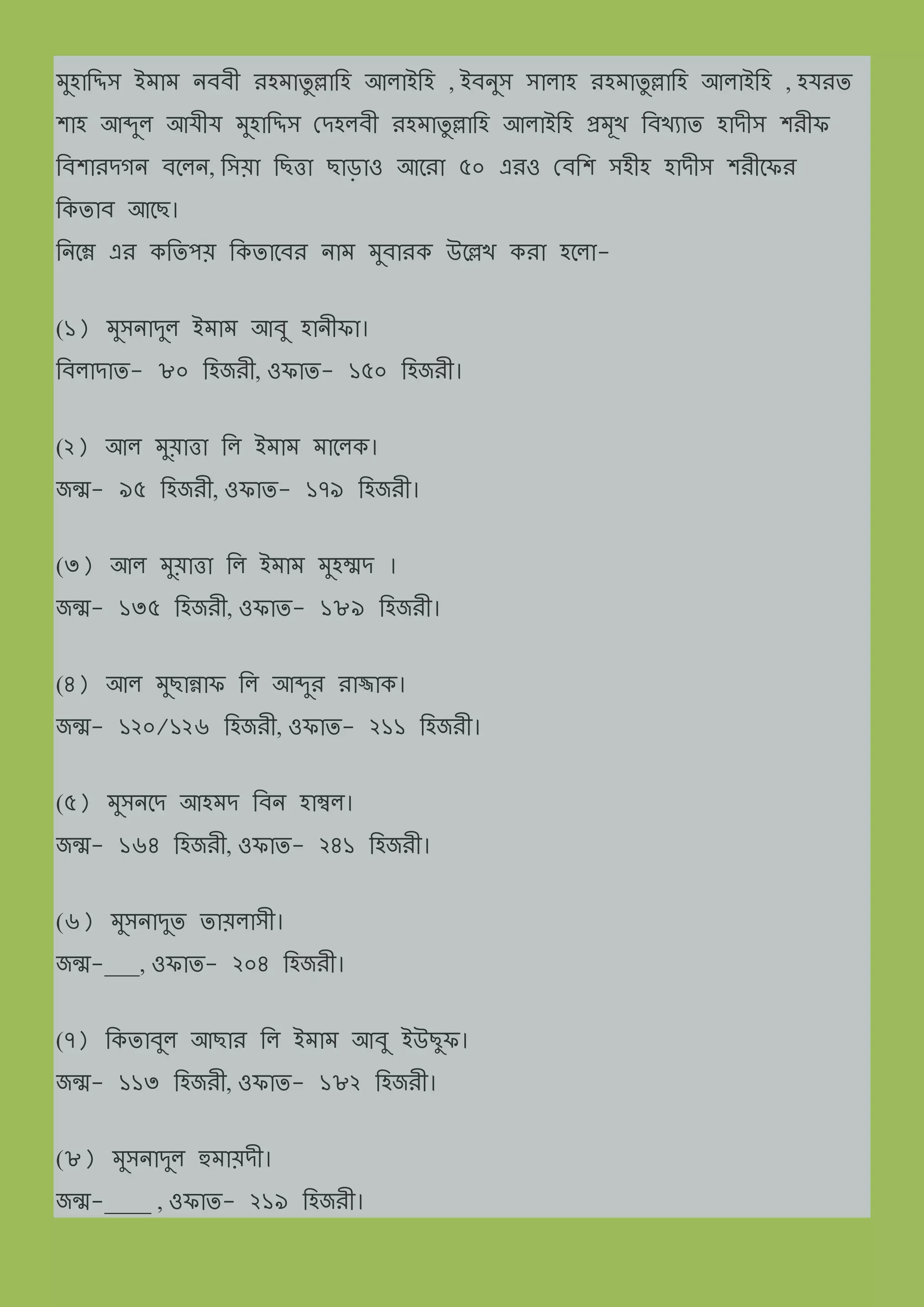 িুহামিি ইিাি ন্ব্ব্ী েহিাযু ল্লামহ আলাইমহ , ইব্ন্ুি িালাহ েহিাযু ল্লামহ আলাইমহ , হযেয
শাহ আেুল আযীয িুহামিি দেহলব্ী েহিাযু ল্লামহ আলাইমহ প্রিূখ মব্খযায হােীি শেীফ
মব্শােেেন্ ব্ত্লন্, মিয়া মছিা ছাড়াও আত্ো ৫০ এেও দব্মশ িহীহ হােীি শেীত্ফে
মকযাব্ আত্ছ।
মন্ত্ম্ন এে কমযপয় মকযাত্ব্ে ন্াি িুব্ােক উত্ল্লখ কো হত্লা-
(১) িুিন্ােুল ইিাি আব্ু হান্ীফা।
মব্লাোয- ৮০ মহজেী, ওফায- ১৫০ মহজেী।
(২) আল িুয়ািা মল ইিাি িাত্লক।
জন্ম- ৯৫ মহজেী, ওফায- ১৭৯ মহজেী।
(৩) আল িুয়ািা মল ইিাি িুহম্মে ।
জন্ম- ১৩৫ মহজেী, ওফায- ১৮৯ মহজেী।
(৪) আল িুছান্নাফ মল আেুে োজ্জাক।
জন্ম- ১২০/১২৬ মহজেী, ওফায- ২১১ মহজেী।
(৫) িুিন্ত্ে আহিে মব্ন্ হাম্বল।
জন্ম- ১৬৪ মহজেী, ওফায- ২৪১ মহজেী।
(৬) িুিন্ােুয যায়লািী।
জন্ম-___, ওফায- ২০৪ মহজেী।
(৭) মকযাব্ুল আছাে মল ইিাি আব্ু ইউছুফ।
জন্ম- ১১৩ মহজেী, ওফায- ১৮২ মহজেী।
(৮) িুিন্ােুল হুিায়েী।
জন্ম-____ , ওফায- ২১৯ মহজেী।
 