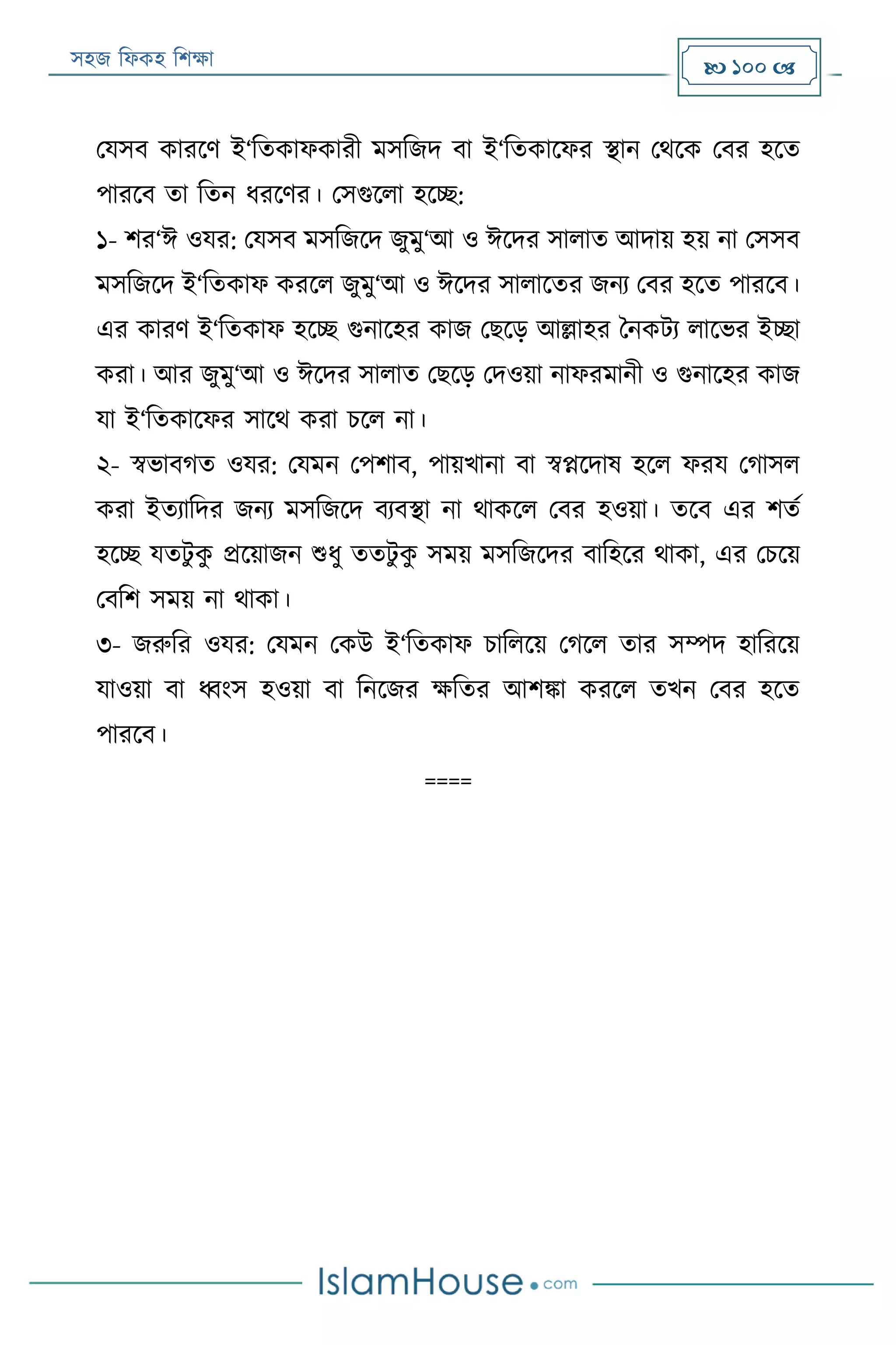 সহজ ফিকহ ফিক্ষা  100 
পযসব কাররণ ই‘ফতকািকারী মসফজদ বা ই‘ফতকারির স্থান পথরক পবর হরত
পাররব তা ফতন িররণর। পসগুরিা হরচ্ছ:
১- ির‘ঈ ওযর: পযসব মসফজরদ জুমু‘আ ও ঈরদর সািাত আদায় হয় না পসসব
মসফজরদ ই‘ফতকাি কররি জুমু‘আ ও ঈরদর সািারতর জনয পবর হরত পাররব।
এর কারণ ই‘ফতকাি হরচ্ছ গুনারহর কাজ পেরড় আল্লাহর বনকেয িারভর ইচ্ছা
করা। আর জুমু‘আ ও ঈরদর সািাত পেরড় পদওয়া নািরমানী ও গুনারহর কাজ
যা ই‘ফতকারির সারথ করা িরি না।
২- স্বভাবগত ওযর: পযমন পপিাব, পায়খানা বা স্বপ্নরদাষ হরি িরয পগাসি
করা ইতযাফদর জনয মসফজরদ বযবস্থা না থাকরি পবর হওয়া। তরব এর িতয
হরচ্ছ যতেু কু প্ররয়াজন শুিু ততেু কু সময় মসফজরদর বাফহরর থাকা, এর পিরয়
পবফি সময় না থাকা।
৩- জরুফর ওযর: পযমন পকউ ই‘ফতকাি িাফিরয় পগরি তার সম্পদ হাফররয়
যাওয়া বা ধ্বংস হওয়া বা ফনরজর ক্ষফতর আিিা কররি তখন পবর হরত
পাররব।
====
 