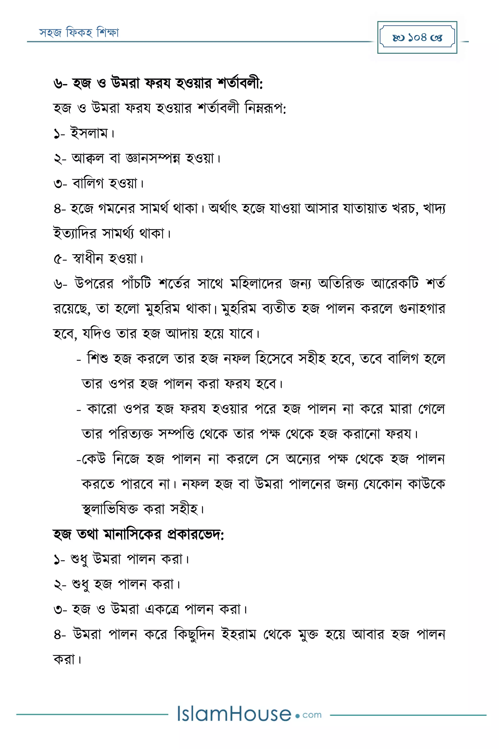 সহজ ফিকহ ফিক্ষা  104 
৬- হজ ও উমরা িরয হওয়ার িতযাবিী:
হজ ও উমরা িরয হওয়ার িতযাবিী ফনেরূপ:
১- ইসিাম।
২- আক্বি বা জ্ঞানসম্পন্ন হওয়া।
৩- বাফিগ হওয়া।
৪- হরজ গমরনর সামথয থাকা। অথযাৎ হরজ যাওয়া আসার যাতায়াত খরি, খাদয
ইতযাফদর সামথযয থাকা।
৫- স্বািীন হওয়া।
৬- উপররর পাাঁিফে িরতযর সারথ মফহিারদর জনয অফতফরক্ত আররকফে িতয
ররয়রে, তা হরিা মুহফরম থাকা। মুহফরম বযতীত হজ পািন কররি গুনাহগার
হরব, যফদও তার হজ আদায় হরয় যারব।
- ফিশু হজ কররি তার হজ নিি ফহরসরব সহীহ হরব, তরব বাফিগ হরি
তার ওপর হজ পািন করা িরয হরব।
- কাররা ওপর হজ িরয হওয়ার পরর হজ পািন না করর মারা পগরি
তার পফরতযক্ত সম্পফত্ত পথরক তার পক্ষ পথরক হজ করারনা িরয।
-পকউ ফনরজ হজ পািন না কররি পস অরনযর পক্ষ পথরক হজ পািন
কররত পাররব না। নিি হজ বা উমরা পািরনর জনয পযরকান কাউরক
স্থিাফভফষক্ত করা সহীহ।
হজ তথা মানাফসরকর প্রকাররভদ:
১- শুিু উমরা পািন করা।
২- শুিু হজ পািন করা।
৩- হজ ও উমরা একরত্র পািন করা।
৪- উমরা পািন করর ফকেুফদন ইহরাম পথরক মুক্ত হরয় আবার হজ পািন
করা।
 