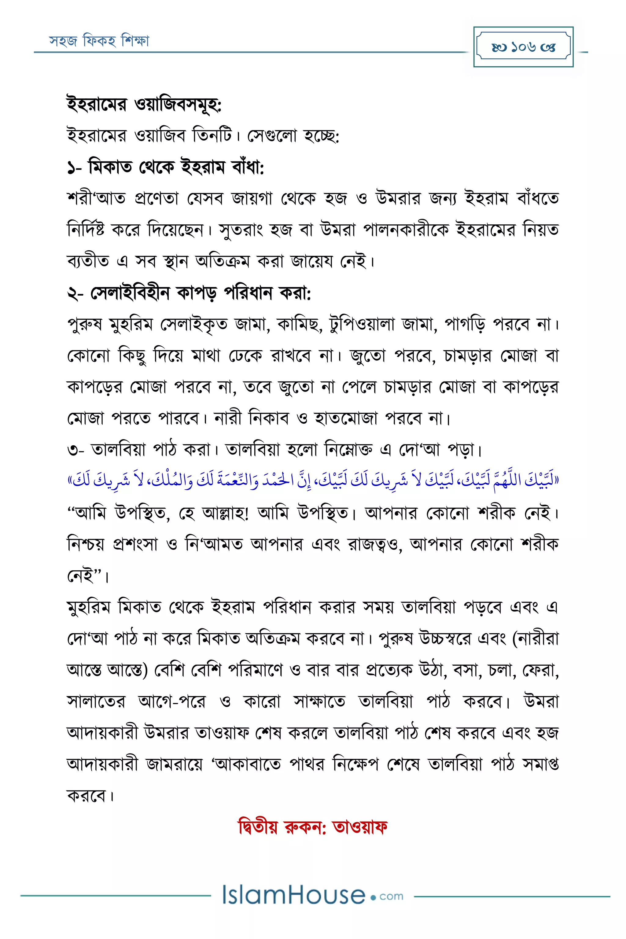 সহজ ফিকহ ফিক্ষা  106 
ইহরারমর ওয়াফজবসমূহ:
ইহরারমর ওয়াফজব ফতনফে। পসগুরিা হরচ্ছ:
১- ফমকাত পথরক ইহরাম বাাঁিা:
িরী‘আত প্ররণতা পযসব জায়গা পথরক হজ ও উমরার জনয ইহরাম বাাঁিরত
ফনফদযি করর ফদরয়রেন। সুতরাং হজ বা উমরা পািনকারীরক ইহরারমর ফনয়ত
বযতীত এ সব স্থান অফতক্রম করা জারয়য পনই।
২- পসিাইফবহীন কাপড় পফরিান করা:
পুরুষ মুহফরম পসিাইকৃ ত জামা, কাফমে, েু ফপওয়ািা জামা, পাগফড় পররব না।
পকারনা ফকেু ফদরয় মাথা পেরক রাখরব না। জুরতা পররব, িামড়ার পমাজা বা
কাপরড়র পমাজা পররব না, তরব জুরতা না পপরি িামড়ার পমাজা বা কাপরড়র
পমাজা পররত পাররব। নারী ফনকাব ও হাতরমাজা পররব না।
৩- তািফবয়া পাঠ করা। তািফবয়া হরিা ফনরোক্ত এ পদা‘আ পড়া।
«‫ي‬‫ي‬
َ
‫َش‬
َ
‫ال‬،
َ
‫ك‬
‫ر‬
‫ل‬ُ‫الم‬َ‫و‬
َ
‫ك‬
َ
‫ل‬
َ
‫ة‬َ‫م‬
‫ر‬
‫ع‬ِّ‫اَل‬َ‫و‬
َ
‫د‬
‫ر‬
‫م‬َ‫اْل‬
َّ
‫ن‬‫ي‬‫إ‬ ،
َ
‫ك‬
‫ر‬
‫ي‬َّ َ
‫بل‬
َ
‫ك‬
َ
‫ل‬
َ
‫يك‬‫ي‬
َ
‫َش‬
َ
‫ال‬
َ
‫ك‬
‫ر‬
‫ي‬َّ َ
‫بل‬،
َ
‫ك‬
‫ر‬
‫ي‬َّ َ
‫بل‬ َّ‫م‬ُ‫ه‬
َّ
‫الل‬
َ
‫ك‬
‫ر‬
‫ي‬َّ َ
‫بل‬
َ
‫ك‬
َ
‫ل‬
َ
‫ك‬»
“আফম উপফস্থত, পহ আল্লাহ! আফম উপফস্থত। আপনার পকারনা িরীক পনই।
ফনিয় প্রিংসা ও ফন‘আমত আপনার এবং রাজত্বও, আপনার পকারনা িরীক
পনই”।
মুহফরম ফমকাত পথরক ইহরাম পফরিান করার সময় তািফবয়া পড়রব এবং এ
পদা‘আ পাঠ না করর ফমকাত অফতক্রম কররব না। পুরুষ উচ্চস্বরর এবং (নারীরা
আরি আরি) পবফি পবফি পফরমারণ ও বার বার প্ররতযক উঠা, বসা, িিা, পিরা,
সািারতর আরগ-পরর ও কাররা সাক্ষারত তািফবয়া পাঠ কররব। উমরা
আদায়কারী উমরার তাওয়াি পিষ কররি তািফবয়া পাঠ পিষ কররব এবং হজ
আদায়কারী জামরারয় ‘আকাবারত পাথর ফনরক্ষপ পিরষ তািফবয়া পাঠ সমাপ্ত
কররব।
ফিতীয় রুকন: তাওয়াি
 