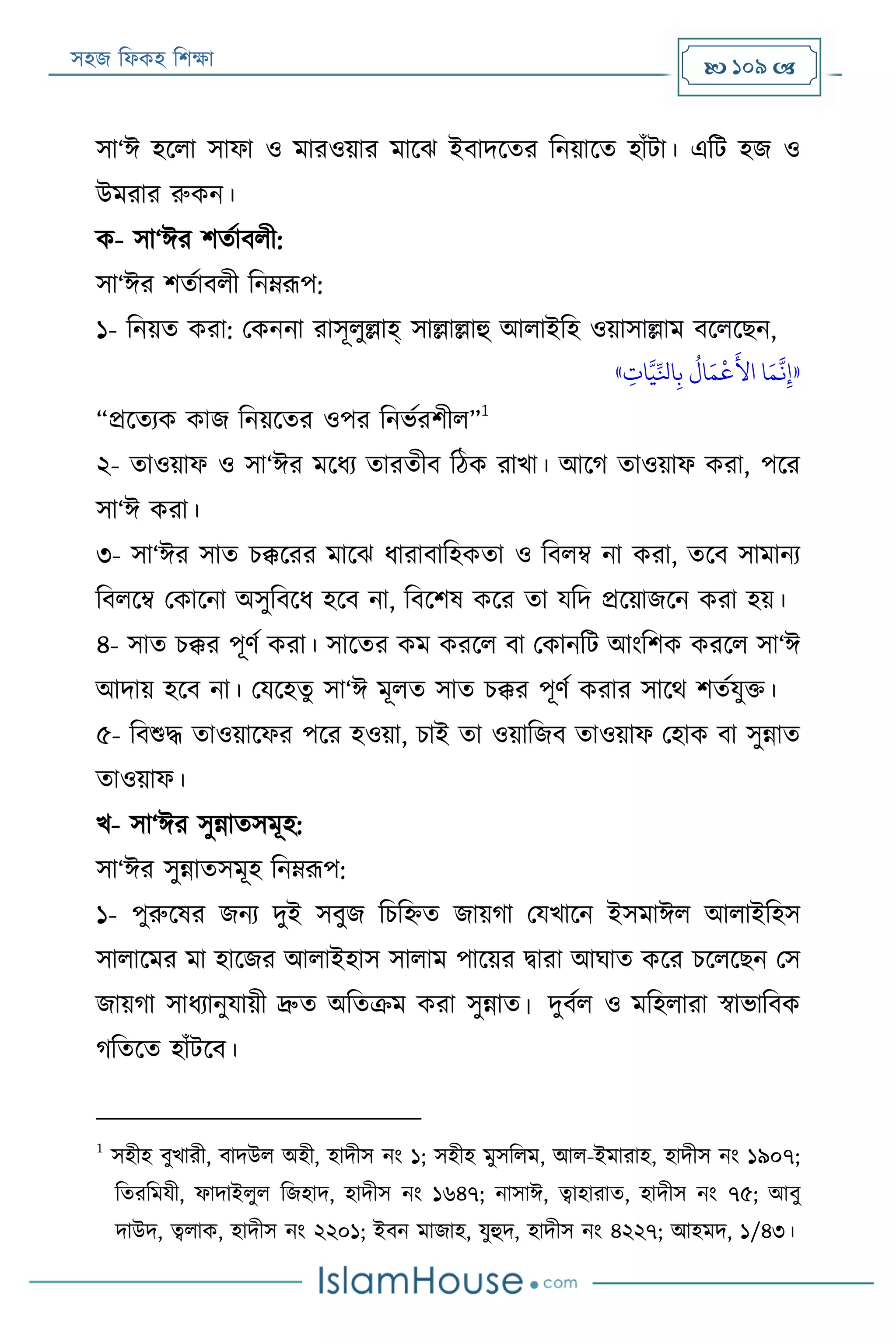 সহজ ফিকহ ফিক্ষা  109 
সা‘ঈ হরিা সািা ও মারওয়ার মারে ইবাদরতর ফনয়ারত হাাঁো। এফে হজ ও
উমরার রুকন।
ক- সা‘ঈর িতযাবিী:
সা‘ঈর িতযাবিী ফনেরূপ:
১- ফনয়ত করা: পকননা রাসূিুল্লাহ্ সাল্লাল্লাহু আিাইফহ ওয়াসাল্লাম বরিরেন,
«‫ي‬‫ات‬َّ‫ي‬ِّ‫اَل‬‫ي‬‫ب‬
ُ
‫ال‬َ‫م‬
‫ر‬
‫ع‬
َ
‫األ‬ ‫ا‬َ‫م‬
َّ
‫ن‬‫ي‬‫إ‬»
“প্ররতযক কাজ ফনয়রতর ওপর ফনভযরিীি”
1
২- তাওয়াি ও সা‘ঈর মরিয তারতীব ফঠক রাখা। আরগ তাওয়াি করা, পরর
সা‘ঈ করা।
৩- সা‘ঈর সাত িক্কররর মারে িারাবাফহকতা ও ফবিম্ব না করা, তরব সামানয
ফবিরম্ব পকারনা অসুফবরি হরব না, ফবরিষ করর তা যফদ প্ররয়াজরন করা হয়।
৪- সাত িক্কর পূণয করা। সারতর কম কররি বা পকানফে আংফিক কররি সা‘ঈ
আদায় হরব না। পযরহতু সা‘ঈ মূিত সাত িক্কর পূণয করার সারথ িতযযুক্ত।
৫- ফবশুদ্ধ তাওয়ারির পরর হওয়া, িাই তা ওয়াফজব তাওয়াি পহাক বা সুন্নাত
তাওয়াি।
খ- সা‘ঈর সুন্নাতসমূহ:
সা‘ঈর সুন্নাতসমূহ ফনেরূপ:
১- পুরুরষর জনয দুই সবুজ ফিফহ্নত জায়গা পযখারন ইসমাঈি আিাইফহস
সািারমর মা হারজর আিাইহাস সািাম পারয়র িারা আঘাত করর িরিরেন পস
জায়গা সািযানুযায়ী দ্রুত অফতক্রম করা সুন্নাত। দুবযি ও মফহিারা স্বাভাফবক
গফতরত হাাঁেরব।
1
সহীহ বুখারী, বাদউি অহী, হাদীস নং ১; সহীহ মুসফিম, আি-ইমারাহ, হাদীস নং ১৯০৭;
ফতরফমযী, িাদাইিুি ফজহাদ, হাদীস নং ১৬৪৭; নাসাঈ, ত্বাহারাত, হাদীস নং ৭৫; আবু
দাউদ, ত্বিাক, হাদীস নং ২২০১; ইবন মাজাহ, যুহুদ, হাদীস নং ৪২২৭; আহমদ, ১/৪৩।
 