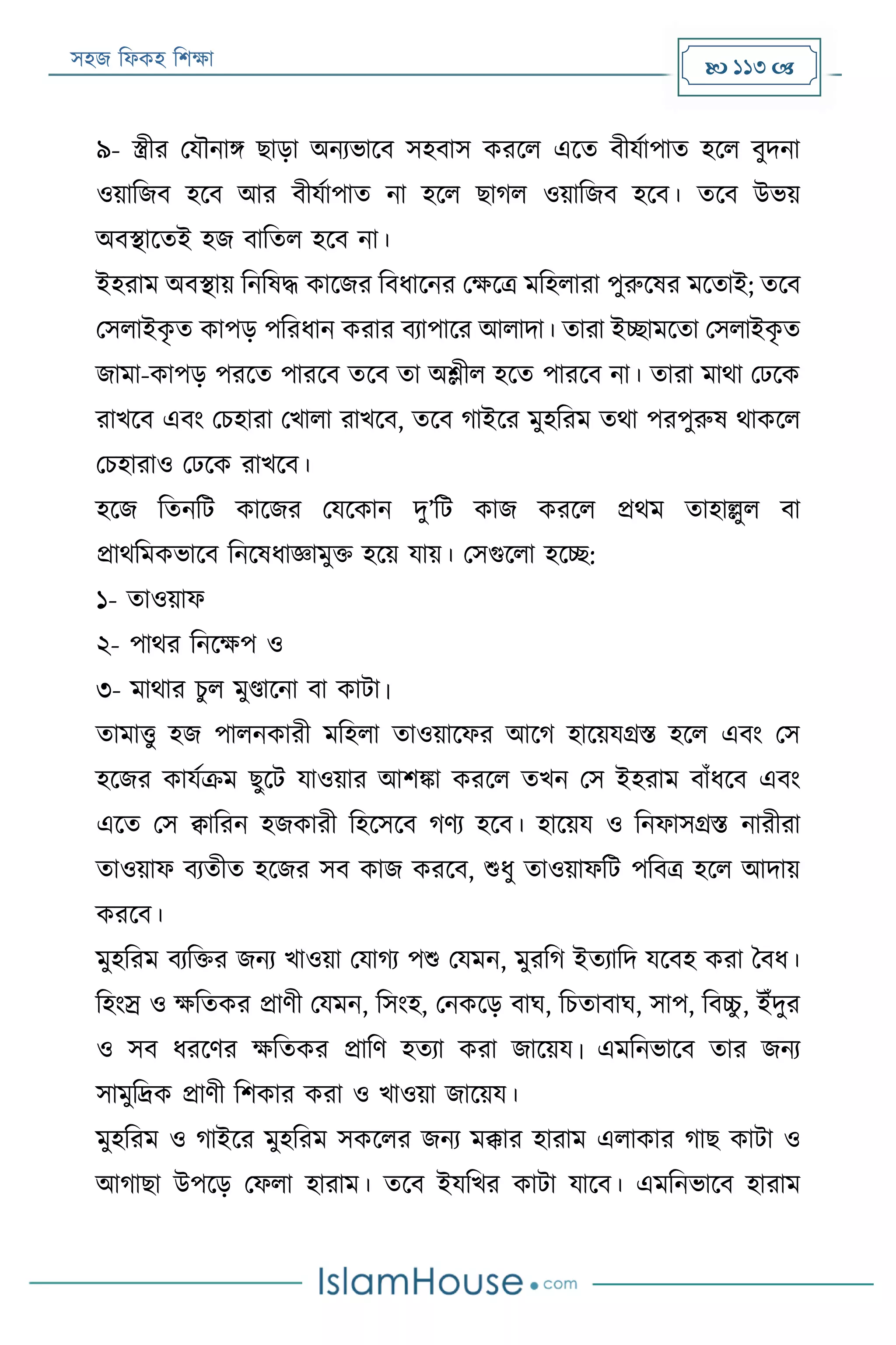 সহজ ফিকহ ফিক্ষা  113 
৯- স্ত্রীর পযৌনাি োড়া অনযভারব সহবাস কররি এরত বীযযাপাত হরি বুদনা
ওয়াফজব হরব আর বীযযাপাত না হরি োগি ওয়াফজব হরব। তরব উভয়
অবস্থারতই হজ বাফতি হরব না।
ইহরাম অবস্থায় ফনফষদ্ধ কারজর ফবিারনর পক্ষরত্র মফহিারা পুরুরষর মরতাই; তরব
পসিাইকৃ ত কাপড় পফরিান করার বযাপারর আিাদা। তারা ইচ্ছামরতা পসিাইকৃ ত
জামা-কাপড় পররত পাররব তরব তা অলীি হরত পাররব না। তারা মাথা পেরক
রাখরব এবং পিহারা পখািা রাখরব, তরব গাইরর মুহফরম তথা পরপুরুষ থাকরি
পিহারাও পেরক রাখরব।
হরজ ফতনফে কারজর পযরকান দু’ফে কাজ কররি প্রথম তাহাল্লুি বা
প্রাথফমকভারব ফনরষিাজ্ঞামুক্ত হরয় যায়। পসগুরিা হরচ্ছ:
১- তাওয়াি
২- পাথর ফনরক্ষপ ও
৩- মাথার িু ি মুণ্ডারনা বা কাো।
তামাত্তু হজ পািনকারী মফহিা তাওয়ারির আরগ হারয়যগ্রি হরি এবং পস
হরজর কাযযক্রম েুরে যাওয়ার আিিা কররি তখন পস ইহরাম বাাঁিরব এবং
এরত পস ক্বাফরন হজকারী ফহরসরব গণয হরব। হারয়য ও ফনিাসগ্রি নারীরা
তাওয়াি বযতীত হরজর সব কাজ কররব, শুিু তাওয়ািফে পফবত্র হরি আদায়
কররব।
মুহফরম বযফক্তর জনয খাওয়া পযাগয পশু পযমন, মুরফগ ইতযাফদ যরবহ করা ববি।
ফহংস্র ও ক্ষফতকর প্রাণী পযমন, ফসংহ, পনকরড় বাঘ, ফিতাবাঘ, সাপ, ফবচ্চু , ইাঁদুর
ও সব িররণর ক্ষফতকর প্রাফণ হতযা করা জারয়য। এমফনভারব তার জনয
সামুফর্দ্ক প্রাণী ফিকার করা ও খাওয়া জারয়য।
মুহফরম ও গাইরর মুহফরম সকরির জনয মক্কার হারাম এিাকার গাে কাো ও
আগাো উপরড় পিিা হারাম। তরব ইযফখর কাো যারব। এমফনভারব হারাম
 