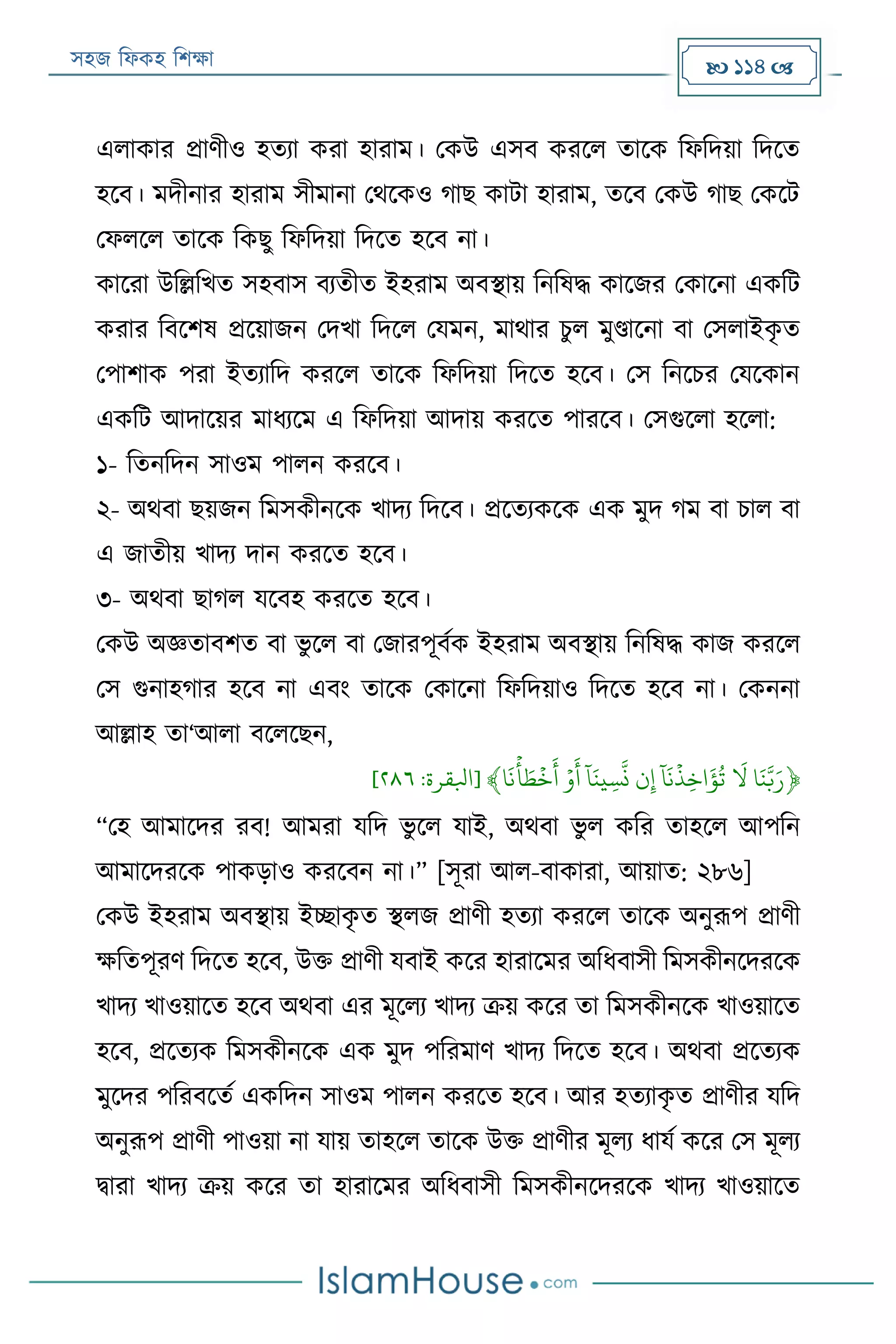 সহজ ফিকহ ফিক্ষা  114 
এিাকার প্রাণীও হতযা করা হারাম। পকউ এসব কররি তারক ফিফদয়া ফদরত
হরব। মদীনার হারাম সীমানা পথরকও গাে কাো হারাম, তরব পকউ গাে পকরে
পিিরি তারক ফকেু ফিফদয়া ফদরত হরব না।
কাররা উফল্লফখত সহবাস বযতীত ইহরাম অবস্থায় ফনফষদ্ধ কারজর পকারনা একফে
করার ফবরিষ প্ররয়াজন পদখা ফদরি পযমন, মাথার িুি মুণ্ডারনা বা পসিাইকৃ ত
পপািাক পরা ইতযাফদ কররি তারক ফিফদয়া ফদরত হরব। পস ফনরির পযরকান
একফে আদারয়র মািযরম এ ফিফদয়া আদায় কররত পাররব। পসগুরিা হরিা:
১- ফতনফদন সাওম পািন কররব।
২- অথবা েয়জন ফমসকীনরক খাদয ফদরব। প্ররতযকরক এক মুদ গম বা িাি বা
এ জাতীয় খাদয দান কররত হরব।
৩- অথবা োগি যরবহ কররত হরব।
পকউ অজ্ঞতাবিত বা ভু রি বা পজারপূবযক ইহরাম অবস্থায় ফনফষদ্ধ কাজ কররি
পস গুনাহগার হরব না এবং তারক পকারনা ফিফদয়াও ফদরত হরব না। পকননা
আল্লাহ তা‘আিা বরিরেন,
﴿‫ا‬َ‫ن‬َّ‫ب‬َ‫ر‬ََ
َ
‫ل‬ََ‫ا‬
َ
‫ن‬
‫ي‬
‫ِذ‬‫خ‬
َ
‫ؤ‬‫ت‬َ‫ن‬ِ‫إ‬ََ‫ا‬َ‫ين‬ِ‫س‬
َّ
‫ن‬ََ‫ي‬‫و‬
َ
‫أ‬َ‫ا‬
َ
‫ن‬
‫ي‬
‫أ‬ َ‫ط‬
‫ي‬
‫خ‬
َ
‫أ‬﴾[‫ابلقرة‬:١١٦]
“পহ আমারদর রব! আমরা যফদ ভু রি যাই, অথবা ভু ি কফর তাহরি আপফন
আমারদররক পাকড়াও কররবন না।” [সূরা আি-বাকারা, আয়াত: ২৮৬]
পকউ ইহরাম অবস্থায় ইচ্ছাকৃ ত স্থিজ প্রাণী হতযা কররি তারক অনুরূপ প্রাণী
ক্ষফতপূরণ ফদরত হরব, উক্ত প্রাণী যবাই করর হারারমর অফিবাসী ফমসকীনরদররক
খাদয খাওয়ারত হরব অথবা এর মূরিয খাদয ক্রয় করর তা ফমসকীনরক খাওয়ারত
হরব, প্ররতযক ফমসকীনরক এক মুদ পফরমাণ খাদয ফদরত হরব। অথবা প্ররতযক
মুরদর পফরবরতয একফদন সাওম পািন কররত হরব। আর হতযাকৃ ত প্রাণীর যফদ
অনুরূপ প্রাণী পাওয়া না যায় তাহরি তারক উক্ত প্রাণীর মূিয িাযয করর পস মূিয
িারা খাদয ক্রয় করর তা হারারমর অফিবাসী ফমসকীনরদররক খাদয খাওয়ারত
 