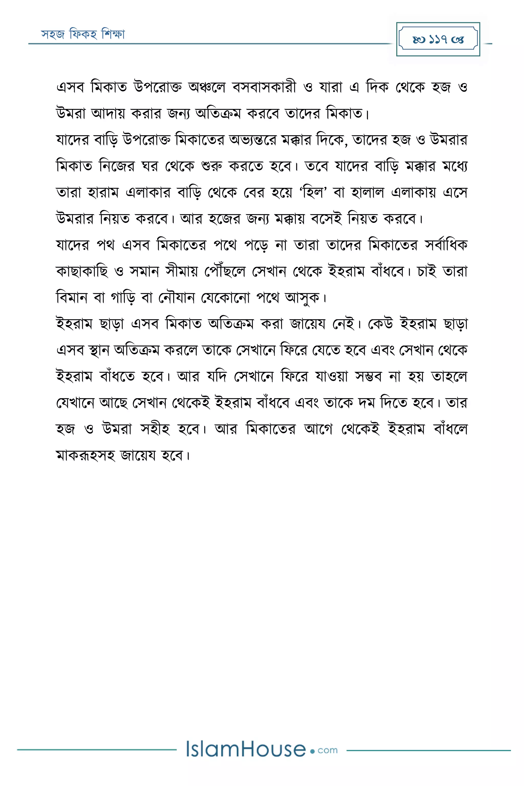 সহজ ফিকহ ফিক্ষা  117 
এসব ফমকাত উপররাক্ত অঞ্চরি বসবাসকারী ও যারা এ ফদক পথরক হজ ও
উমরা আদায় করার জনয অফতক্রম কররব তারদর ফমকাত।
যারদর বাফড় উপররাক্ত ফমকারতর অভযন্তরর মক্কার ফদরক, তারদর হজ ও উমরার
ফমকাত ফনরজর ঘর পথরক শুরু কররত হরব। তরব যারদর বাফড় মক্কার মরিয
তারা হারাম এিাকার বাফড় পথরক পবর হরয় ‘ফহি’ বা হািাি এিাকায় এরস
উমরার ফনয়ত কররব। আর হরজর জনয মক্কায় বরসই ফনয়ত কররব।
যারদর পথ এসব ফমকারতর পরথ পরড় না তারা তারদর ফমকারতর সবযাফিক
কাোকাফে ও সমান সীমায় পপৌঁেরি পসখান পথরক ইহরাম বাাঁিরব। িাই তারা
ফবমান বা গাফড় বা পনৌযান পযরকারনা পরথ আসুক।
ইহরাম োড়া এসব ফমকাত অফতক্রম করা জারয়য পনই। পকউ ইহরাম োড়া
এসব স্থান অফতক্রম কররি তারক পসখারন ফিরর পযরত হরব এবং পসখান পথরক
ইহরাম বাাঁিরত হরব। আর যফদ পসখারন ফিরর যাওয়া সম্ভব না হয় তাহরি
পযখারন আরে পসখান পথরকই ইহরাম বাাঁিরব এবং তারক দম ফদরত হরব। তার
হজ ও উমরা সহীহ হরব। আর ফমকারতর আরগ পথরকই ইহরাম বাাঁিরি
মাকরূহসহ জারয়য হরব।
 