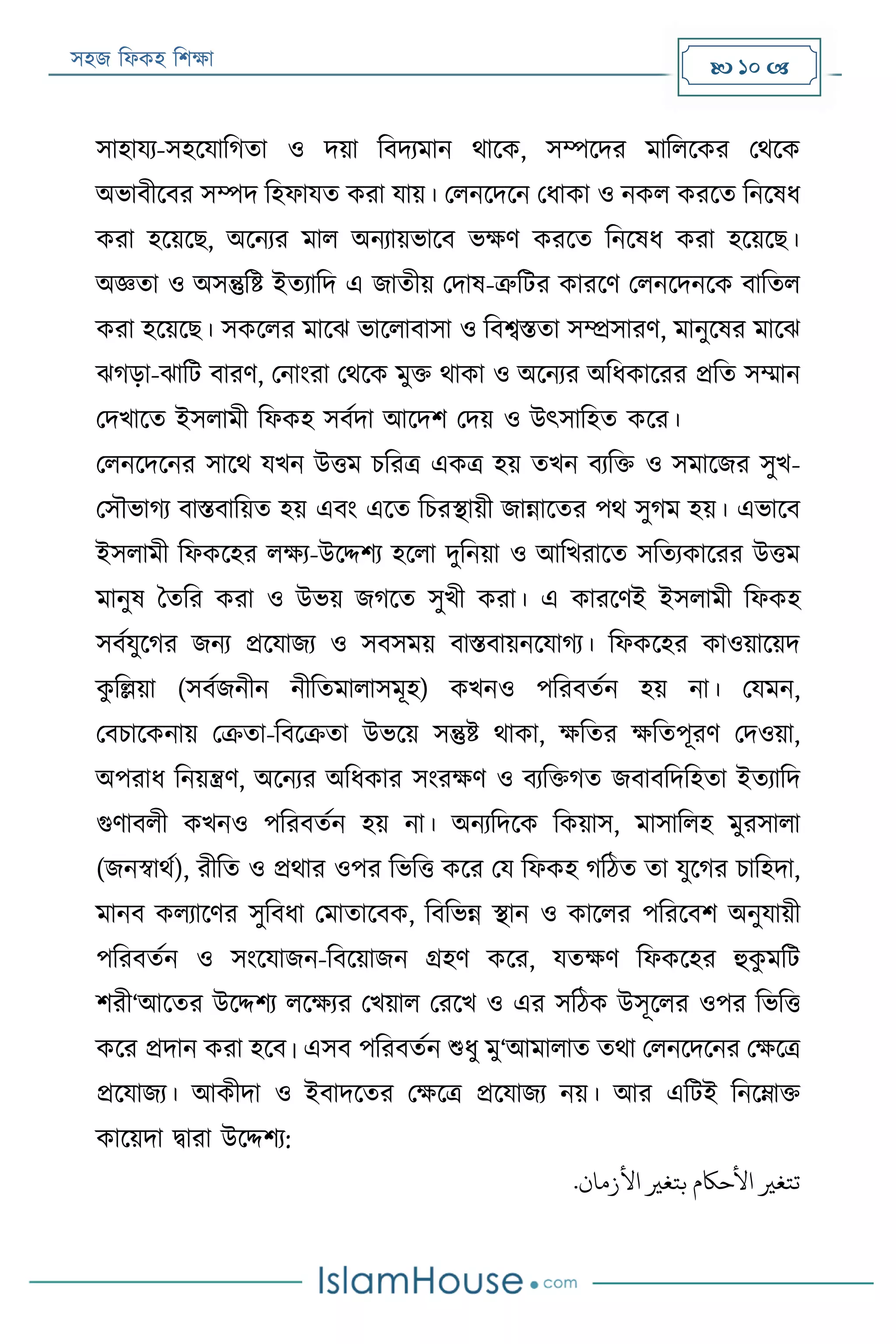 সহজ ফিকহ ফিক্ষা  10 
সাহাযয-সহরযাফগতা ও দয়া ফবদযমান থারক, সম্পরদর মাফিরকর পথরক
অভাবীরবর সম্পদ ফহিাযত করা যায়। পিনরদরন পিাকা ও নকি কররত ফনরষি
করা হরয়রে, অরনযর মাি অনযায়ভারব ভক্ষণ কররত ফনরষি করা হরয়রে।
অজ্ঞতা ও অসন্তুফি ইতযাফদ এ জাতীয় পদাষ-ত্রুফের কাররণ পিনরদনরক বাফতি
করা হরয়রে। সকরির মারে ভারিাবাসা ও ফবেিতা সম্প্রসারণ, মানুরষর মারে
েগড়া-োফে বারণ, পনাংরা পথরক মুক্ত থাকা ও অরনযর অফিকাররর প্রফত সম্মান
পদখারত ইসিামী ফিকহ সবযদা আরদি পদয় ও উৎসাফহত করর।
পিনরদরনর সারথ যখন উত্তম িফরত্র একত্র হয় তখন বযফক্ত ও সমারজর সুখ-
পসৌভাগয বািবাফয়ত হয় এবং এরত ফিরস্থায়ী জান্নারতর পথ সুগম হয়। এভারব
ইসিামী ফিকরহর িক্ষয-উরদ্দিয হরিা দুফনয়া ও আফখরারত সফতযকাররর উত্তম
মানুষ বতফর করা ও উভয় জগরত সুখী করা। এ কাররণই ইসিামী ফিকহ
সবযযুরগর জনয প্ররযাজয ও সবসময় বািবায়নরযাগয। ফিকরহর কাওয়ারয়দ
কু ফল্লয়া (সবযজনীন নীফতমািাসমূহ) কখনও পফরবতযন হয় না। পযমন,
পবিারকনায় পক্রতা-ফবরক্রতা উভরয় সন্তুি থাকা, ক্ষফতর ক্ষফতপূরণ পদওয়া,
অপরাি ফনয়ন্ত্রণ, অরনযর অফিকার সংরক্ষণ ও বযফক্তগত জবাবফদফহতা ইতযাফদ
গুণাবিী কখনও পফরবতযন হয় না। অনযফদরক ফকয়াস, মাসাফিহ মুরসািা
(জনস্বাথয), রীফত ও প্রথার ওপর ফভফত্ত করর পয ফিকহ গফঠত তা যুরগর িাফহদা,
মানব কিযারণর সুফবিা পমাতারবক, ফবফভন্ন স্থান ও কারির পফররবি অনুযায়ী
পফরবতযন ও সংরযাজন-ফবরয়াজন গ্রহণ করর, যতক্ষণ ফিকরহর হুকু মফে
িরী‘আরতর উরদ্দিয িরক্ষযর পখয়াি পররখ ও এর সফঠক উসূরির ওপর ফভফত্ত
করর প্রদান করা হরব। এসব পফরবতযন শুিু মু‘আমািাত তথা পিনরদরনর পক্ষরত্র
প্ররযাজয। আকীদা ও ইবাদরতর পক্ষরত্র প্ররযাজয নয়। আর এফেই ফনরোক্ত
কারয়দা িারা উরদ্দিয:
‫تتغري‬.‫األزمان‬ ‫بتغري‬ ‫األحاكم‬
 