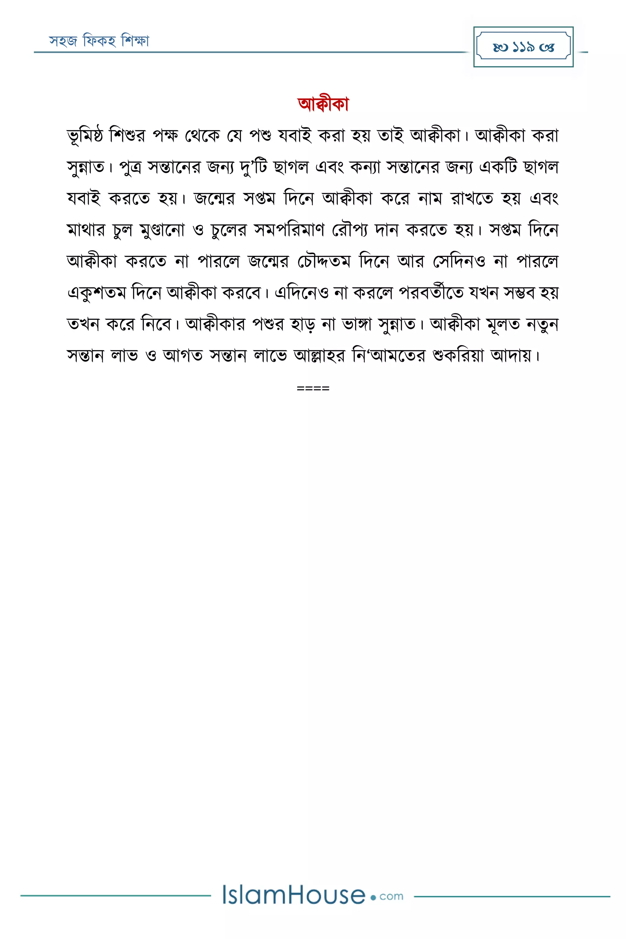 সহজ ফিকহ ফিক্ষা  119 
আক্বীকা
ভূ ফমষ্ঠ ফিশুর পক্ষ পথরক পয পশু যবাই করা হয় তাই আক্বীকা। আক্বীকা করা
সুন্নাত। পুত্র সন্তারনর জনয দু’ফে োগি এবং কনযা সন্তারনর জনয একফে োগি
যবাই কররত হয়। জরন্মর সপ্তম ফদরন আক্বীকা করর নাম রাখরত হয় এবং
মাথার িুি মুণ্ডারনা ও িুরির সমপফরমাণ পরৌপয দান কররত হয়। সপ্তম ফদরন
আক্বীকা কররত না পাররি জরন্মর পিৌদ্দতম ফদরন আর পসফদনও না পাররি
একু িতম ফদরন আক্বীকা কররব। এফদরনও না কররি পরবতযীরত যখন সম্ভব হয়
তখন করর ফনরব। আক্বীকার পশুর হাড় না ভািা সুন্নাত। আক্বীকা মূিত নতুন
সন্তান িাভ ও আগত সন্তান িারভ আল্লাহর ফন‘আমরতর শুকফরয়া আদায়।
====
 