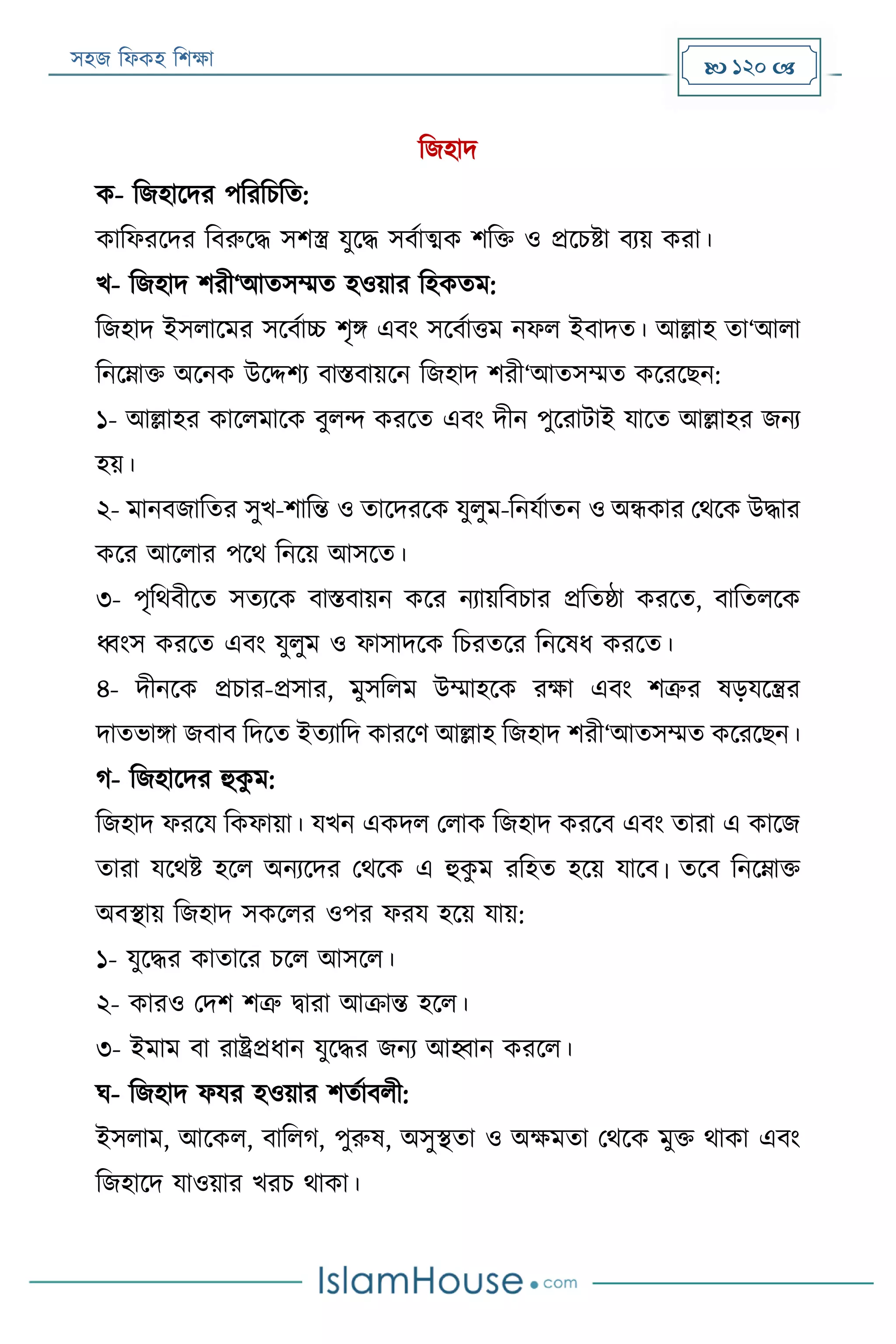 সহজ ফিকহ ফিক্ষা  120 
ফজহাদ
ক- ফজহারদর পফরফিফত:
কাফিররদর ফবরুরদ্ধ সিস্ত্র যুরদ্ধ সবযাত্মক িফক্ত ও প্ররিিা বযয় করা।
খ- ফজহাদ িরী‘আতসম্মত হওয়ার ফহকতম:
ফজহাদ ইসিারমর সরবযাচ্চ িৃি এবং সরবযাত্তম নিি ইবাদত। আল্লাহ তা‘আিা
ফনরোক্ত অরনক উরদ্দিয বািবায়রন ফজহাদ িরী‘আতসম্মত করররেন:
১- আল্লাহর কারিমারক বুিন্দ কররত এবং দীন পুররাোই যারত আল্লাহর জনয
হয়।
২- মানবজাফতর সুখ-িাফন্ত ও তারদররক যুিুম-ফনযযাতন ও অন্ধকার পথরক উদ্ধার
করর আরিার পরথ ফনরয় আসরত।
৩- পৃফথবীরত সতযরক বািবায়ন করর নযায়ফবিার প্রফতষ্ঠা কররত, বাফতিরক
ধ্বংস কররত এবং যুিুম ও িাসাদরক ফিরতরর ফনরষি কররত।
৪- দীনরক প্রিার-প্রসার, মুসফিম উম্মাহরক রক্ষা এবং িত্রুর ষড়যরন্ত্রর
দাতভািা জবাব ফদরত ইতযাফদ কাররণ আল্লাহ ফজহাদ িরী‘আতসম্মত করররেন।
গ- ফজহারদর হুকু ম:
ফজহাদ িররয ফকিায়া। যখন একদি পিাক ফজহাদ কররব এবং তারা এ কারজ
তারা যরথি হরি অনযরদর পথরক এ হুকু ম রফহত হরয় যারব। তরব ফনরোক্ত
অবস্থায় ফজহাদ সকরির ওপর িরয হরয় যায়:
১- যুরদ্ধর কাতারর িরি আসরি।
২- কারও পদি িত্রু িারা আক্রান্ত হরি।
৩- ইমাম বা রােপ্রিান যুরদ্ধর জনয আহ্বান কররি।
ঘ- ফজহাদ িযর হওয়ার িতযাবিী:
ইসিাম, আরকি, বাফিগ, পুরুষ, অসুস্থতা ও অক্ষমতা পথরক মুক্ত থাকা এবং
ফজহারদ যাওয়ার খরি থাকা।
 