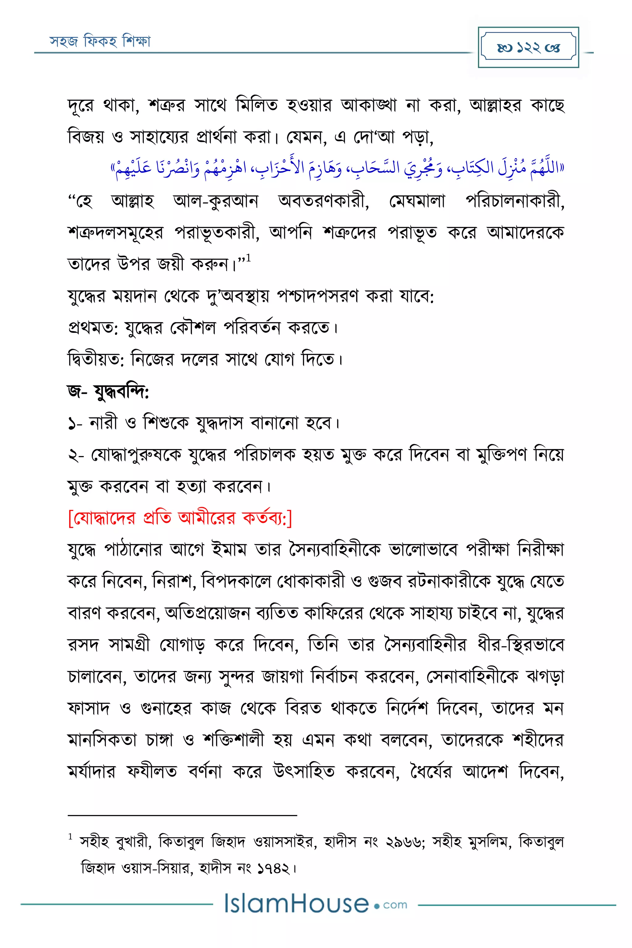 সহজ ফিকহ ফিক্ষা  122 
দূরর থাকা, িত্রুর সারথ ফমফিত হওয়ার আকাঙ্খা না করা, আল্লাহর কারে
ফবজয় ও সাহারযযর প্রাথযনা করা। পযমন, এ পদা‘আ পড়া,
«‫ر‬‫م‬‫ي‬‫ه‬
‫ر‬
‫ي‬
َ
‫ل‬َ‫ع‬ ‫ا‬
َ
‫ن‬‫ر‬ ُ‫رص‬
‫ر‬
‫ان‬َ‫و‬ ‫ر‬‫م‬ُ‫ه‬
‫ر‬
‫م‬‫ي‬‫ز‬
‫ر‬
‫اه‬ ، ‫ي‬‫اب‬َ‫ز‬
‫ر‬
‫ح‬
َ
‫األ‬ َ‫م‬‫ي‬‫از‬
َ
‫ه‬َ‫و‬ ، ‫ي‬‫اب‬َ‫ح‬ َّ‫الس‬ َ‫ي‬‫ي‬‫ر‬
‫ر‬ ُ
‫َم‬َ‫و‬ ، ‫ي‬‫اب‬َ‫ت‬‫ي‬‫ك‬‫ال‬
َ
‫ل‬‫ي‬
‫ر‬
‫ْن‬ُ‫م‬ َّ‫م‬ُ‫ه‬
َّ
‫الل‬»
“পহ আল্লাহ আি-কু রআন অবতরণকারী, পমঘমািা পফরিািনাকারী,
িত্রুদিসমূরহর পরাভূ তকারী, আপফন িত্রুরদর পরাভূ ত করর আমারদররক
তারদর উপর জয়ী করুন।”
1
যুরদ্ধর ময়দান পথরক দু’অবস্থায় পিাদপসরণ করা যারব:
প্রথমত: যুরদ্ধর পকৌিি পফরবতযন কররত।
ফিতীয়ত: ফনরজর দরির সারথ পযাগ ফদরত।
জ- যুদ্ধবফন্দ:
১- নারী ও ফিশুরক যুদ্ধদাস বানারনা হরব।
২- পযাদ্ধাপুরুষরক যুরদ্ধর পফরিািক হয়ত মুক্ত করর ফদরবন বা মুফক্তপণ ফনরয়
মুক্ত কররবন বা হতযা কররবন।
[পযাদ্ধারদর প্রফত আমীররর কতযবয:]
যুরদ্ধ পাঠারনার আরগ ইমাম তার বসনযবাফহনীরক ভারিাভারব পরীক্ষা ফনরীক্ষা
করর ফনরবন, ফনরাি, ফবপদকারি পিাকাকারী ও গুজব রেনাকারীরক যুরদ্ধ পযরত
বারণ কররবন, অফতপ্ররয়াজন বযফতত কাফিররর পথরক সাহাযয িাইরব না, যুরদ্ধর
রসদ সামগ্রী পযাগাড় করর ফদরবন, ফতফন তার বসনযবাফহনীর িীর-ফস্থরভারব
িািারবন, তারদর জনয সুন্দর জায়গা ফনবযািন কররবন, পসনাবাফহনীরক েগড়া
িাসাদ ও গুনারহর কাজ পথরক ফবরত থাকরত ফনরদযি ফদরবন, তারদর মন
মানফসকতা িািা ও িফক্তিািী হয় এমন কথা বিরবন, তারদররক িহীরদর
মযযাদার িযীিত বণযনা করর উৎসাফহত কররবন, বিরযযর আরদি ফদরবন,
1
সহীহ বুখারী, ফকতাবুি ফজহাদ ওয়াসসাইর, হাদীস নং ২৯৬৬; সহীহ মুসফিম, ফকতাবুি
ফজহাদ ওয়াস-ফসয়ার, হাদীস নং ১৭৪২।
 