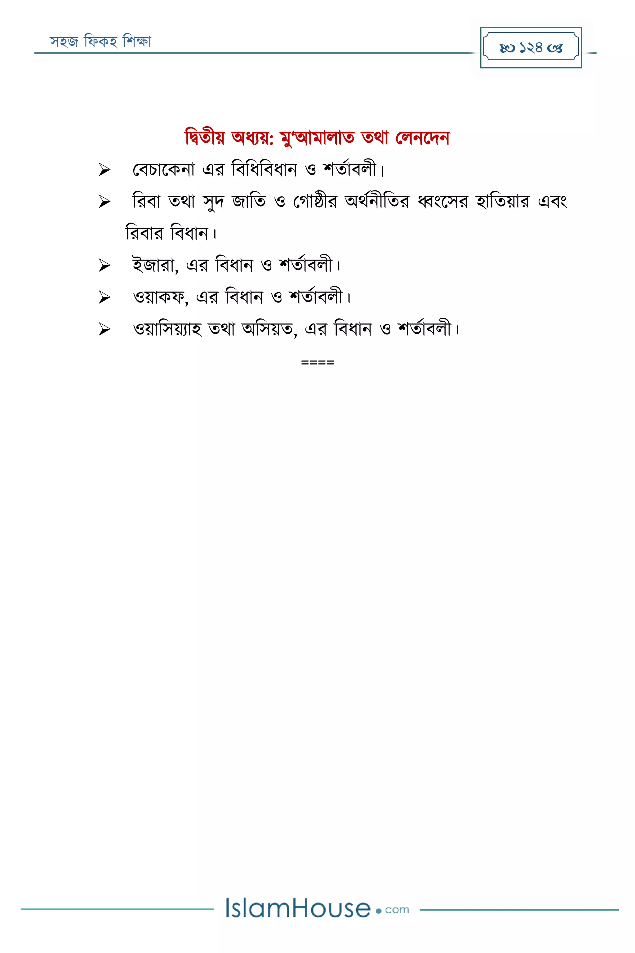 সহজ ফিকহ ফিক্ষা  124 
ফিতীয় অিযয়: মু‘আমািাত তথা পিনরদন
 পবিারকনা এর ফবফিফবিান ও িতযাবিী।
 ফরবা তথা সুদ জাফত ও পগাষ্ঠীর অথযনীফতর ধ্বংরসর হাফতয়ার এবং
ফরবার ফবিান।
 ইজারা, এর ফবিান ও িতযাবিী।
 ওয়াকি, এর ফবিান ও িতযাবিী।
 ওয়াফসয়যাহ তথা অফসয়ত, এর ফবিান ও িতযাবিী।
====
 