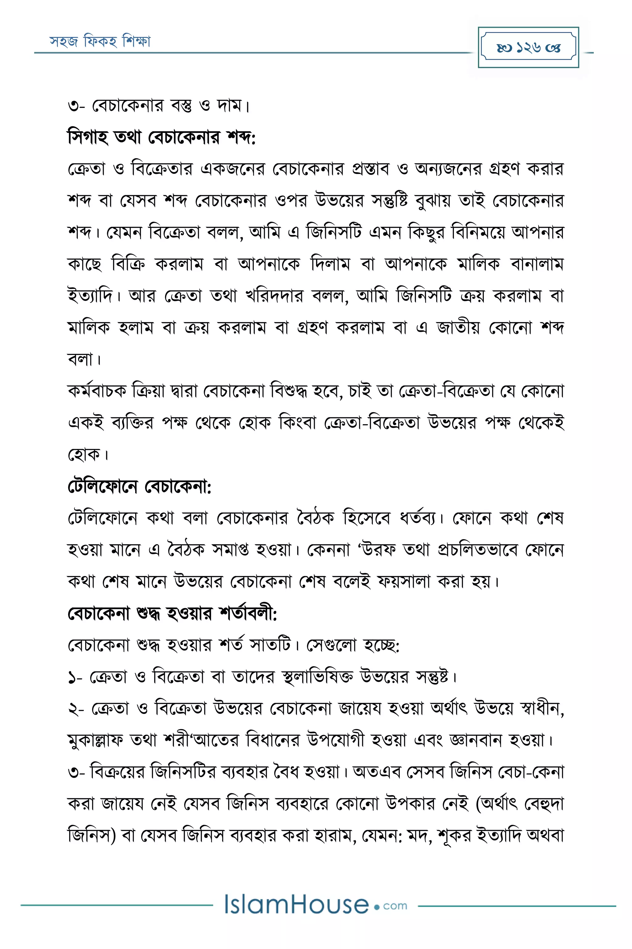 সহজ ফিকহ ফিক্ষা  126 
৩- পবিারকনার বস্তু ও দাম।
ফসগাহ তথা পবিারকনার িব্দ:
পক্রতা ও ফবরক্রতার একজরনর পবিারকনার প্রিাব ও অনযজরনর গ্রহণ করার
িব্দ বা পযসব িব্দ পবিারকনার ওপর উভরয়র সন্তুফি বুোয় তাই পবিারকনার
িব্দ। পযমন ফবরক্রতা বিি, আফম এ ফজফনসফে এমন ফকেুর ফবফনমরয় আপনার
কারে ফবফক্র করিাম বা আপনারক ফদিাম বা আপনারক মাফিক বানািাম
ইতযাফদ। আর পক্রতা তথা খফরদদার বিি, আফম ফজফনসফে ক্রয় করিাম বা
মাফিক হিাম বা ক্রয় করিাম বা গ্রহণ করিাম বা এ জাতীয় পকারনা িব্দ
বিা।
কমযবািক ফক্রয়া িারা পবিারকনা ফবশুদ্ধ হরব, িাই তা পক্রতা-ফবরক্রতা পয পকারনা
একই বযফক্তর পক্ষ পথরক পহাক ফকংবা পক্রতা-ফবরক্রতা উভরয়র পক্ষ পথরকই
পহাক।
পেফিরিারন পবিারকনা:
পেফিরিারন কথা বিা পবিারকনার ববঠক ফহরসরব িতযবয। পিারন কথা পিষ
হওয়া মারন এ ববঠক সমাপ্ত হওয়া। পকননা ‘উরি তথা প্রিফিতভারব পিারন
কথা পিষ মারন উভরয়র পবিারকনা পিষ বরিই িয়সািা করা হয়।
পবিারকনা শুদ্ধ হওয়ার িতযাবিী:
পবিারকনা শুদ্ধ হওয়ার িতয সাতফে। পসগুরিা হরচ্ছ:
১- পক্রতা ও ফবরক্রতা বা তারদর স্থিাফভফষক্ত উভরয়র সন্তুি।
২- পক্রতা ও ফবরক্রতা উভরয়র পবিারকনা জারয়য হওয়া অথযাৎ উভরয় স্বািীন,
মুকাল্লাি তথা িরী‘আরতর ফবিারনর উপরযাগী হওয়া এবং জ্ঞানবান হওয়া।
৩- ফবক্ররয়র ফজফনসফের বযবহার ববি হওয়া। অতএব পসসব ফজফনস পবিা-পকনা
করা জারয়য পনই পযসব ফজফনস বযবহারর পকারনা উপকার পনই (অথযাৎ পবহুদা
ফজফনস) বা পযসব ফজফনস বযবহার করা হারাম, পযমন: মদ, িূকর ইতযাফদ অথবা
 