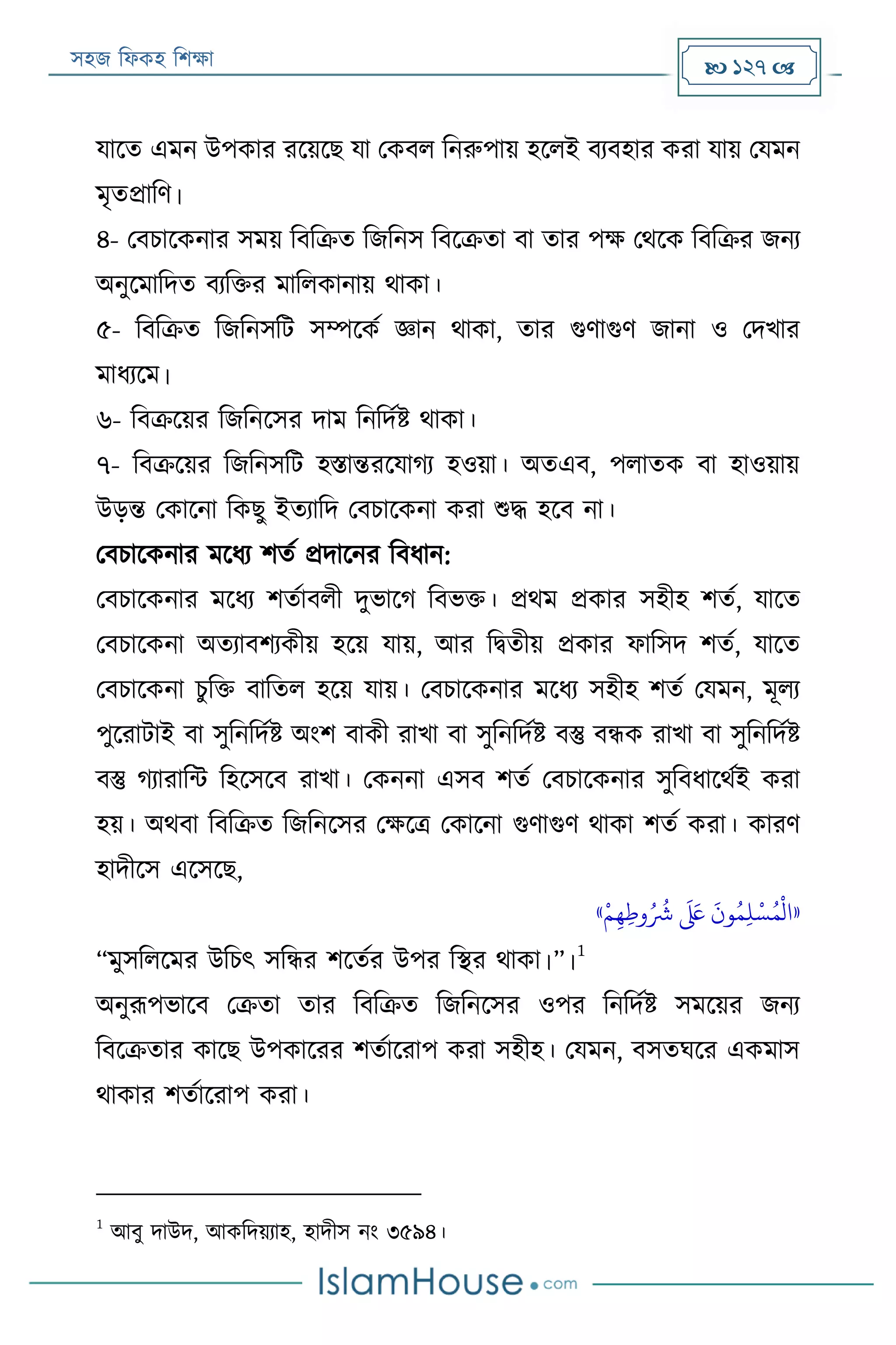 সহজ ফিকহ ফিক্ষা  127 
যারত এমন উপকার ররয়রে যা পকবি ফনরুপায় হরিই বযবহার করা যায় পযমন
মৃতপ্রাফণ।
৪- পবিারকনার সময় ফবফক্রত ফজফনস ফবরক্রতা বা তার পক্ষ পথরক ফবফক্রর জনয
অনুরমাফদত বযফক্তর মাফিকানায় থাকা।
৫- ফবফক্রত ফজফনসফে সম্পরকয জ্ঞান থাকা, তার গুণাগুণ জানা ও পদখার
মািযরম।
৬- ফবক্ররয়র ফজফনরসর দাম ফনফদযি থাকা।
৭- ফবক্ররয়র ফজফনসফে হিান্তররযাগয হওয়া। অতএব, পিাতক বা হাওয়ায়
উড়ন্ত পকারনা ফকেু ইতযাফদ পবিারকনা করা শুদ্ধ হরব না।
পবিারকনার মরিয িতয প্রদারনর ফবিান:
পবিারকনার মরিয িতযাবিী দুভারগ ফবভক্ত। প্রথম প্রকার সহীহ িতয, যারত
পবিারকনা অতযাবিযকীয় হরয় যায়, আর ফিতীয় প্রকার িাফসদ িতয, যারত
পবিারকনা িুফক্ত বাফতি হরয় যায়। পবিারকনার মরিয সহীহ িতয পযমন, মূিয
পুররাোই বা সুফনফদযি অংি বাকী রাখা বা সুফনফদযি বস্তু বন্ধক রাখা বা সুফনফদযি
বস্তু গযারাফন্ট ফহরসরব রাখা। পকননা এসব িতয পবিারকনার সুফবিারথযই করা
হয়। অথবা ফবফক্রত ফজফনরসর পক্ষরত্র পকারনা গুণাগুণ থাকা িতয করা। কারণ
হাদীরস এরসরে,
«‫ر‬‫م‬‫ي‬‫ه‬‫ي‬‫وط‬ُ ُ
‫َش‬
َ َ‫لَع‬
َ
‫ون‬ُ‫م‬‫ي‬‫ل‬‫ر‬‫س‬ُ‫م‬
‫ر‬
‫ال‬»
“মুসফিরমর উফিৎ সফন্ধর িরতযর উপর ফস্থর থাকা।”।
1
অনুরূপভারব পক্রতা তার ফবফক্রত ফজফনরসর ওপর ফনফদযি সমরয়র জনয
ফবরক্রতার কারে উপকাররর িতযাররাপ করা সহীহ। পযমন, বসতঘরর একমাস
থাকার িতযাররাপ করা।
1
আবু দাউদ, আকফদয়যাহ, হাদীস নং ৩৫৯৪।
 
