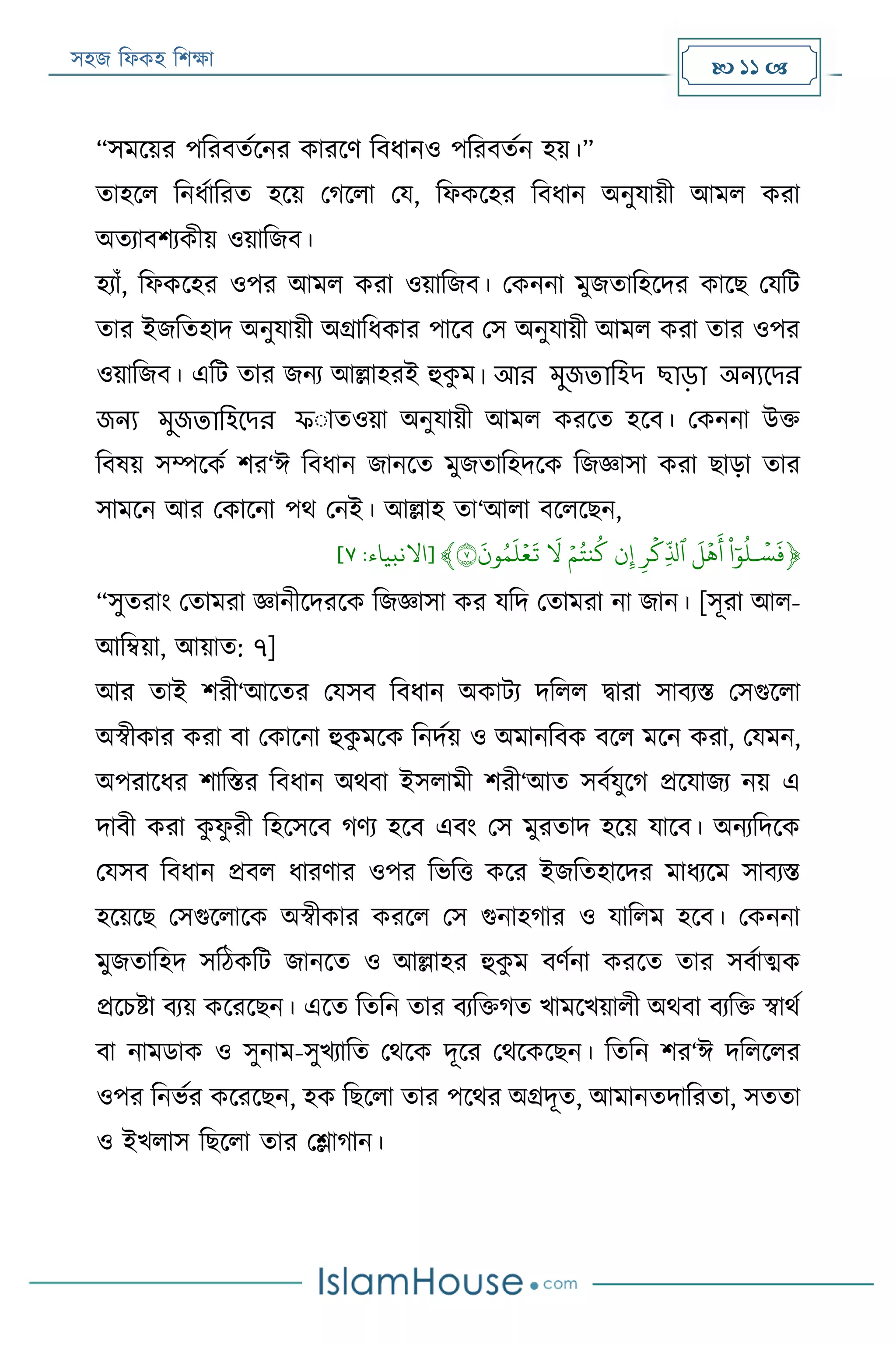 সহজ ফিকহ ফিক্ষা  11 
“সমরয়র পফরবতযরনর কাররণ ফবিানও পফরবতযন হয়।”
তাহরি ফনিযাফরত হরয় পগরিা পয, ফিকরহর ফবিান অনুযায়ী আমি করা
অতযাবিযকীয় ওয়াফজব।
হযাাঁ, ফিকরহর ওপর আমি করা ওয়াফজব। পকননা মুজতাফহরদর কারে পযফে
তার ইজফতহাদ অনুযায়ী অগ্রাফিকার পারব পস অনুযায়ী আমি করা তার ওপর
ওয়াফজব। এফে তার জনয আল্লাহরই হুকু ম। আর মুজতালিদ ছাড়া অন্যদদর
জন্য মুজতালিদদর ফাাতওয়া অনুযায়ী আমি কররত হরব। পকননা উক্ত
ফবষয় সম্পরকয ির‘ঈ ফবিান জানরত মুজতাফহদরক ফজজ্ঞাসা করা োড়া তার
সামরন আর পকারনা পথ পনই। আল্লাহ তা‘আিা বরিরেন,
﴿َ
‫ي‬
‫س‬
َ
‫ف‬َ‫و‬‫ل‬ََ
َ
‫ل‬
‫ي‬
‫ه‬
َ
‫أ‬ََِ‫ر‬
‫ي‬
‫ِك‬
‫ذ‬
‫ٱل‬َ‫ن‬ِ‫إ‬ََ‫ي‬‫م‬‫نت‬‫ك‬ََ
َ
‫ل‬ََ
َ
‫ون‬‫م‬
َ
‫ل‬‫ي‬‫ع‬
َ
‫ت‬٧﴾[‫االنبياء‬:٧]
“সুতরাং পতামরা জ্ঞানীরদররক ফজজ্ঞাসা কর যফদ পতামরা না জান। [সূরা আি-
আফম্বয়া, আয়াত: ৭]
আর তাই িরী‘আরতর পযসব ফবিান অকােয দফিি িারা সাবযি পসগুরিা
অস্বীকার করা বা পকারনা হুকু মরক ফনদযয় ও অমানফবক বরি মরন করা, পযমন,
অপরারির িাফির ফবিান অথবা ইসিামী িরী‘আত সবযযুরগ প্ররযাজয নয় এ
দাবী করা কু িু রী ফহরসরব গণয হরব এবং পস মুরতাদ হরয় যারব। অনযফদরক
পযসব ফবিান প্রবি িারণার ওপর ফভফত্ত করর ইজফতহারদর মািযরম সাবযি
হরয়রে পসগুরিারক অস্বীকার কররি পস গুনাহগার ও যাফিম হরব। পকননা
মুজতাফহদ সফঠকফে জানরত ও আল্লাহর হুকু ম বণযনা কররত তার সবযাত্মক
প্ররিিা বযয় করররেন। এরত ফতফন তার বযফক্তগত খামরখয়ািী অথবা বযফক্ত স্বাথয
বা নামডাক ও সুনাম-সুখযাফত পথরক দূরর পথরকরেন। ফতফন ির‘ঈ দফিরির
ওপর ফনভযর করররেন, হক ফেরিা তার পরথর অগ্রদূত, আমানতদাফরতা, সততা
ও ইখিাস ফেরিা তার পলাগান।
 
