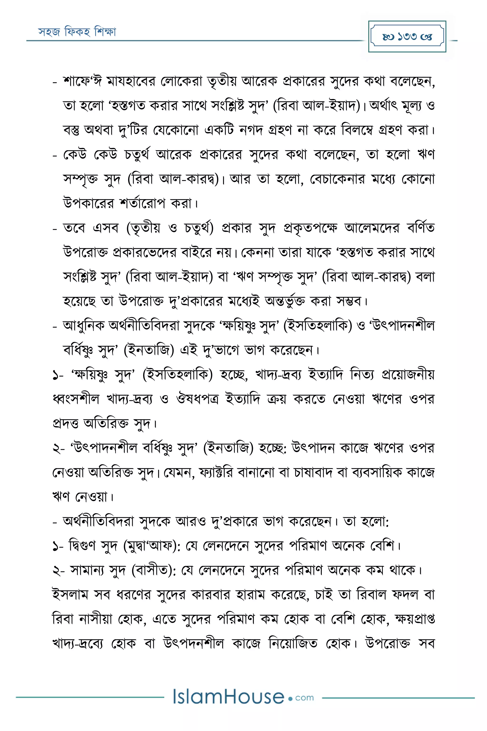 সহজ ফিকহ ফিক্ষা  133 
- িারি‘ঈ মাযহারবর পিারকরা তৃতীয় আররক প্রকাররর সুরদর কথা বরিরেন,
তা হরিা ‘হিগত করার সারথ সংফলি সুদ’ (ফরবা আি-ইয়াদ)। অথযাৎ মূিয ও
বস্তু অথবা দু’ফের পযরকারনা একফে নগদ গ্রহণ না করর ফবিরম্ব গ্রহণ করা।
- পকউ পকউ িতুথয আররক প্রকাররর সুরদর কথা বরিরেন, তা হরিা ঋণ
সম্পৃক্ত সুদ (ফরবা আি-কারি)। আর তা হরিা, পবিারকনার মরিয পকারনা
উপকাররর িতযাররাপ করা।
- তরব এসব (তৃতীয় ও িতু থয) প্রকার সুদ প্রকৃ তপরক্ষ আরিমরদর বফণযত
উপররাক্ত প্রকাররভরদর বাইরর নয়। পকননা তারা যারক ‘হিগত করার সারথ
সংফলি সুদ’ (ফরবা আি-ইয়াদ) বা ‘ঋণ সম্পৃক্ত সুদ’ (ফরবা আি-কারি) বিা
হরয়রে তা উপররাক্ত দু’প্রকাররর মরিযই অন্তভু যক্ত করা সম্ভব।
- আিুফনক অথযনীফতফবদরা সুদরক ‘ক্ষফয়ষ্ণু সুদ’ (ইসফতহিাফক) ও ‘উৎপাদনিীি
বফিযষ্ণু সুদ’ (ইনতাফজ) এই দু’ভারগ ভাগ করররেন।
১- ‘ক্ষফয়ষ্ণু সুদ’ (ইসফতহিাফক) হরচ্ছ, খাদয-র্দ্বয ইতযাফদ ফনতয প্ররয়াজনীয়
ধ্বংসিীি খাদয-র্দ্বয ও ঔষিপত্র ইতযাফদ ক্রয় কররত পনওয়া ঋরণর ওপর
প্রদত্ত অফতফরক্ত সুদ।
২- ‘উৎপাদনিীি বফিযষ্ণু সুদ’ (ইনতাফজ) হরচ্ছ: উৎপাদন কারজ ঋরণর ওপর
পনওয়া অফতফরক্ত সুদ। পযমন, িযাক্টফর বানারনা বা িাষাবাদ বা বযবসাফয়ক কারজ
ঋণ পনওয়া।
- অথযনীফতফবদরা সুদরক আরও দু’প্রকারর ভাগ করররেন। তা হরিা:
১- ফিগুণ সুদ (মুিা‘আি): পয পিনরদরন সুরদর পফরমাণ অরনক পবফি।
২- সামানয সুদ (বাসীত): পয পিনরদরন সুরদর পফরমাণ অরনক কম থারক।
ইসিাম সব িররণর সুরদর কারবার হারাম করররে, িাই তা ফরবাি িদি বা
ফরবা নাসীয়া পহাক, এরত সুরদর পফরমাণ কম পহাক বা পবফি পহাক, ক্ষয়প্রাপ্ত
খাদয-র্দ্রবয পহাক বা উৎপদনিীি কারজ ফনরয়াফজত পহাক। উপররাক্ত সব
 