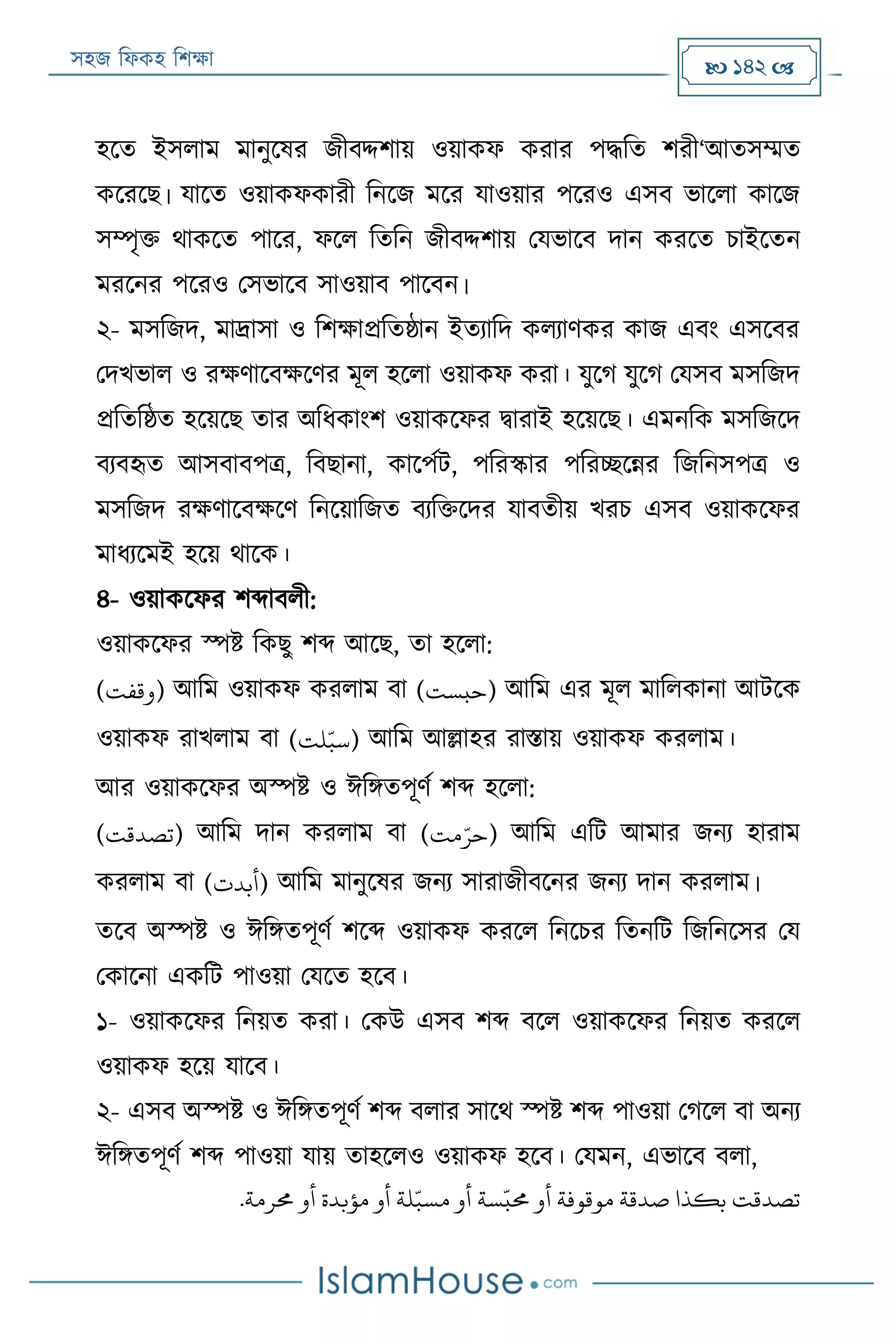 সহজ ফিকহ ফিক্ষা  142 
হরত ইসিাম মানুরষর জীবদ্দিায় ওয়াকি করার পদ্ধফত িরী‘আতসম্মত
করররে। যারত ওয়াকিকারী ফনরজ মরর যাওয়ার পররও এসব ভারিা কারজ
সম্পৃক্ত থাকরত পারর, িরি ফতফন জীবদ্দিায় পযভারব দান কররত িাইরতন
মররনর পররও পসভারব সাওয়াব পারবন।
২- মসফজদ, মার্দ্াসা ও ফিক্ষাপ্রফতষ্ঠান ইতযাফদ কিযাণকর কাজ এবং এসরবর
পদখভাি ও রক্ষণারবক্ষরণর মূি হরিা ওয়াকি করা। যুরগ যুরগ পযসব মসফজদ
প্রফতফষ্ঠত হরয়রে তার অফিকাংি ওয়াকরির িারাই হরয়রে। এমনফক মসফজরদ
বযবহৃত আসবাবপত্র, ফবোনা, কারপযে, পফরস্কার পফরচ্ছরন্নর ফজফনসপত্র ও
মসফজদ রক্ষণারবক্ষরণ ফনরয়াফজত বযফক্তরদর যাবতীয় খরি এসব ওয়াকরির
মািযরমই হরয় থারক।
৪- ওয়াকরির িব্দাবিী:
ওয়াকরির স্পি ফকেু িব্দ আরে, তা হরিা:
(‫)وقفت‬ আফম ওয়াকি করিাম বা (‫)حبست‬ আফম এর মূি মাফিকানা আেরক
ওয়াকি রাখিাম বা (‫لت‬‫ه‬‫)سب‬ আফম আল্লাহর রািায় ওয়াকি করিাম।
আর ওয়াকরির অস্পি ও ঈফিতপূণয িব্দ হরিা:
(‫)تصدقت‬ আফম দান করিাম বা (‫مت‬‫ه‬‫)حر‬ আফম এফে আমার জনয হারাম
করিাম বা (‫)أبدت‬ আফম মানুরষর জনয সারাজীবরনর জনয দান করিাম।
তরব অস্পি ও ঈফিতপূণয িরব্দ ওয়াকি কররি ফনরির ফতনফে ফজফনরসর পয
পকারনা একফে পাওয়া পযরত হরব।
১- ওয়াকরির ফনয়ত করা। পকউ এসব িব্দ বরি ওয়াকরির ফনয়ত কররি
ওয়াকি হরয় যারব।
২- এসব অস্পি ও ঈফিতপূণয িব্দ বিার সারথ স্পি িব্দ পাওয়া পগরি বা অনয
ঈফিতপূণয িব্দ পাওয়া যায় তাহরিও ওয়াকি হরব। পযমন, এভারব বিা,
‫تصدقت‬‫بكذا‬‫صدقة‬‫موقوفة‬‫أو‬‫سة‬
‫ه‬
‫حمب‬‫أو‬‫لة‬‫ه‬‫مسب‬‫أو‬‫مؤبدة‬‫أو‬‫حمرمة‬.
 