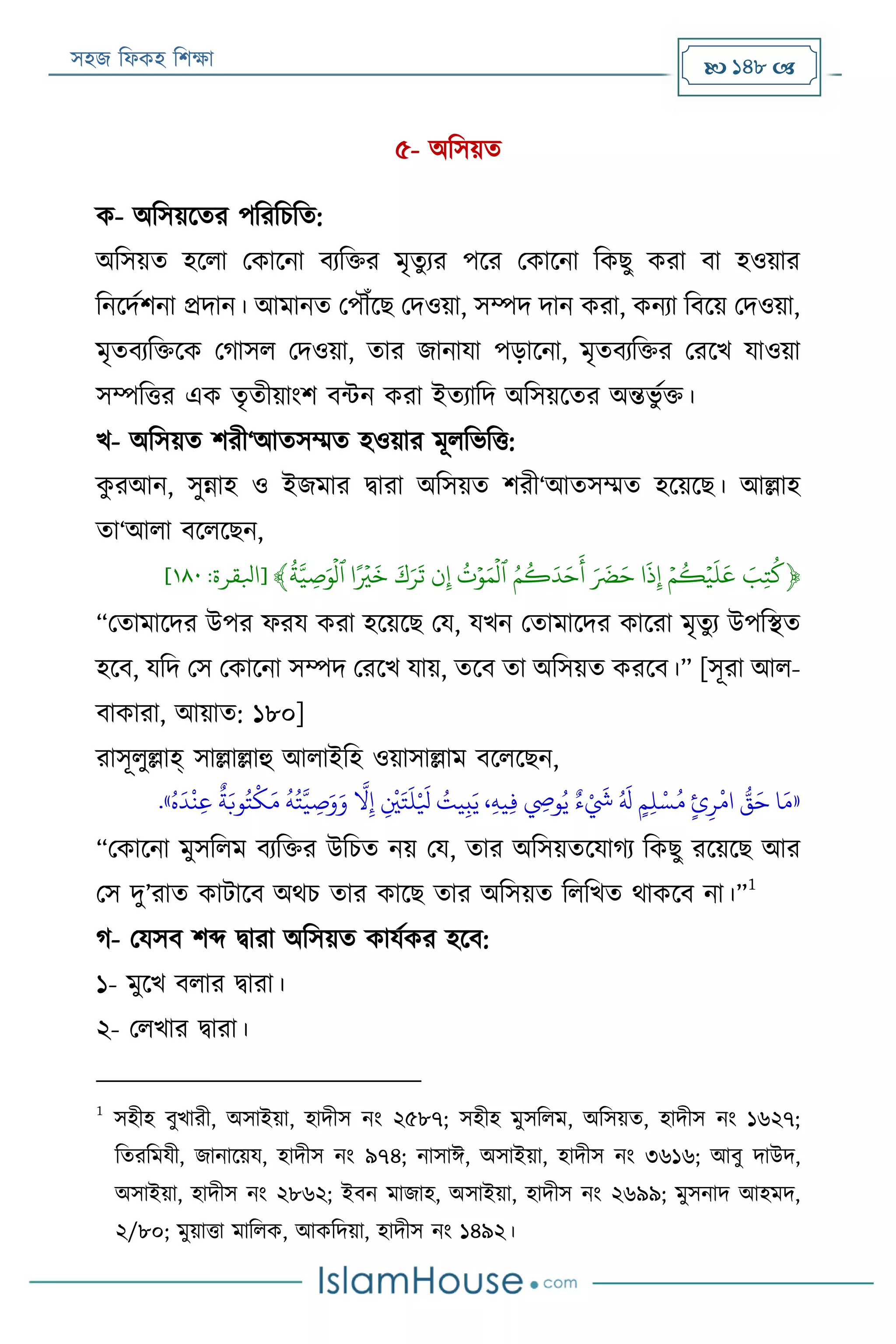 সহজ ফিকহ ফিক্ষা  148 
৫- অফসয়ত
ক- অফসয়রতর পফরফিফত:
অফসয়ত হরিা পকারনা বযফক্তর মৃতুযর পরর পকারনা ফকেু করা বা হওয়ার
ফনরদযিনা প্রদান। আমানত পপৌঁরে পদওয়া, সম্পদ দান করা, কনযা ফবরয় পদওয়া,
মৃতবযফক্তরক পগাসি পদওয়া, তার জানাযা পড়ারনা, মৃতবযফক্তর পররখ যাওয়া
সম্পফত্তর এক তৃতীয়াংি বন্টন করা ইতযাফদ অফসয়রতর অন্তভু যক্ত।
খ- অফসয়ত িরী‘আতসম্মত হওয়ার মূিফভফত্ত:
কু রআন, সুন্নাহ ও ইজমার িারা অফসয়ত িরী‘আতসম্মত হরয়রে। আল্লাহ
তা‘আিা বরিরেন,
﴿ََ‫ِب‬‫ت‬‫ك‬ََ‫ي‬‫م‬‫ك‬‫ي‬‫ي‬
َ
‫ل‬
َ
‫ع‬َ
َ
‫ذ‬ِ‫إ‬َََ َ
‫ض‬َ‫ح‬ََ‫م‬‫ك‬َ‫د‬َ‫ح‬
َ
‫أ‬ََ‫ت‬‫ي‬‫و‬َ‫م‬
‫ي‬
‫ٱل‬َ‫ن‬ِ‫إ‬َََ‫ك‬َ‫ر‬
َ
‫ت‬ًَ ‫ي‬‫ۡي‬
َ
‫خ‬ََ‫ة‬َّ‫ي‬ ِ‫ص‬َ‫و‬
‫ي‬
‫ٱل‬﴾[‫ابلقرة‬:١١٠]
“পতামারদর উপর িরয করা হরয়রে পয, যখন পতামারদর কাররা মৃতুয উপফস্থত
হরব, যফদ পস পকারনা সম্পদ পররখ যায়, তরব তা অফসয়ত কররব।” [সূরা আি-
বাকারা, আয়াত: ১৮০]
রাসূিুল্লাহ্ সাল্লাল্লাহু আিাইফহ ওয়াসাল্লাম বরিরেন,
«ُ‫ه‬
َ
‫د‬
‫ر‬
‫ن‬‫ي‬‫ع‬
ٌ
‫ة‬َ‫وب‬ُ‫ت‬
‫ر‬
‫ك‬َ‫م‬
ُ
‫ه‬ُ‫ت‬َّ‫ي‬ ‫ي‬‫ص‬َ‫و‬َ‫و‬
َّ
‫ال‬‫ي‬‫إ‬ ‫ي‬
‫ر‬
‫ني‬َ‫ت‬
َ
‫ل‬‫ر‬ َ
‫يل‬ ُ‫يت‬‫ي‬‫ب‬َ‫ي‬ ،‫ي‬‫ه‬‫ي‬‫ي‬‫ف‬ ‫ي‬‫وِص‬ُ‫ي‬ ٌ‫ء‬ ‫ر‬ َ
‫َش‬ ُ َ
‫َل‬ ٍ‫م‬‫ي‬‫ل‬‫ر‬‫س‬ُ‫م‬ ٍ‫ئ‬‫ي‬‫ر‬
‫ر‬
‫ام‬ ُّ‫ق‬َ‫ح‬ ‫ا‬َ‫م‬».
“পকারনা মুসফিম বযফক্তর উফিত নয় পয, তার অফসয়তরযাগয ফকেু ররয়রে আর
পস দু’রাত কাোরব অথি তার কারে তার অফসয়ত ফিফখত থাকরব না।”
1
গ- পযসব িব্দ িারা অফসয়ত কাযযকর হরব:
১- মুরখ বিার িারা।
২- পিখার িারা।
1
সহীহ বুখারী, অসাইয়া, হাদীস নং ২৫৮৭; সহীহ মুসফিম, অফসয়ত, হাদীস নং ১৬২৭;
ফতরফমযী, জানারয়য, হাদীস নং ৯৭৪; নাসাঈ, অসাইয়া, হাদীস নং ৩৬১৬; আবু দাউদ,
অসাইয়া, হাদীস নং ২৮৬২; ইবন মাজাহ, অসাইয়া, হাদীস নং ২৬৯৯; মুসনাদ আহমদ,
২/৮০; মুয়াত্তা মাফিক, আকফদয়া, হাদীস নং ১৪৯২।
 