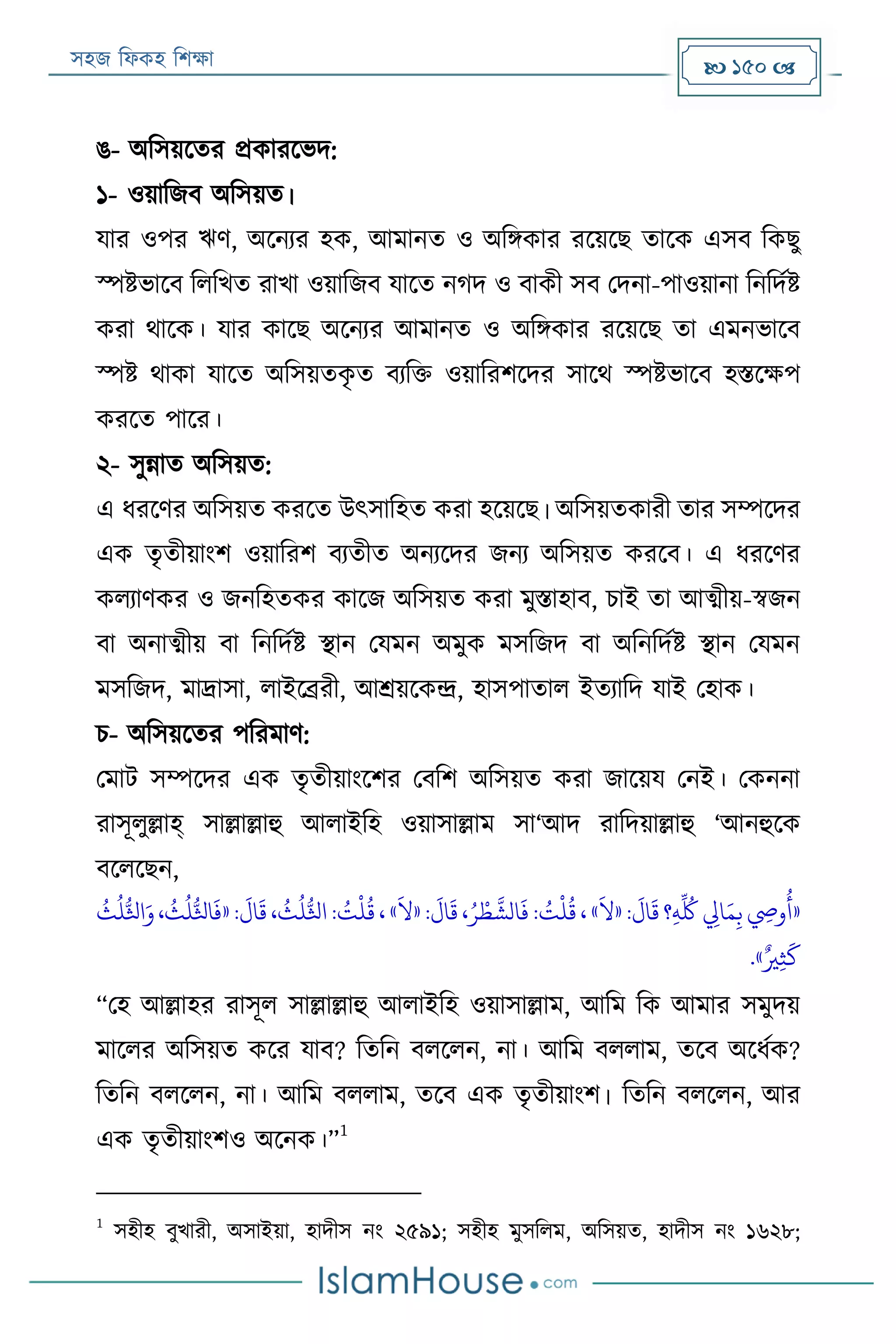 সহজ ফিকহ ফিক্ষা  150 
ঙ- অফসয়রতর প্রকাররভদ:
১- ওয়াফজব অফসয়ত।
যার ওপর ঋণ, অরনযর হক, আমানত ও অফিকার ররয়রে তারক এসব ফকেু
স্পিভারব ফিফখত রাখা ওয়াফজব যারত নগদ ও বাকী সব পদনা-পাওয়ানা ফনফদযি
করা থারক। যার কারে অরনযর আমানত ও অফিকার ররয়রে তা এমনভারব
স্পি থাকা যারত অফসয়তকৃ ত বযফক্ত ওয়াফরিরদর সারথ স্পিভারব হিরক্ষপ
কররত পারর।
২- সুন্নাত অফসয়ত:
এ িররণর অফসয়ত কররত উৎসাফহত করা হরয়রে। অফসয়তকারী তার সম্পরদর
এক তৃতীয়াংি ওয়াফরি বযতীত অনযরদর জনয অফসয়ত কররব। এ িররণর
কিযাণকর ও জনফহতকর কারজ অফসয়ত করা মুিাহাব, িাই তা আত্মীয়-স্বজন
বা অনাত্মীয় বা ফনফদযি স্থান পযমন অমুক মসফজদ বা অফনফদযি স্থান পযমন
মসফজদ, মার্দ্াসা, িাইরব্ররী, আশ্রয়রকন্দ্র, হাসপাতাি ইতযাফদ যাই পহাক।
ি- অফসয়রতর পফরমাণ:
পমাে সম্পরদর এক তৃতীয়াংরির পবফি অফসয়ত করা জারয়য পনই। পকননা
রাসূিুল্লাহ্ সাল্লাল্লাহু আিাইফহ ওয়াসাল্লাম সা‘আদ রাফদয়াল্লাহু ‘আনহুরক
বরিরেন,
«:
َ
‫ال‬
َ
‫ق‬ ‫؟‬‫ي‬‫ه‬
ِّ ُ
‫ُك‬ ‫ي‬‫ايل‬َ‫م‬‫ي‬‫ب‬ ‫ي‬‫وِص‬
ُ
‫أ‬«
َ
‫ال‬»:
َ
‫ال‬
َ
‫ق‬ ،ُ‫ر‬ ‫ر‬‫ط‬
َّ
‫الش‬
َ
‫ف‬ : ُ‫ت‬
‫ر‬
‫ل‬
ُ
‫ق‬ ،«
َ
‫ال‬»:
َ
‫ال‬
َ
‫ق‬ ،
ُ
‫ث‬
ُ
‫ل‬ُّ‫اثل‬: ُ‫ت‬
‫ر‬
‫ل‬
ُ
‫ق‬ ،«
ُ
‫ث‬
ُ
‫ل‬ُّ‫اثل‬َ‫و‬،
ُ
‫ث‬
ُ
‫ل‬ُّ‫اثل‬
َ
‫ف‬
ٌ‫ري‬‫ي‬‫ث‬
َ
‫ك‬.»
“পহ আল্লাহর রাসূি সাল্লাল্লাহু আিাইফহ ওয়াসাল্লাম, আফম ফক আমার সমুদয়
মারির অফসয়ত করর যাব? ফতফন বিরিন, না। আফম বিিাম, তরব অরিযক?
ফতফন বিরিন, না। আফম বিিাম, তরব এক তৃতীয়াংি। ফতফন বিরিন, আর
এক তৃতীয়াংিও অরনক।”
1
1
সহীহ বুখারী, অসাইয়া, হাদীস নং ২৫৯১; সহীহ মুসফিম, অফসয়ত, হাদীস নং ১৬২৮;
 
