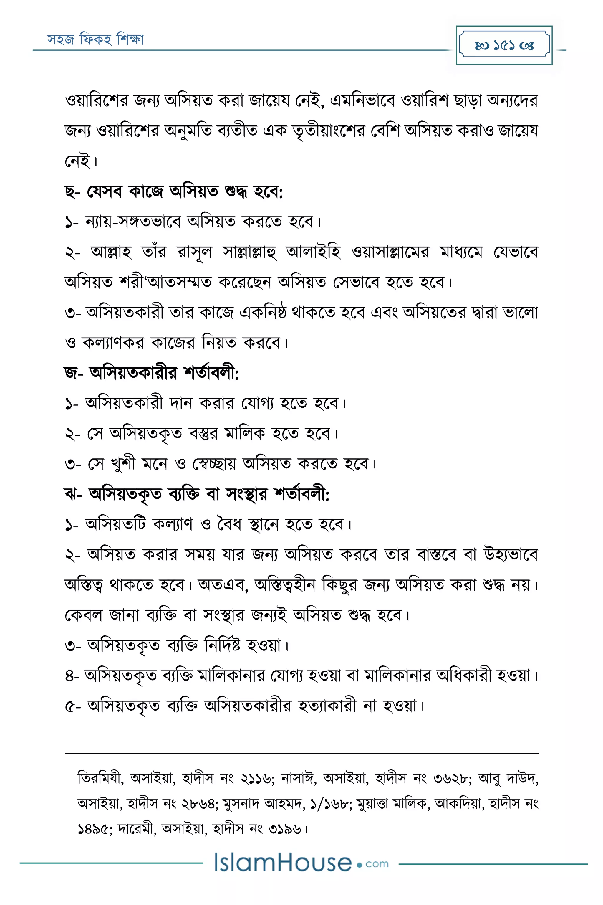 সহজ ফিকহ ফিক্ষা  151 
ওয়াফররির জনয অফসয়ত করা জারয়য পনই, এমফনভারব ওয়াফরি োড়া অনযরদর
জনয ওয়াফররির অনুমফত বযতীত এক তৃতীয়াংরির পবফি অফসয়ত করাও জারয়য
পনই।
ে- পযসব কারজ অফসয়ত শুদ্ধ হরব:
১- নযায়-সিতভারব অফসয়ত কররত হরব।
২- আল্লাহ তাাঁর রাসূি সাল্লাল্লাহু আিাইফহ ওয়াসাল্লারমর মািযরম পযভারব
অফসয়ত িরী‘আতসম্মত করররেন অফসয়ত পসভারব হরত হরব।
৩- অফসয়তকারী তার কারজ একফনষ্ঠ থাকরত হরব এবং অফসয়রতর িারা ভারিা
ও কিযাণকর কারজর ফনয়ত কররব।
জ- অফসয়তকারীর িতযাবিী:
১- অফসয়তকারী দান করার পযাগয হরত হরব।
২- পস অফসয়তকৃ ত বস্তুর মাফিক হরত হরব।
৩- পস খুিী মরন ও পস্বচ্ছায় অফসয়ত কররত হরব।
ে- অফসয়তকৃ ত বযফক্ত বা সংস্থার িতযাবিী:
১- অফসয়তফে কিযাণ ও ববি স্থারন হরত হরব।
২- অফসয়ত করার সময় যার জনয অফসয়ত কররব তার বািরব বা উহযভারব
অফিত্ব থাকরত হরব। অতএব, অফিত্বহীন ফকেুর জনয অফসয়ত করা শুদ্ধ নয়।
পকবি জানা বযফক্ত বা সংস্থার জনযই অফসয়ত শুদ্ধ হরব।
৩- অফসয়তকৃ ত বযফক্ত ফনফদযি হওয়া।
৪- অফসয়তকৃ ত বযফক্ত মাফিকানার পযাগয হওয়া বা মাফিকানার অফিকারী হওয়া।
৫- অফসয়তকৃ ত বযফক্ত অফসয়তকারীর হতযাকারী না হওয়া।
ফতরফমযী, অসাইয়া, হাদীস নং ২১১৬; নাসাঈ, অসাইয়া, হাদীস নং ৩৬২৮; আবু দাউদ,
অসাইয়া, হাদীস নং ২৮৬৪; মুসনাদ আহমদ, ১/১৬৮; মুয়াত্তা মাফিক, আকফদয়া, হাদীস নং
১৪৯৫; দাররমী, অসাইয়া, হাদীস নং ৩১৯৬।
 