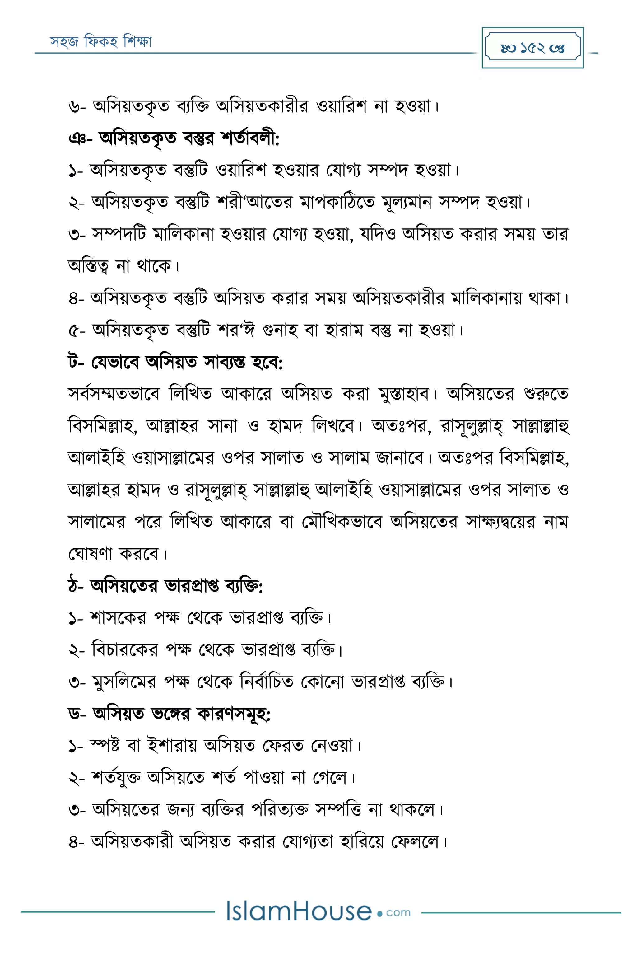 সহজ ফিকহ ফিক্ষা  152 
৬- অফসয়তকৃ ত বযফক্ত অফসয়তকারীর ওয়াফরি না হওয়া।
ঞ- অফসয়তকৃ ত বস্তুর িতযাবিী:
১- অফসয়তকৃ ত বস্তুফে ওয়াফরি হওয়ার পযাগয সম্পদ হওয়া।
২- অফসয়তকৃ ত বস্তুফে িরী‘আরতর মাপকাফঠরত মূিযমান সম্পদ হওয়া।
৩- সম্পদফে মাফিকানা হওয়ার পযাগয হওয়া, যফদও অফসয়ত করার সময় তার
অফিত্ব না থারক।
৪- অফসয়তকৃ ত বস্তুফে অফসয়ত করার সময় অফসয়তকারীর মাফিকানায় থাকা।
৫- অফসয়তকৃ ত বস্তুফে ির‘ঈ গুনাহ বা হারাম বস্তু না হওয়া।
ে- পযভারব অফসয়ত সাবযি হরব:
সবযসম্মতভারব ফিফখত আকারর অফসয়ত করা মুিাহাব। অফসয়রতর শুরুরত
ফবসফমল্লাহ, আল্লাহর সানা ও হামদ ফিখরব। অতঃপর, রাসূিুল্লাহ্ সাল্লাল্লাহু
আিাইফহ ওয়াসাল্লারমর ওপর সািাত ও সািাম জানারব। অতঃপর ফবসফমল্লাহ,
আল্লাহর হামদ ও রাসূিুল্লাহ্ সাল্লাল্লাহু আিাইফহ ওয়াসাল্লারমর ওপর সািাত ও
সািারমর পরর ফিফখত আকারর বা পমৌফখকভারব অফসয়রতর সাক্ষযিরয়র নাম
পঘাষণা কররব।
ঠ- অফসয়রতর ভারপ্রাপ্ত বযফক্ত:
১- িাসরকর পক্ষ পথরক ভারপ্রাপ্ত বযফক্ত।
২- ফবিাররকর পক্ষ পথরক ভারপ্রাপ্ত বযফক্ত।
৩- মুসফিরমর পক্ষ পথরক ফনবযাফিত পকারনা ভারপ্রাপ্ত বযফক্ত।
ড- অফসয়ত ভরির কারণসমূহ:
১- স্পি বা ইিারায় অফসয়ত পিরত পনওয়া।
২- িতযযুক্ত অফসয়রত িতয পাওয়া না পগরি।
৩- অফসয়রতর জনয বযফক্তর পফরতযক্ত সম্পফত্ত না থাকরি।
৪- অফসয়তকারী অফসয়ত করার পযাগযতা হাফররয় পিিরি।
 