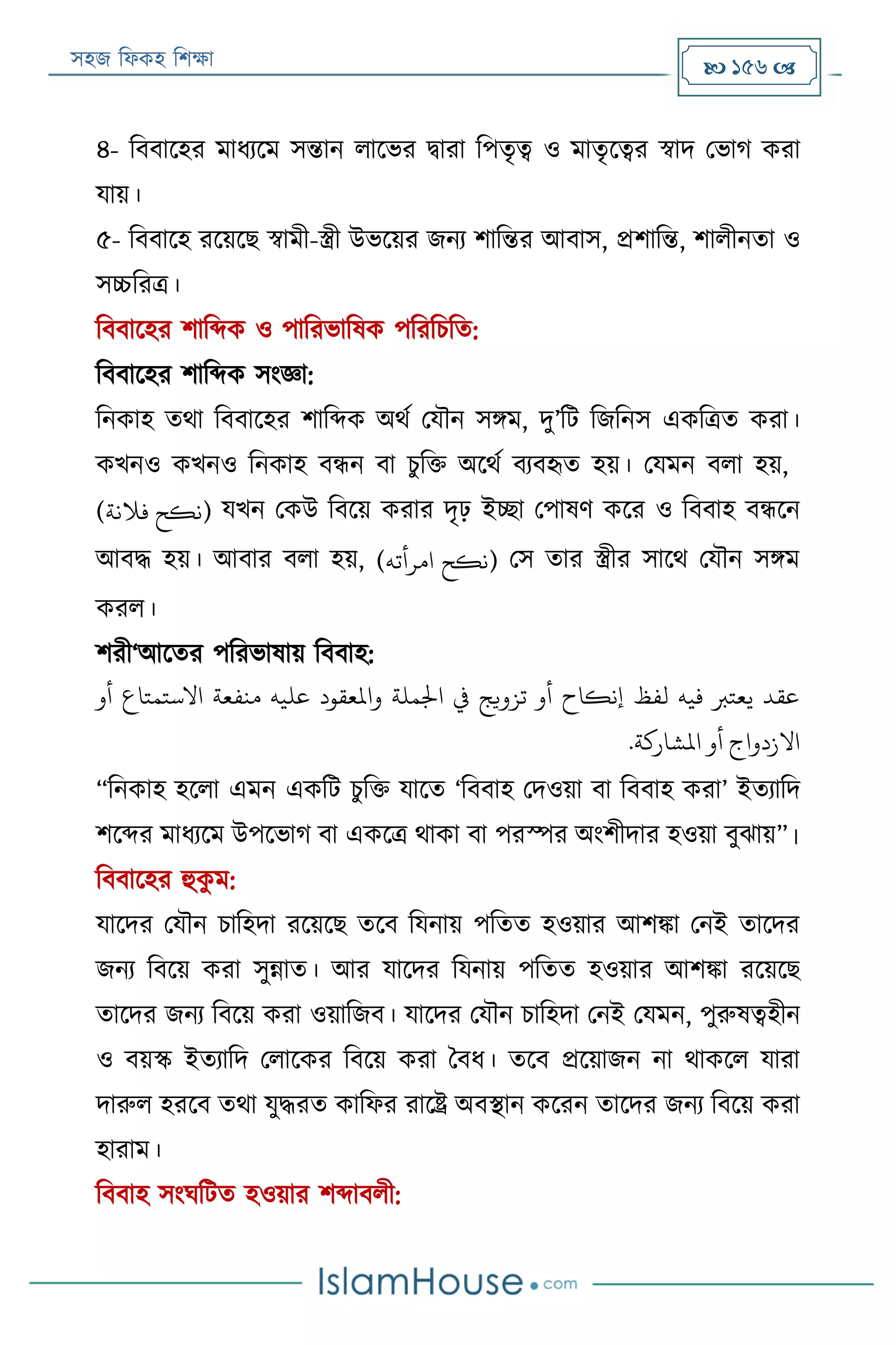 সহজ ফিকহ ফিক্ষা  156 
৪- ফববারহর মািযরম সন্তান িারভর িারা ফপতৃত্ব ও মাতৃরত্বর স্বাদ পভাগ করা
যায়।
৫- ফববারহ ররয়রে স্বামী-স্ত্রী উভরয়র জনয িাফন্তর আবাস, প্রিাফন্ত, িািীনতা ও
সচ্চফরত্র।
ফববারহর িাফব্দক ও পাফরভাফষক পফরফিফত:
ফববারহর িাফব্দক সংজ্ঞা:
ফনকাহ তথা ফববারহর িাফব্দক অথয পযৌন সিম, দু’ফে ফজফনস একফত্রত করা।
কখনও কখনও ফনকাহ বন্ধন বা িুফক্ত অরথয বযবহৃত হয়। পযমন বিা হয়,
( ‫نكح‬‫فَلنة‬ ) যখন পকউ ফবরয় করার দৃঢ় ইচ্ছা পপাষণ করর ও ফববাহ বন্ধরন
আবদ্ধ হয়। আবার বিা হয়, ( ‫نكح‬‫امرأته‬ ) পস তার স্ত্রীর সারথ পযৌন সিম
করি।
িরী‘আরতর পফরভাষায় ফববাহ:
‫أو‬ ‫االستمتاع‬ ‫منفعة‬ ‫عليه‬ ‫واملعقود‬ ‫اْلملة‬ ‫يف‬ ‫تزويج‬ ‫أو‬ ‫إنكاح‬ ‫لفظ‬ ‫فيه‬ ‫يعتْب‬ ‫عقد‬
.‫املشاركة‬ ‫أو‬ ‫االزدواج‬
“ফনকাহ হরিা এমন একফে িুফক্ত যারত ‘ফববাহ পদওয়া বা ফববাহ করা’ ইতযাফদ
িরব্দর মািযরম উপরভাগ বা একরত্র থাকা বা পরস্পর অংিীদার হওয়া বুোয়”।
ফববারহর হুকু ম:
যারদর পযৌন িাফহদা ররয়রে তরব ফযনায় পফতত হওয়ার আিিা পনই তারদর
জনয ফবরয় করা সুন্নাত। আর যারদর ফযনায় পফতত হওয়ার আিিা ররয়রে
তারদর জনয ফবরয় করা ওয়াফজব। যারদর পযৌন িাফহদা পনই পযমন, পুরুষত্বহীন
ও বয়স্ক ইতযাফদ পিারকর ফবরয় করা ববি। তরব প্ররয়াজন না থাকরি যারা
দারুি হররব তথা যুদ্ধরত কাফির রারে অবস্থান কররন তারদর জনয ফবরয় করা
হারাম।
ফববাহ সংঘফেত হওয়ার িব্দাবিী:
 