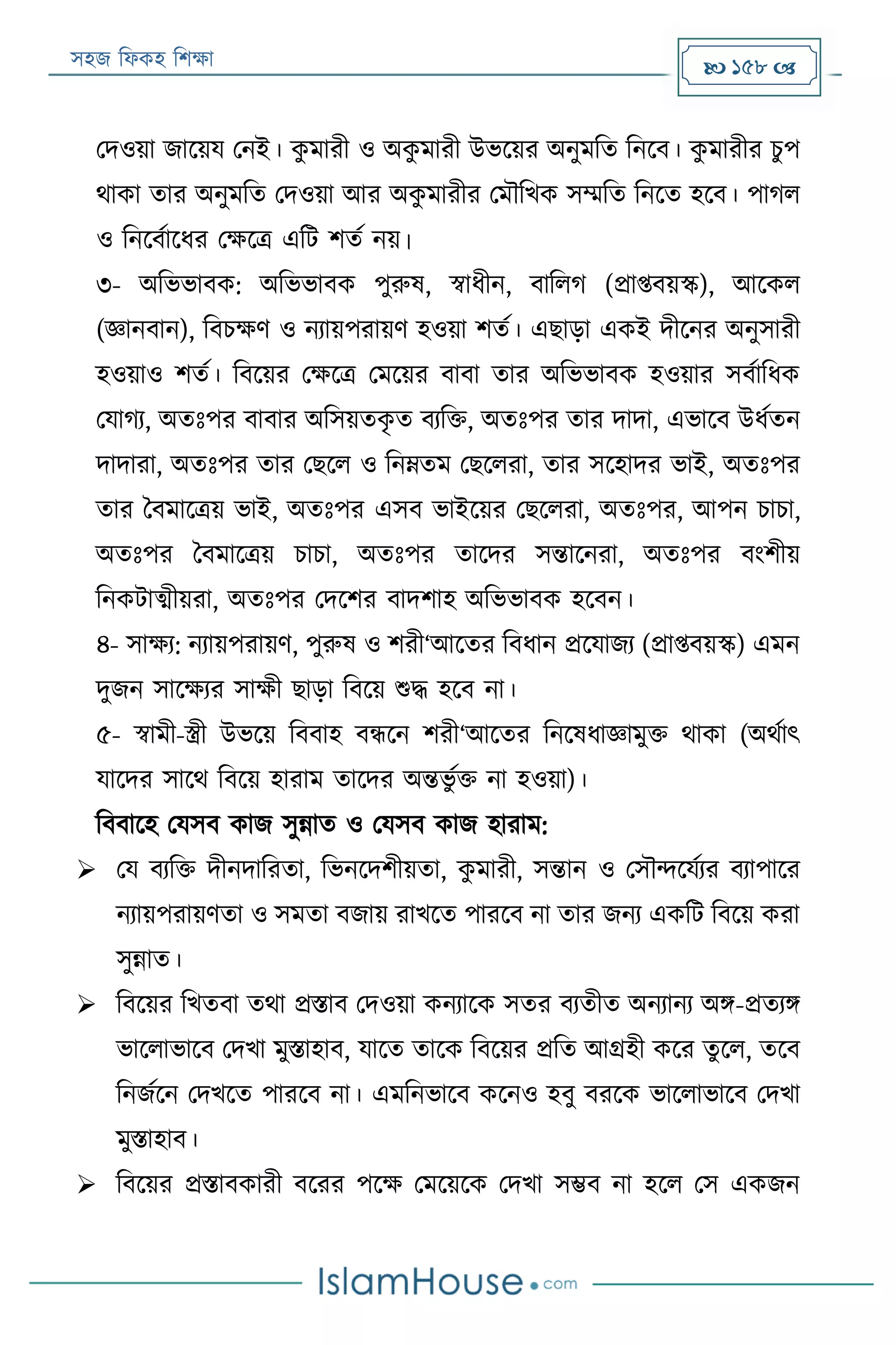 সহজ ফিকহ ফিক্ষা  158 
পদওয়া জারয়য পনই। কু মারী ও অকু মারী উভরয়র অনুমফত ফনরব। কু মারীর িুপ
থাকা তার অনুমফত পদওয়া আর অকু মারীর পমৌফখক সম্মফত ফনরত হরব। পাগি
ও ফনরবযারির পক্ষরত্র এফে িতয নয়।
৩- অফভভাবক: অফভভাবক পুরুষ, স্বািীন, বাফিগ (প্রাপ্তবয়স্ক), আরকি
(জ্ঞানবান), ফবিক্ষণ ও নযায়পরায়ণ হওয়া িতয। এোড়া একই দীরনর অনুসারী
হওয়াও িতয। ফবরয়র পক্ষরত্র পমরয়র বাবা তার অফভভাবক হওয়ার সবযাফিক
পযাগয, অতঃপর বাবার অফসয়তকৃ ত বযফক্ত, অতঃপর তার দাদা, এভারব উিযতন
দাদারা, অতঃপর তার পেরি ও ফনেতম পেরিরা, তার সরহাদর ভাই, অতঃপর
তার ববমারত্রয় ভাই, অতঃপর এসব ভাইরয়র পেরিরা, অতঃপর, আপন িািা,
অতঃপর ববমারত্রয় িািা, অতঃপর তারদর সন্তারনরা, অতঃপর বংিীয়
ফনকোত্মীয়রা, অতঃপর পদরির বাদিাহ অফভভাবক হরবন।
৪- সাক্ষয: নযায়পরায়ণ, পুরুষ ও িরী‘আরতর ফবিান প্ররযাজয (প্রাপ্তবয়স্ক) এমন
দুজন সারক্ষযর সাক্ষী োড়া ফবরয় শুদ্ধ হরব না।
৫- স্বামী-স্ত্রী উভরয় ফববাহ বন্ধরন িরী‘আরতর ফনরষিাজ্ঞামুক্ত থাকা (অথযাৎ
যারদর সারথ ফবরয় হারাম তারদর অন্তভু যক্ত না হওয়া)।
ফববারহ পযসব কাজ সুন্নাত ও পযসব কাজ হারাম:
 পয বযফক্ত দীনদাফরতা, ফভনরদিীয়তা, কু মারী, সন্তান ও পসৌন্দরযযযর বযাপারর
নযায়পরায়ণতা ও সমতা বজায় রাখরত পাররব না তার জনয একফে ফবরয় করা
সুন্নাত।
 ফবরয়র ফখতবা তথা প্রিাব পদওয়া কনযারক সতর বযতীত অনযানয অি-প্রতযি
ভারিাভারব পদখা মুিাহাব, যারত তারক ফবরয়র প্রফত আগ্রহী করর তুরি, তরব
ফনজযরন পদখরত পাররব না। এমফনভারব করনও হবু বররক ভারিাভারব পদখা
মুিাহাব।
 ফবরয়র প্রিাবকারী বররর পরক্ষ পমরয়রক পদখা সম্ভব না হরি পস একজন
 