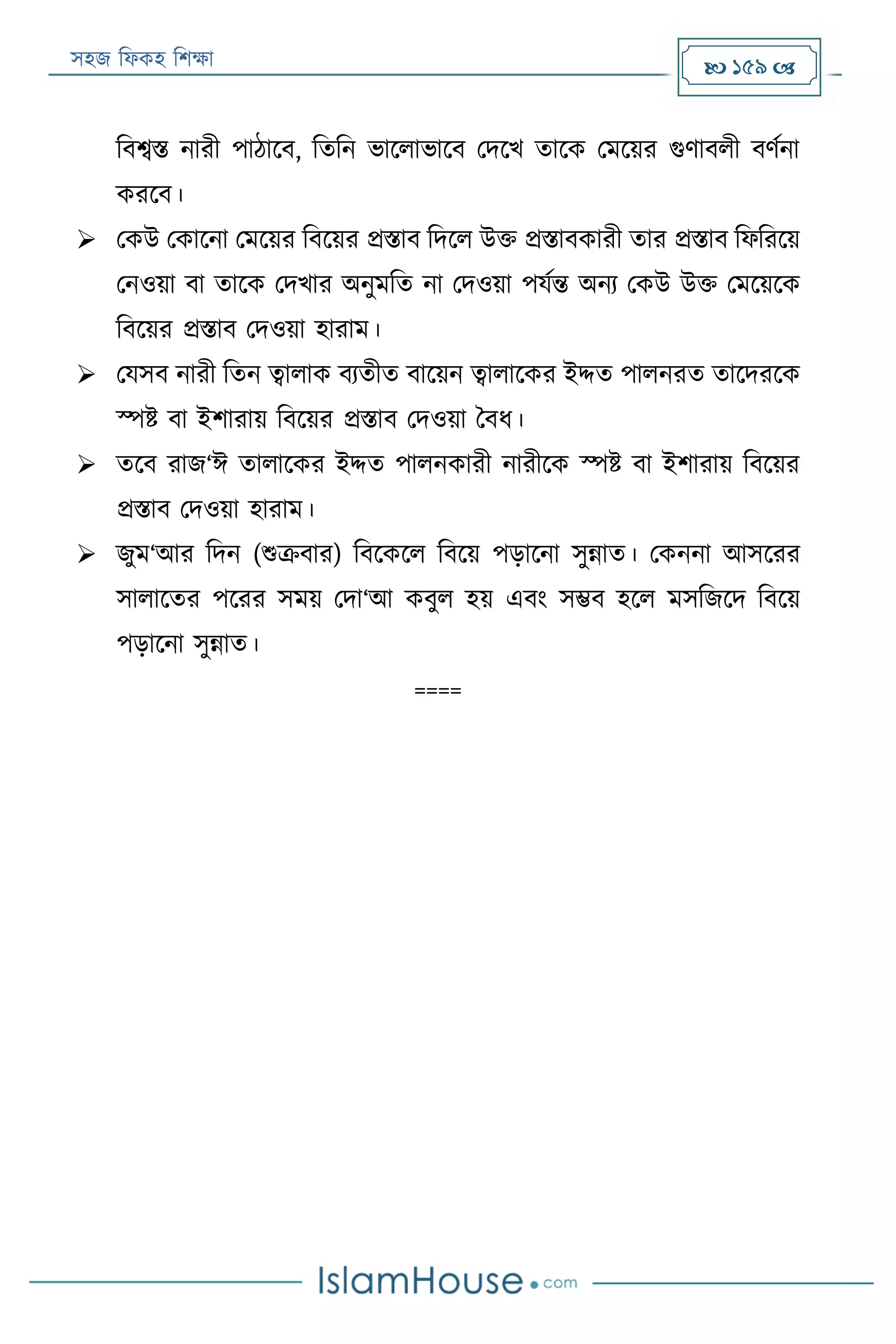 সহজ ফিকহ ফিক্ষা  159 
ফবেি নারী পাঠারব, ফতফন ভারিাভারব পদরখ তারক পমরয়র গুণাবিী বণযনা
কররব।
 পকউ পকারনা পমরয়র ফবরয়র প্রিাব ফদরি উক্ত প্রিাবকারী তার প্রিাব ফিফররয়
পনওয়া বা তারক পদখার অনুমফত না পদওয়া পযযন্ত অনয পকউ উক্ত পমরয়রক
ফবরয়র প্রিাব পদওয়া হারাম।
 পযসব নারী ফতন ত্বািাক বযতীত বারয়ন ত্বািারকর ইদ্দত পািনরত তারদররক
স্পি বা ইিারায় ফবরয়র প্রিাব পদওয়া ববি।
 তরব রাজ‘ঈ তািারকর ইদ্দত পািনকারী নারীরক স্পি বা ইিারায় ফবরয়র
প্রিাব পদওয়া হারাম।
 জুম‘আর ফদন (শুক্রবার) ফবরকরি ফবরয় পড়ারনা সুন্নাত। পকননা আসররর
সািারতর পররর সময় পদা‘আ কবুি হয় এবং সম্ভব হরি মসফজরদ ফবরয়
পড়ারনা সুন্নাত।
====
 