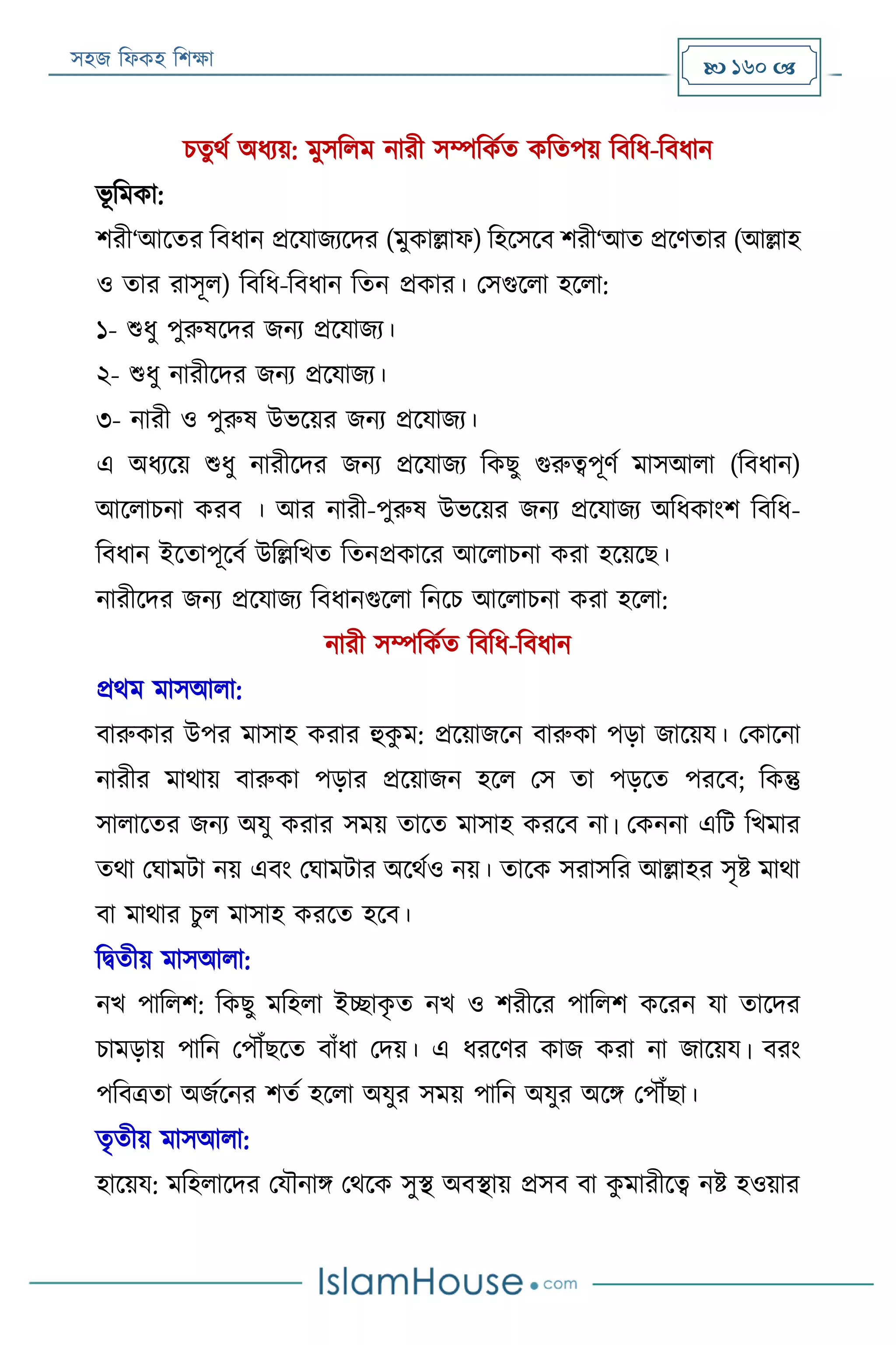 সহজ ফিকহ ফিক্ষা  160 
িতুথয অিযয়: মুসফিম নারী সম্পফকযত কফতপয় ফবফি-ফবিান
ভূ ফমকা:
িরী‘আরতর ফবিান প্ররযাজযরদর (মুকাল্লাি) ফহরসরব িরী‘আত প্ররণতার (আল্লাহ
ও তার রাসূি) ফবফি-ফবিান ফতন প্রকার। পসগুরিা হরিা:
১- শুিু পুরুষরদর জনয প্ররযাজয।
২- শুিু নারীরদর জনয প্ররযাজয।
৩- নারী ও পুরুষ উভরয়র জনয প্ররযাজয।
এ অিযরয় শুিু নারীরদর জনয প্ররযাজয ফকেু গুরুত্বপূণয মাসআিা (ফবিান)
আরিািনা করব । আর নারী-পুরুষ উভরয়র জনয প্ররযাজয অফিকাংি ফবফি-
ফবিান ইরতাপূরবয উফল্লফখত ফতনপ্রকারর আরিািনা করা হরয়রে।
নারীরদর জনয প্ররযাজয ফবিানগুরিা ফনরি আরিািনা করা হরিা:
নারী সম্পফকযত ফবফি-ফবিান
প্রথম মাসআিা:
বারুকার উপর মাসাহ করার হুকু ম: প্ররয়াজরন বারুকা পড়া জারয়য। পকারনা
নারীর মাথায় বারুকা পড়ার প্ররয়াজন হরি পস তা পড়রত পররব; ফকন্তু
সািারতর জনয অযু করার সময় তারত মাসাহ কররব না। পকননা এফে ফখমার
তথা পঘামো নয় এবং পঘামোর অরথযও নয়। তারক সরাসফর আল্লাহর সৃি মাথা
বা মাথার িু ি মাসাহ কররত হরব।
ফিতীয় মাসআিা:
নখ পাফিি: ফকেু মফহিা ইচ্ছাকৃ ত নখ ও িরীরর পাফিি কররন যা তারদর
িামড়ায় পাফন পপৌঁেরত বাাঁিা পদয়। এ িররণর কাজ করা না জারয়য। বরং
পফবত্রতা অজযরনর িতয হরিা অযুর সময় পাফন অযুর অরি পপৌঁো।
তৃতীয় মাসআিা:
হারয়য: মফহিারদর পযৌনাি পথরক সুস্থ অবস্থায় প্রসব বা কু মারীরত্ব নি হওয়ার
 