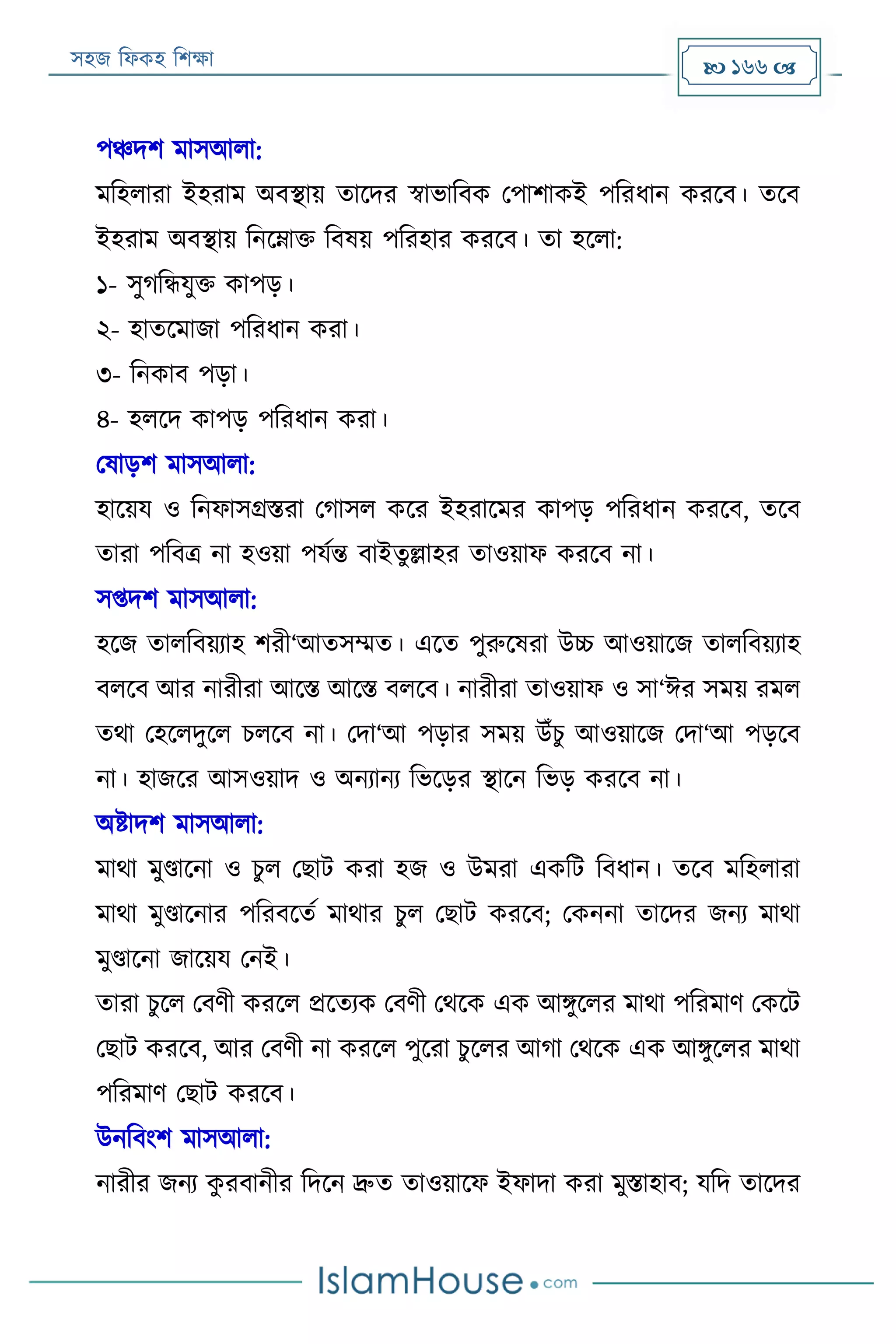 সহজ ফিকহ ফিক্ষা  166 
পঞ্চদি মাসআিা:
মফহিারা ইহরাম অবস্থায় তারদর স্বাভাফবক পপািাকই পফরিান কররব। তরব
ইহরাম অবস্থায় ফনরোক্ত ফবষয় পফরহার কররব। তা হরিা:
১- সুগফন্ধযুক্ত কাপড়।
২- হাতরমাজা পফরিান করা।
৩- ফনকাব পড়া।
৪- হিরদ কাপড় পফরিান করা।
পষাড়ি মাসআিা:
হারয়য ও ফনিাসগ্রিরা পগাসি করর ইহরারমর কাপড় পফরিান কররব, তরব
তারা পফবত্র না হওয়া পযযন্ত বাইতুল্লাহর তাওয়াি কররব না।
সপ্তদি মাসআিা:
হরজ তািফবয়যাহ িরী‘আতসম্মত। এরত পুরুরষরা উচ্চ আওয়ারজ তািফবয়যাহ
বিরব আর নারীরা আরি আরি বিরব। নারীরা তাওয়াি ও সা‘ঈর সময় রমি
তথা পহরিদুরি িিরব না। পদা‘আ পড়ার সময় উাঁিু আওয়ারজ পদা‘আ পড়রব
না। হাজরর আসওয়াদ ও অনযানয ফভরড়র স্থারন ফভড় কররব না।
অিাদি মাসআিা:
মাথা মুণ্ডারনা ও িুি পোে করা হজ ও উমরা একফে ফবিান। তরব মফহিারা
মাথা মুণ্ডারনার পফরবরতয মাথার িুি পোে কররব; পকননা তারদর জনয মাথা
মুণ্ডারনা জারয়য পনই।
তারা িুরি পবণী কররি প্ররতযক পবণী পথরক এক আিুরির মাথা পফরমাণ পকরে
পোে কররব, আর পবণী না কররি পুররা িুরির আগা পথরক এক আিুরির মাথা
পফরমাণ পোে কররব।
উনফবংি মাসআিা:
নারীর জনয কু রবানীর ফদরন দ্রুত তাওয়ারি ইিাদা করা মুিাহাব; যফদ তারদর
 