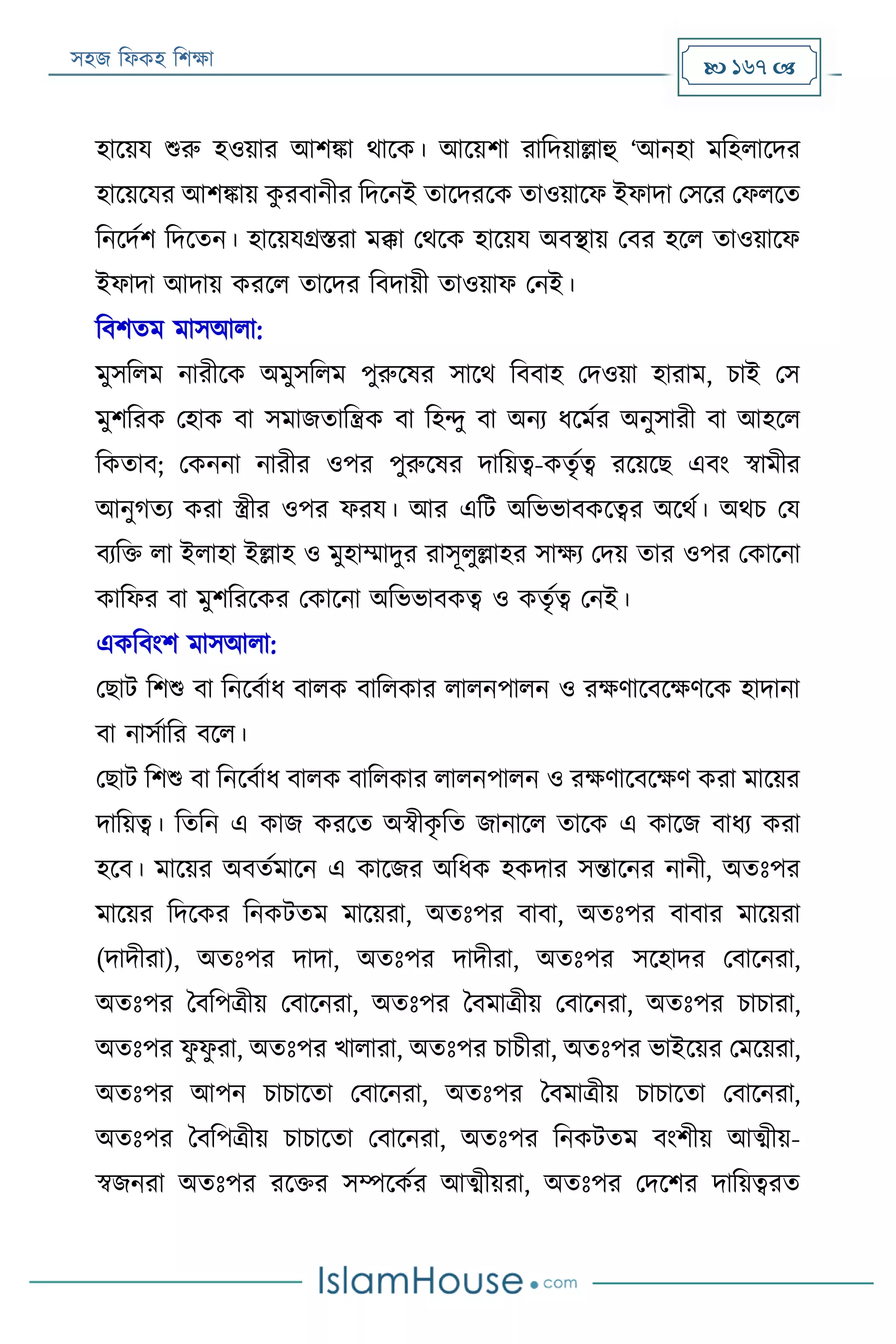 সহজ ফিকহ ফিক্ষা  167 
হারয়য শুরু হওয়ার আিিা থারক। আরয়িা রাফদয়াল্লাহু ‘আনহা মফহিারদর
হারয়রযর আিিায় কু রবানীর ফদরনই তারদররক তাওয়ারি ইিাদা পসরর পিিরত
ফনরদযি ফদরতন। হারয়যগ্রিরা মক্কা পথরক হারয়য অবস্থায় পবর হরি তাওয়ারি
ইিাদা আদায় কররি তারদর ফবদায়ী তাওয়াি পনই।
ফবিতম মাসআিা:
মুসফিম নারীরক অমুসফিম পুরুরষর সারথ ফববাহ পদওয়া হারাম, িাই পস
মুিফরক পহাক বা সমাজতাফন্ত্রক বা ফহন্দু বা অনয িরমযর অনুসারী বা আহরি
ফকতাব; পকননা নারীর ওপর পুরুরষর দাফয়ত্ব-কতৃযত্ব ররয়রে এবং স্বামীর
আনুগতয করা স্ত্রীর ওপর িরয। আর এফে অফভভাবকরত্বর অরথয। অথি পয
বযফক্ত িা ইিাহা ইল্লাহ ও মুহাম্মাদুর রাসূিুল্লাহর সাক্ষয পদয় তার ওপর পকারনা
কাফির বা মুিফররকর পকারনা অফভভাবকত্ব ও কতৃযত্ব পনই।
একফবংি মাসআিা:
পোে ফিশু বা ফনরবযাি বািক বাফিকার িািনপািন ও রক্ষণারবরক্ষণরক হাদানা
বা নাসযাফর বরি।
পোে ফিশু বা ফনরবযাি বািক বাফিকার িািনপািন ও রক্ষণারবরক্ষণ করা মারয়র
দাফয়ত্ব। ফতফন এ কাজ কররত অস্বীকৃ ফত জানারি তারক এ কারজ বািয করা
হরব। মারয়র অবতযমারন এ কারজর অফিক হকদার সন্তারনর নানী, অতঃপর
মারয়র ফদরকর ফনকেতম মারয়রা, অতঃপর বাবা, অতঃপর বাবার মারয়রা
(দাদীরা), অতঃপর দাদা, অতঃপর দাদীরা, অতঃপর সরহাদর পবারনরা,
অতঃপর ববফপত্রীয় পবারনরা, অতঃপর ববমাত্রীয় পবারনরা, অতঃপর িািারা,
অতঃপর িু িু রা, অতঃপর খািারা, অতঃপর িািীরা, অতঃপর ভাইরয়র পমরয়রা,
অতঃপর আপন িািারতা পবারনরা, অতঃপর ববমাত্রীয় িািারতা পবারনরা,
অতঃপর ববফপত্রীয় িািারতা পবারনরা, অতঃপর ফনকেতম বংিীয় আত্মীয়-
স্বজনরা অতঃপর ররক্তর সম্পরকযর আত্মীয়রা, অতঃপর পদরির দাফয়ত্বরত
 